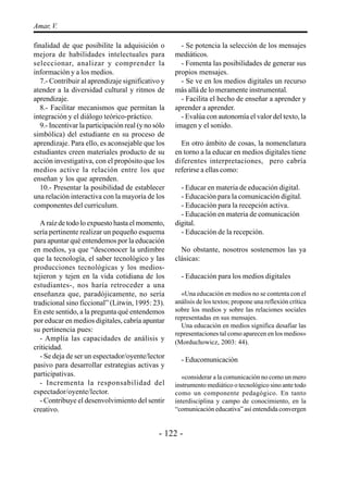 Amar, V.

finalidad de que posibilite la adquisición o          - Se potencia la selección de los mensajes
mejora de habilidades intelectuales para            mediáticos.
seleccionar, analizar y comprender la                 - Fomenta las posibilidades de generar sus
información y a los medios.                         propios mensajes.
  7.- Contribuir al aprendizaje significativo y       - Se ve en los medios digitales un recurso
atender a la diversidad cultural y ritmos de        más allá de lo meramente instrumental.
aprendizaje.                                          - Facilita el hecho de enseñar a aprender y
  8.- Facilitar mecanismos que permitan la          aprender a aprender.
integración y el diálogo teórico-práctico.            - Evalúa con autonomía el valor del texto, la
  9.- Incentivar la participación real (y no sólo   imagen y el sonido.
simbólica) del estudiante en su proceso de
aprendizaje. Para ello, es aconsejable que los        En otro ámbito de cosas, la nomenclatura
estudiantes creen materiales producto de su         en torno a la educar en medios digitales tiene
acción investigativa, con el propósito que los      diferentes interpretaciones, pero cabría
medios active la relación entre los que             referirse a ellas como:
enseñan y los que aprenden.
  10.- Presentar la posibilidad de establecer         - Educar en materia de educación digital.
una relación interactiva con la mayoría de los        - Educación para la comunicación digital.
componentes del curriculum.                           - Educación para la recepción activa.
                                                      - Educación en materia de comunicación
   A raíz de todo lo expuesto hasta el momento,     digital.
sería pertinente realizar un pequeño esquema          - Educación de la recepción.
para apuntar qué entendemos por la educación
en medios, ya que “desconocer la urdimbre             No obstante, nosotros sostenemos las ya
que la tecnología, el saber tecnológico y las       clásicas:
producciones tecnológicas y los medios-
tejieron y tejen en la vida cotidiana de los          - Educación para los medios digitales
estudiantes-, nos haría retroceder a una
enseñanza que, paradójicamente, no sería              «Una educación en medios no se contenta con el
tradicional sino ficcional” (Litwin, 1995: 23).     análisis de los textos; propone una reflexión crítica
En este sentido, a la pregunta qué entendemos       sobre los medios y sobre las relaciones sociales
por educar en medios digitales, cabría apuntar      representadas en sus mensajes.
                                                      Una educación en medios significa desafiar las
su pertinencia pues:
                                                    representaciones tal como aparecen en los medios»
   - Amplía las capacidades de análisis y           (Morduchowicz, 2003: 44).
criticidad.
   - Se deja de ser un espectador/oyente/lector       - Educomunicación
pasivo para desarrollar estrategias activas y
participativas.                                        «considerar a la comunicación no como un mero
   - Incrementa la responsabilidad del              instrumento mediático o tecnológico sino ante todo
espectador/oyente/lector.                           como un componente pedagógico. En tanto
   - Contribuye el desenvolvimiento del sentir      interdisciplina y campo de conocimiento, en la
creativo.                                           “comunicación educativa” así entendida convergen


                                              - 122 -
 