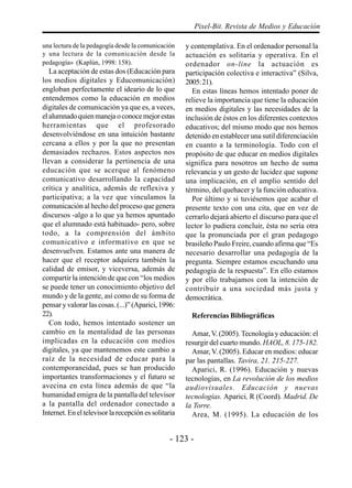 Pixel-Bit. Revista de Medios y Educación

una lectura de la pedagogía desde la comunicación     y contemplativa. En el ordenador personal la
y una lectura de la comunicación desde la             actuación es solitaria y operativa. En el
pedagogía» (Kaplún, 1998: 158).                       ordenador on-line la actuación es
   La aceptación de estas dos (Educación para         participación colectiva e interactiva” (Silva,
los medios digitales y Educomunicación)               2005: 21).
engloban perfectamente el ideario de lo que             En estas líneas hemos intentado poner de
entendemos como la educación en medios                relieve la importancia que tiene la educación
digitales de comunicación ya que es, a veces,         en medios digitales y las necesidades de la
el alumnado quien maneja o conoce mejor estas         inclusión de éstos en los diferentes contextos
herramientas que el profesorado                       educativos; del mismo modo que nos hemos
desenvolviéndose en una intuición bastante            detenido en establecer una sutil diferenciación
cercana a ellos y por la que no presentan             en cuanto a la terminología. Todo con el
demasiados rechazos. Estos aspectos nos               propósito de que educar en medios digitales
llevan a considerar la pertinencia de una             significa para nosotros un hecho de suma
educación que se acerque al fenómeno                  relevancia y un gesto de lucidez que supone
comunicativo desarrollando la capacidad               una implicación, en el amplio sentido del
crítica y analítica, además de reflexiva y            término, del quehacer y la función educativa.
participativa; a la vez que vinculamos la               Por último y si tuviésemos que acabar el
comunicación al hecho del proceso que genera          presente texto con una cita, que en vez de
discursos -algo a lo que ya hemos apuntado            cerrarlo dejará abierto el discurso para que el
que el alumnado está habituado- pero, sobre           lector lo pudiera concluir, ésta no sería otra
todo, a la comprensión del ámbito                     que la pronunciada por el gran pedagogo
comunicativo e informativo en que se                  brasileño Paulo Freire, cuando afirma que “Es
desenvuelven. Estamos ante una manera de              necesario desarrollar una pedagogía de la
hacer que el receptor adquiera también la             pregunta. Siempre estamos escuchando una
calidad de emisor, y viceversa, además de             pedagogía de la respuesta”. En ello estamos
compartir la intención de que con “los medios         y por ello trabajamos con la intención de
se puede tener un conocimiento objetivo del           contribuir a una sociedad más justa y
mundo y de la gente, así como de su forma de          democrática.
pensar y valorar las cosas. (...)” (Aparici, 1996:
22).                                                    Referencias Bibliográficas
   Con todo, hemos intentado sostener un
cambio en la mentalidad de las personas                 Amar, V. (2005). Tecnología y educación: el
implicadas en la educación con medios                 resurgir del cuarto mundo. HAOL, 8. 175-182.
digitales, ya que mantenemos este cambio a              Amar, V. (2005). Educar en medios: educar
raíz de la necesidad de educar para la                par las pantallas. Tavira, 21. 215-227.
contemporaneidad, pues se han producido                 Aparici, R. (1996). Educación y nuevas
importantes transformaciones y el futuro se           tecnologías, en La revolución de los medios
avecina en esta línea además de que “la               audiovisuales. Educación y nuevas
humanidad emigra de la pantalla del televisor         tecnologías. Aparici, R (Coord). Madrid. De
a la pantalla del ordenador conectado a               la Torre.
Internet. En el televisor la recepción es solitaria     Area, M. (1995). La educación de los


                                                - 123 -
 