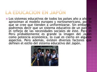    Los sistemas educativos de todos los países año a año se
    aproximan al modelo europeo y norteamericano, por lo
    que se cree que tienden a uniformizarse. Sin embargo,
    podremos decir que un sistema educativo de un país es
    el reflejo de las necesidades sociales de éste. Para el
    Perú probablemente es grande la imagen del Japón
    como potencia económica, lo cual es cierto en algunos
    aspectos. Pero además, existen diversos factores que
    definen el estilo del sistema educativo del Japón.
 