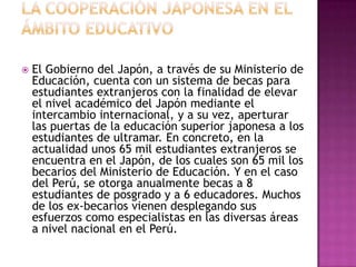    El Gobierno del Japón, a través de su Ministerio de
    Educación, cuenta con un sistema de becas para
    estudiantes extranjeros con la finalidad de elevar
    el nivel académico del Japón mediante el
    intercambio internacional, y a su vez, aperturar
    las puertas de la educación superior japonesa a los
    estudiantes de ultramar. En concreto, en la
    actualidad unos 65 mil estudiantes extranjeros se
    encuentra en el Japón, de los cuales son 65 mil los
    becarios del Ministerio de Educación. Y en el caso
    del Perú, se otorga anualmente becas a 8
    estudiantes de posgrado y a 6 educadores. Muchos
    de los ex-becarios vienen desplegando sus
    esfuerzos como especialistas en las diversas áreas
    a nivel nacional en el Perú.
 