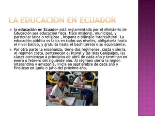    la educación en Ecuador está reglamentada por el Ministerio de
    Educación sea educación fisca, fisco misional, municipal, y
    particular laica o religiosa , hispana o bilingüe intercultural. La
    educación pública es laica en todos sus niveles, obligatoria hasta
    el nivel básico, y gratuita hasta el bachillerato o su equivalente.
   Por otra parte la enseñanza, tiene dos regímenes, costa y sierra.
    Al régimen costa, pertenecen el litoral y las islas Galápagos, las
    clases comienzan a principios de abril de cada año y terminan en
    enero o febrero del siguiente año. Al régimen sierra la región
    interandina y amazonía, inicia en septiembre de cada año y
    finalizan en junio o julio del próximo año.
 