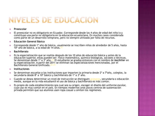    Preescolar
   El preescolar no es obligatorio en Ecuador. Corresponde desde los 4 años de edad del niño/a y
    constituye una parte no obligatoria en la educación ecuatoriana. En muchos casos considerada
    como parte de un desarrollo temprano, pero no siempre utilizada por falta de recursos.
   Educación General Básica
   Corresponde desde 1º año de básica, usualmente se inscriben niños de alrededor de 5 años, hasta
    10º año de básica, a la edad de 14 años.[4]
   Bachillerato
   Es la especialización que se realiza después de los 10 años de educación básica y antes de la
    educación superior, estas pueden ser: físico-matemático, químico-biológicas, sociales o técnicas.
    Se denominan desde 1º a 3º año.[5] El estudiante se gradúa entonces con el nombre de bachiller en
    su especialización. A partir del 2011 se eliminan las especializaciones mencionadas, por el
    Bachillerato General Unificado.[6] [7]
   Instituciones
   Se denominan escuelas a las instituciones que imparten la primaria desde 2º a 7ºaño, colegios, la
    secundaria desde 8º a 10º básico y bachillerato de 1º a 3º año.
   Cuando se desea determinar un nivel de instrucción se distinguen primaria, secundaria o educación
    media, aunque en la vida estudiantil el uso de básica y bachillerato es más común.
   Es propio de cada establecimiento sea cual sea su origen, escoger el diseño del uniforme escolar,
    cuyo uso es muy común en el país. En tiempos modernos unos pocos centros de sustentación
    privada permiten que sus alumnos usen ropa casual u omiten los regímenes.
 