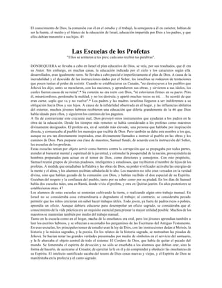 El conocimiento de Dios, la comunión con él en el estudio y el trabajó, la semejanza a él en carácter, habían de
ser la fuente, el medio y el blanco de la educación de Israel, educación impartida por Dios a los padres, y que
ellos debían transmitir a sus hijos. 45



                            Las Escuelas de los Profetas
                         "Ellos se sentaron a tus pies; cada uno recibió tus palabras".

DONDEQUIERA se llevaba a cabo en Israel el plan educativo de Dios, se veía, por sus resultados, que él era
su Autor. Sin embargo, en muchas casas, la educación indicada por el cielo y los caracteres según ella
desarrollados, eran igualmente raros. Se llevaba a cabo parcial e imperfectamente el plan de Dios. A causa de la
incredulidad y el descuido de las instrucciones dadas por el Señor, los israelitas se rodearon de tentaciones
que pocos tenían el poder de resistir. Cuando se establecieron en Canaán, "no destruyeron a los pueblos que
Jehová les dijo; antes se mezclaron, con las naciones, y aprendieron sus obras, y sirvieron a sus ídolos, los
cuales fueron causa de su ruina".* Su corazón no era recto con Dios, "ni estuvieron firmes en su pacto. Pero
él, misericordioso, perdonaba la maldad, y no los destruía; y apartó muchas veces su irá. . . Se acordó de que
eran carne, soplo que va y no vuelve".* Los padres y las madres israelitas llegaron a ser indiferentes a su
obligación hacia Dios y sus hijos. A causa de la infidelidad observada en el hogar, y las influencias idólatras
del exterior, muchos jóvenes hebreos recibieron una educación que difería grandemente de la 46 que Dios
había ideado para ellos, y siguieron los caminos de los paganos.
A fin de contrarrestar este creciente mal, Dios proveyó otros instrumentos que ayudaran a los padres en la
obra de la educación. Desde los tiempos más remotos se había considerado a los profetas como maestros
divinamente designados. El profeta era, en el sentido más elevado, una persona que hablaba por inspiración
directa, y comunicaba al pueblo los mensajes que recibía de Dios. Pero también se daba este nombre a los que,
aunque no era tan directamente inspirados, eran divinamente llamados a instruir al pueblo en las obras y los
caminos de Dios. Para preparar esa clase de maestros, Samuel fundó, de acuerdo con la instrucción del Señor,
las escuelas de los profetas.
Estas escuelas tenían por objeto servir como barrera contra la corrupción que se propagaba por todas partes,
atender al bienestar mental y espiritual de la juventud, y estimular la prosperidad de la nación, proveyéndola de
hombres preparados para actuar en el temor de Dios, como directores y consejeros. Con este propósito,
Samuel reunió grupos de jóvenes piadosos, inteligentes y estudiosos, que recibieron el nombre de hijos de los
profetas. A medida que estudiaban la Palabra y las obras de Dios, su poder vivificador activaba las energías de
la mente y el alma, y los alumnos recibían sabiduría de lo alto. Los maestros no sólo eran versados en la verdad
divina, sino que habían gozado de la comunión con Dios, y habían recibido el don especial de su Espíritu.
Gozaban del respeto y la confianza del pueblo, tanto por su saber como por su piedad. En los días de Samuel
había dos escuelas tales, una en Ramá, donde vivía el profeta, y otra en Quiriat-jearim. En años posteriores se
establecieron otras. 47
Los alumnos de estas escuelas se sostenían cultivando la tierra, o realizando algún otro trabajo manual. En
Israel no se consideraba cosa extraordinaria o degradante el trabajo; al contrario, se consideraba pecado
permitir que los niños crecieran sin saber hacer trabajos útiles. Todo joven, ya fuera de padres ricos o pobres,
aprendía un oficio. Aunque debiera educarse para desempeñar un oficio sagrado, se consideraba que el
conocimiento de la vida práctica era un requisito esencial para prestar la mayor utilidad posible. Muchos de los
maestros se mantenían también por medio del trabajo manual.
Tanto en la escuela como en el hogar, mucha de la enseñanza era oral, pero los jóvenes aprendían también a
leer los escritos hebreos, y se ofrecían a su estudio los pergaminos de las Escrituras del Antiguo Testamento.
En esas escuelas, los principales temas de estudio eran la ley de Dios, con las instrucciones dadas a Moisés, la
historia y la música sagradas, y la poesía. En los relatos de la historia sagrada, se rastreaban las pisadas de
Jehová. Se hacían notar las grandes verdades presentadas por medio de símbolos en el servicio del santuario,
y la fe abarcaba el objeto central de todo el sistema: El Cordero de Dios, que había de quitar el pecado del
mundo. Se fomentaba el espíritu de devoción y no sólo se enseñaba a los alumnos que debían orar, sino la
forma de hacerlo, de acercarse al Creador, de ejercitar la fe en él y de comprender y obedecer las enseñanzas de
su Espíritu. El intelecto santificado sacaba del tesoro de Dios cosas nuevas y viejas, y el Espíritu de Dios se
manifestaba en la profecía y el canto sagrado.
 