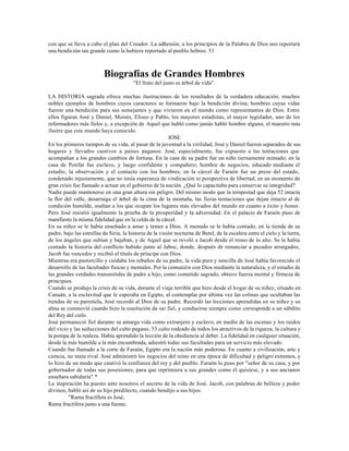 con que se lleva a cabo el plan del Creador. La adhesión, a los principios de la Palabra de Dios nos reportará
una bendición tan grande como la hubiera reportado al pueblo hebreo. 51



                          Biografías de Grandes Hombres
                                         "El fruto del justo es árbol de vida".

LA HISTORIA sagrada ofrece muchas ilustraciones de los resultados de la verdadera educación; muchos
nobles ejemplos de hombres cuyos caracteres se formaron bajo la bendición divina; hombres cuyas vidas
fueron una bendición para sus semejantes y que vivieron en el mundo como representantes de Dios. Entre
ellos figuran José y Daniel, Moisés, Eliseo y Pablo, los mayores estadistas, el mayor legislador, uno de los
reformadores más fieles y, a excepción de Aquel que habló como jamás habló hombre alguno, el maestro más
ilustre que este mundo haya conocido.
                                                          JOSE
En los primeros tiempos de su vida, al pasar de la juventud a la virilidad, José y Daniel fueron separados de sus
hogares y llevados cautivos a países paganos. José, especialmente, fue expuesto a las tentaciones que
acompañan a los grandes cambios de fortuna. En la casa de su padre fue un niño tiernamente mimado; en la
casa de Potifar fue esclavo, y luego confidente y compañero; hombre de negocios, educado mediante el
estudio, la observación y el contacto con los hombres; en la cárcel de Faraón fue un preso del estado,
condenado injustamente, que no tenía esperanza de vindicación ni perspectiva de libertad; en un momento de
gran crisis fue llamado a actuar en el gobierno de la nación. ¿Qué lo capacitaba para conservar su integridad?
Nadie puede mantenerse en una gran altura sin peligro. Del mismo modo que la tempestad que deja 52 intacta
la flor del valle, desarraiga el árbol de la cima de la montaña, las fieras tentaciones que dejan intacto al de
condición humilde, asaltan a los que ocupan los lugares más elevados del mundo en cuanto a éxito y honor.
Pero José resistió igualmente la prueba de la prosperidad y la adversidad. En el palacio de Faraón puso de
manifiesto la misma fidelidad que en la celda de la cárcel.
En su niñez se le había enseñado a amar y temer a Dios. A menudo se le había contado, en la tienda de su
padre, bajo las estrellas de Siria, la historia de la visión nocturna de Betel, de la escalera entre el cielo y la tierra,
de los ángeles que subían y bajaban, y de Aquel que se reveló a Jacob desde el trono de lo alto. Se le había
contado la historia del conflicto habido junto al Jaboc, donde, después de renunciar a pecados arraigados,
Jacob fue vencedor y recibió el título de príncipe con Dios.
Mientras era pastorcillo y cuidaba los rebaños de su padre, la vida pura y sencilla de José había favorecido el
desarrollo de las facultades físicas y mentales. Por la comunión con Dios mediante la naturaleza, y el estudio de
las grandes verdades transmitidas de padre a hijo, como cometido sagrado, obtuvo fuerza mental y firmeza de
principios.
Cuando se produjo la crisis de su vida, durante el viaje terrible que hizo desde el hogar de su niñez, situado en
Canaán, a la esclavitud que le esperaba en Egipto, al contemplar por última vez las colinas que ocultaban las
tiendas de su parentela, José recordó al Dios de su padre. Recordó las lecciones aprendidas en su niñez y su
alma se conmovió cuando hizo la resolución de ser fiel, y conducirse siempre como corresponde a un súbdito
del Rey del cielo.
José permaneció fiel durante su amarga vida como extranjero y esclavo, en medio de las escenas y los ruidos
del vicio y las seducciones del culto pagano, 53 culto rodeado de todos los atractivos de la riqueza, la cultura y
la pompa de la realeza. Había aprendido la lección de la obediencia al deber. La fidelidad en cualquier situación,
desde la más humilde a la más encumbrada, adiestró todas sus facultades para un servicio más elevado.
Cuando fue llamado a la corte de Faraón, Egipto era la nación más poderosa. En cuanto a civilización, arte y
ciencia, no tenía rival. José administró los negocios del reino en una época de dificultad y peligro extremos, y
lo hizo de un modo que cautivó la confianza del rey y del pueblo. Faraón lo puso por "señor de su casa, y por
gobernador de todas sus posesiones, para que reprimiera a sus grandes como él quisiese, y a sus ancianos
enseñara sabiduría".*
La inspiración ha puesto ante nosotros el secreto de la vida de José. Jacob, con palabras de belleza y poder
divinos, habló así de su hijo predilecto, cuando bendijo a sus hijos:
         "Rama fructífera es José,
Rama fructífera junto a una fuente,
 