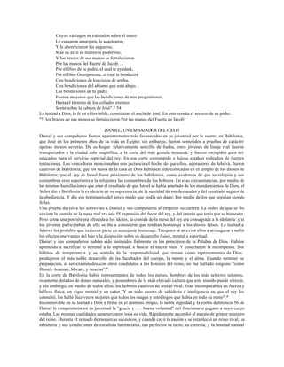 Cuyos vástagos se extienden sobre el muro.
         Le causaron amargura, le asaetearon,
         Y le aborrecieron los arqueros;
         Mas su arco se mantuvo poderoso,
         Y los brazos de sus manos se fortalecieron
         Por las manos del Fuerte de Jacob. . .
         Por el Dios de tu padre, el cual te ayudará,
         Por el Dios Omnipotente, el cual te bendecirá
         Con bendiciones de los cielos de arriba,
         Con bendiciones del abismo que está abajo. .
         Las bendiciones de tu padre
         Fueron mayores que las bendiciones de mis progenitores;
         Hasta el término de los collados eternos
         Serán sobre la cabeza de José".* 54
La lealtad a Dios, la fe en el Invisible, constituían el ancla de José. En esto residía el secreto de su poder.
"Y los brazos de sus manos se fortalecieron Por las manos del Fuerte de Jacob"

                                     DANIEL, UN EMBAJADOR DEL CIELO
Daniel y sus compañeros fueron aparentemente más favorecidos en su juventud por la suerte, en Babilonia,
que José en los primeros años de su vida en Egipto; sin embargo, fueron sometidos a pruebas de carácter
apenas menos severas. De su hogar relativamente sencillo de Judea, estos jóvenes de linaje real fueron
transportados a la ciudad más magnífica, a la corte del más grande monarca, y fueron escogidos para ser
educados para el servicio especial del rey. En esa corte corrompida y lujosa estaban rodeados de fuertes
tentaciones. Los vencedores mencionaban con jactancia el hecho de que ellos, adoradores de Jehová, fueran
cautivos de Babilonia; que los vasos de la casa de Dios hubiesen sido colocados en el templo de los dioses de
Babilonia; que el rey de Israel fuese prisionero de los babilonios, como evidencia de que su religión y sus
costumbres eran superiores a la religión y las costumbres de los hebreos. En esas circunstancias, por medio de
las mismas humillaciones que eran el resultado de que Israel se había apartado de los mandamientos de Dios, el
Señor dio a Babilonia la evidencia de su supremacía, de la santidad de sus demandas y del resultado seguro de
la obediencia. Y dio ese testimonio del único modo que podía ser dado: Por medio de los que seguían siendo
fieles.
Una prueba decisiva les sobrevino a Daniel y sus compañeros al empezar su carrera. La orden de que se les
sirviera la comida de la mesa real era una 55 expresión del favor del rey, y del interés que tenía por su bienestar.
Pero como una porción era ofrecida a los ídolos, la comida de la mesa del rey era consagrada a la idolatría: y si
los jóvenes participaban de ella se iba a considerar que rendían homenaje a los dioses falsos. La lealtad a
Jehová les prohibía que tuvieran parte en semejante homenaje. Tampoco se atrevían ellos a arriesgarse a sufrir
los efectos enervantes del lujo y la disipación sobre su desarrollo físico, mental y espiritual.
Daniel y sus compañeros habían sido instruidos fielmente en los principios de la Palabra de Dios. Habían
aprendido a sacrificar lo terrenal a lo espiritual, a buscar el mayor bien. Y cosecharon la recompensa. Sus
hábitos de temperancia y su sentido de la responsabilidad que tenían como representantes de Dios,
produjeron el más noble desarrollo de las facultades del cuerpo, la mente y el alma. Cuando terminó su
preparación, al ser examinados con otros candidatos a los honores del reino, no fue hallado ninguno "como
Daniel, Ananías, Mis ael, y Azarías".*
En la corte de Babilonia había representantes de todos los países, hombres de los más selectos talentos,
ricamente dotados de dones naturales, y poseedores de la más elevada cultura que este mundo puede ofrecer,
y sin embargo, en medio de todos ellos, los hebreos cautivos no tenían rival. Eran incomparables en fuerza y
belleza física, en vigor mental y en saber."Y en todo asunto de sabiduría e inteligencia en que el rey les
consultó, los halló diez veces mejores que todos los magos y astrólogos que había en todo su reino".*
Inconmovible en su lealtad a Dios y firme en el dominio propio, la noble dignidad y la cortés deferencia 56 de
Daniel le conquistaron en su juventud la "gracia y . . . buena voluntad" del funcionario pagano a cuyo cargo
estaba. Las mismas cualidades caracterizaron toda su vida. Rápidamente ascendió al puesto de primer ministro
del reino. Durante el reinado de monarcas sucesivos, y cuando cayó la nación y se estableció un reino rival, su
sabiduría y sus condiciones de estadista fueron tales, tan perfectos su tacto, su cortesía, y la bondad natural
 