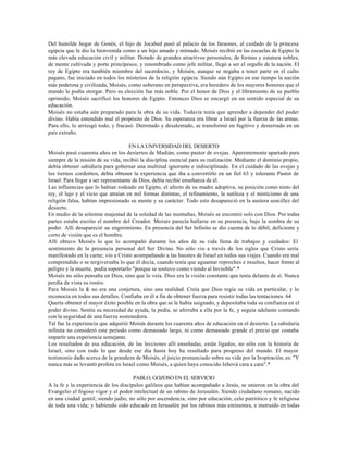 Del humilde hogar de Gosén, el hijo de Jocabed pasó al palacio de los faraones, al cuidado de la princesa
egipcia que le dio la bienvenida como a un hijo amado y mimado. Moisés recibió en las escuelas de Egipto la
más elevada educación civil y militar. Dotado de grandes atractivos personales, de formas y estatura nobles,
de mente cultivada y porte principesco, y renombrado como jefe militar, llegó a ser el orgullo de la nación. El
rey de Egipto era también miembro del sacerdocio, y Moisés, aunque se negaba a tener parte en el culto
pagano, fue iniciado en todos los misterios de la religión egipcia. Siendo aún Egipto en ese tiempo la nación
más poderosa y civilizada, Moisés, como soberano en perspectiva, era heredero de los mayores honores que el
mundo le podía otorgar. Pero su elección fue más noble. Por el honor de Dios y el libramiento de su pueblo
oprimido, Moisés sacrificó los honores de Egipto. Entonces Dios se encargó en un sentido especial de su
educación.
Moisés no estaba aún preparado para la obra de su vida. Todavía tenía que aprender a depender del poder
divino. Había entendido mal el propósito de Dios. Su esperanza era librar a Israel por la fuerza de las armas.
Para ello, lo arriesgó todo, y fracasó. Derrotado y desalentado, se transformó en fugitivo y desterrado en un
país extraño.

                                      EN LA UNIVERSIDAD DEL DESIERTO
Moisés pasó cuarenta años en los desiertos de Madián, como pastor de ovejas. Aparentemente apartado para
siempre de la misión de su vida, recibió la disciplina esencial para su realización. Mediante el dominio propio,
debía obtener sabiduría para gobernar una multitud ignorante e indisciplinado. En el cuidado de las ovejas y
los tiernos corderitos, debía obtener la experiencia que iba a convertirlo en un fiel 63 y tolerante Pastor de
Israel. Para llegar a ser representante de Dios, debía recibir enseñanza de él.
Las influencias que lo habían rodeado en Egipto, el afecto de su madre adoptiva, su posición como nieto del
rey, el lujo y el vicio que atraían en mil formas distintas, el refinamiento, la sutileza y el misticismo de una
religión falsa, habían impresionado su mente y su carácter. Todo esto desapareció en la austera sencillez del
desierto.
En medio de la solemne majestad de la soledad de las montañas, Moisés se encontró solo con Dios. Por todas
partes estaba escrito el nombre del Creador. Moisés parecía hallarse en su presencia, bajo la sombra de su
poder. Allí desapareció su engreimiento. En presencia del Ser Infinito se dio cuenta de lo débil, deficiente y
corto de visión que es el hombre.
Allí obtuvo Moisés lo que lo acompañó durante los años de su vida llena de trabajos y cuidados: El
sentimiento de la presencia personal del Ser Divino. No sólo vio a través de los siglos que Cristo sería
manifestado en la carne; vio a Cristo acompañando a las huestes de Israel en todos sus viajes. Cuando era mal
comprendido o se tergiversaba lo que él decía, cuando tenía que aguantar reproches e insultos, hacer frente al
peligro y la muerte, podía soportarlo "porque se sostuvo como viendo al Invisible".*
Moisés no sólo pensaba en Dios, sino que lo veía. Dios era la visión constante que tenía delante de sí. Nunca
perdía de vista su rostro.
Para Moisés la fe no era una conjetura, sino una realidad. Creía que Dios regía su vida en particular, y lo
reconocía en todos sus detalles. Confiaba en él a fin de obtener fuerza para resistir todas las tentaciones. 64
Quería obtener el mayor éxito posible en la obra que se le había asignado, y depositaba toda su confianza en el
poder divino. Sentía su necesidad de ayuda, la pedía, se aferraba a ella por la fe, y seguía adelante contando
con la seguridad de una fuerza sostenedora.
Tal fue la experiencia que adquirió Moisés durante los cuarenta años de educación en el desierto. La sabiduría
infinita no consideró este período como demasiado largo, ni como demasiado grande el precio que costaba
impartir una experiencia semejante.
Los resultados de esa educación, de las lecciones allí enseñadas, están ligados, no sólo con la historia de
Israel, sino con todo lo que desde ese día hasta hoy ha resultado para progreso del mundo. El mayor
testimonio dado acerca de la grandeza de Moisés, el juicio pronunciado sobre su vida por la Inspiración, es: "Y
nunca más se levantó profeta en Israel como Moisés, a quien haya conocido Jehová cara a cara".*

                                      PABLO, GOZOSO EN EL SERVICIO
A la fe y la experiencia de los discípulos galileos que habían acompañado a Jesús, se unieron en la obra del
Evangelio el fogoso vigor y el poder intelectual de un rabino de Jerusalén. Siendo ciudadano romano, nacido
en una ciudad gentil; siendo judío, no sólo por ascendencia, sino por educación, celo patriótico y fe religiosa
de toda una vida; y habiendo sido educado en Jerusalén por los rabinos más eminentes, e instruido en todas
 