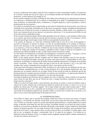 las leyes y tradiciones de los padres, Saulo de Tarso compartía en toda su intensidad el orgullo y los prejuicios
de su nación. Cuando aún era joven, llegó a ser un honrado miembro del Sanedrín. Se lo tenía por hombre
promisorio, y celoso defensor de la antigua fe. 65
En las escuelas teológicas de Judea, la Palabra de Dios había sido sustituida por las especulaciones humanas;
las tradiciones e interpretaciones de los rabinos la despojaban de su poder. El engrandecimiento propio, el
amor al dominio, la exclusividad celosa, el fanatismo y el orgullo despectivo, eran los principios y motivos
predominantes de esos maestros.
Los rabinos se enorgullecían de su superioridad, no sólo sobre los habitantes de otras naciones, sino sobre las
multitudes de la suya propia. Dominados por el odio hacia sus opresores romanos, abrigaban la determinación
de recobrar por la fuerza de las armas su supremacía nacional. Odiaban y daban muerte, a los seguidores de
Jesús, cuyo mensaje de paz era tan opuesto a sus proyectos ambiciosos. Y en esta persecución Pablo era uno
de los más crueles e implacables actores.
En las escuelas militares de Egipto, Moisés había aprendido la ley de la fuerza, y esta enseñanza influyó tanto
en su carácter, que fueron necesarios cuarenta años de quietud y comunión con Dios y la naturaleza, a fin de
prepararlo para dirigir a Israel según el amor. Pablo tuvo que aprender la misma lección.
A las puertas de Damasco, la visión del Crucificado c        ambió todo el curso de su vida. El perseguidor se
convirtió en discípulo, el maestro en alumno. Los días de oscuridad pasados en la soledad, en Damasco,
fueron como años para su vida. Su estudio lo constituían las Escrituras del Antiguo Testamento, atesoradas
en su memoria, y Cristo era su Maestro. También fue para él una escuela la soledad de la naturaleza. Fue al
desierto de Arabia para estudiar las Escrituras y aprender de Dios. Limpió su alma de los prejuicios y las
tradiciones que habían amoldado su vida y recibió instrucción de la Fuente de verdad.
Su vida ulterior fue inspirada por el principio de la abnegación, el ministerio del amor. "A griegos y a 66 no
griegos, a sabios y a no sabios -dijo- soy deudor".* "El amor de Cristo nos constriñe".*
Pablo, el más grande maestro humano, aceptaba tanto los deberes más humildes como los más elevados.
Reconocía la necesidad del trabajo, tanto para las manos como para la mente, y desempeñaba un oficio para
mantenerse. Se dedicaba a la fabricación de tiendas mientras predicaba diariamente el Evangelio en los grandes
centros civilizados. "Antes vosotros sabéis que para lo que me ha sido necesario a mí y a los que están
conmigo -dijo cuando se despedía de los ancianos de Efeso-, estas manos me han servido".*
Al par que poseía altas dotes intelectuales, Pablo revelaba en su vida el poder de una sabiduría aún más rara.
Sus enseñanzas, ejemplificadas por su vida, revelan principios de la más profunda significación, que eran
ignorados por los grandes espíritus de su tiempo. Poseía la más elevada de todas las sabidurías que da una
pronta perspicacia y simpatía, que pone al hombre en contacto con los hombres, y lo capacita para despertar la
naturaleza mejor de sus semejantes e inspirarles a vivir una vida más elevada.
Escuchad las palabras que pronunció ante los paganos de Listra, al indicarles a Dios revelado en la naturaleza
como Fuente de todo bien, que nos da "lluvias del cielo y tiempos fructíferos, llenando de sustento y de
alegría nuestros corazones".*
Vedle en la cárcel de Filipos donde, a pesar del dolor que abruma su cuerpo, su canto de alabanza rasga el
silencio de la noche. Después que el terremoto ha abierto las puertas de la cárcel, se vuelve a oír su voz en
palabras de aliento para el carcelero pagano: "No te hagas ningún mal, pues todos estamos aquí".* Todos
habían permanecido en su sitio, contenidos por la presencia de un compañero de prisión. 67 Y el carcelero,
convencido de la realidad de aquella fe que sostenía a Pablo, se interesó por el camino de la salvación, y con
toda su casa se unió al perseguido grupo de discípulos de Cristo.

                                         EL TESTIMONIO DE PABLO
Ved a Pablo en Atenas, ante el concilio del Areópago, donde hace frente a la ciencia con ciencia, a la lógica
con lógica y a la filosofía con filosofía. Notad cómo, con un tacto nacido del amor divino, señala a Jehová
como "al Dios no conocido" a quien sus oyentes han adorado ignorantemente, y citando palabras de un poeta
griego, lo describe como Padre del cual ellos son hijos. Escuchadlo exponer, en esa época de castas sociales,
cuando no se reconocían en absoluto los derechos del hombre como hombre, la gran verdad de la fraternidad
humana, al declarar que Dios "de una sangre ha hecho todo el linaje de los hombres, para que habiten sobre
toda la faz de la tierra". Luego muestra cómo, en todo el trato de Dios con el hombre, se puede seguir, como
hilo de oro, su propósito de gracia y misericordia. Fijó él "el orden de los tiempos, y los límites de su
habitación; para que busquen a Dios, si en alguna manera, palpando, puedan hallarle, aunque ciertamente no
está lejos de cada uno de nosotros".*
 