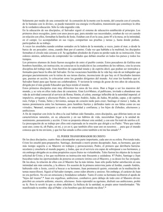 Solamente por medio de una comunión tal -la comunión de la mente con la mente, del corazón con el corazón,
de lo humano con lo divino-, se puede transmitir esa energía vivificadora, transmisión que constituye la obra
de la verdadera educación. Sólo la vida engendra vida.
En la educación de sus discípulos, el Salvador siguió el sistema de educación establecido al principio. Los
primeros doce escogidos, junto con unos pocos que, para atender sus necesidades, estaban de vez en cuando
en relación con ellos, formaban la familia de Jesús. Estaban con él en la casa, junto 85 a la mesa, en la intimidad,
en el campo. Lo acompañaban en sus viajes, compartían sus pruebas y tareas y, hasta donde podían,
participaban de su trabajo.
A veces les enseñaba cuando estaban sentados en la ladera de la montaña; a veces, junto al mar, o desde la
barca de un pescador; otras, cuando iban por el camino. Cada vez que hablaba a la multitud, los discípulos
formaban el círculo más cercano a él. Se agolpaban alrededor de él para no perder nada de su instrucción. Eran
oidores atentos, anhelosos de comprender las verdades que debían enseñar en todos los países y todos los
tiempos.
Los primeros alumnos de Jesús fueron escogidos de entre el pueblo común. Estos pescadores de Galilea eran
hombres humildes, sin instrucción; no conocían ni la erudición ni las costumbres de los rabinos, sino la severa
disciplina del trabajo rudo. Eran hombres de capacidad innata y de espíritu dócil, que podían ser instruidos y
formados para hacer la obra del Salvador. En las vocaciones humildes de la vida hay más de un trabajador que
prosigue pacientemente con la rutina de sus tareas diarias, inconsciente de que hay en él facultades latentes
que, puestas en acción, lo colocarían entre los grandes dirigentes del mundo. Así eran los hombres que el
Salvador llamó para que fueran sus colaboradores. Y tuvieron la ventaja de gozar de tres años de educación,
dirigida por el más grande Educador que haya tenido el mundo.
Estos primeros discípulos eran muy diferentes los unos de los otros. Iban a llegar a ser los maestros del
mundo, y se veía en ellos toda clase de caracteres. Eran Leví-Mateo, el publicano, invitado a abandonar una
vida de actividad comercial al servicio de Roma; Simón, el celote, enemigo inflexible de la autoridad imperial; el
impulsivo, arrogante y afectuoso Pedro; su hermano Andrés; Judas, de Judea, 86 pulido, capaz, y de espíritu
ruin; Felipe y Tomás, fieles y fervientes, aunque de corazón tardo para creer; Santiago el menor y Judas, de
menos prominencia entre los hermanos, pero hombres fuertes y definidos tanto en sus faltas como en sus
virtudes; Natanael, semejante a un niño en sinceridad y confianza; y los hijos de Zebedeo, afectuosos y
ambiciosos.
A fin de impulsar con éxito la obra a la cual habían sido llamados, estos discípulos, que diferían tanto en sus
características naturales, en su educación y en sus hábitos de vida, necesitaban llegar a la unidad de
sentimiento, pensamiento y acción. Cristo se proponía obtener esta unidad, y con este fin trató de unirlos a él.
La preocupación de su trabajo por ellos está expresada en la oración que dirigió a su Padre: "Para que todos
sean uno; como tú, oh Padre, en mí, y yo en ti, que también ellos sean uno en nosotros. . . para que el mundo
conozca que tú me enviaste, y que los has amado a ellos como también a mí me has amado".*

                                  EL PODER TRANSFORMADOR DE CRISTO
De los doce discípulos, cuatro iban a desempeñar una parte importante, cada uno en su esfera. Previendo todo,
Cristo les enseñó para prepararlos. Santiago, destinado a morir pronto decapitado; Juan, su hermano, que por
más tiempo seguiría a su Maestro en trabajos y persecuciones; Pedro, el primero que derribaría barreras
seculares y enseñaría al mundo pagano; y Judas, que en el servicio era capaz de sobrepasar a sus hermanos, y
sin embargo abrigaba en su alma propósitos cuyos frutos no vislumbraba. Tales fueron los objetos de la mayor
solicitud de Cristo, y los que recibieron su instrucción más frecuente y cuidadosa. 87 Pedro, Santiago y Juan
buscaban todas las oportunidades de ponerse en contacto íntimo con el Maestro, y su deseo les fue otorgado.
De los doce, la relación de ellos con el Maestro fue la más íntima. Juan sólo podía hallar satisfacción en una
intimidad aún más estrecha, y la obtuvo. En ocasión de la primera entrevista junto al Jordán, cuando Andrés,
habiendo oído a Jesús, corrió a buscar a su hermano, Juan permaneció quieto, extasiado en la meditación de
temas maravillosos. Siguió al Salvador siempre, como oidor absorto y ansioso. Sin embargo, el carácter de Juan
no era perfecto. No era un entusiasta y bondadoso soñador. Tanto él como su hermano recibieron el apodo de
"hijos del trueno".* Juan era orgulloso, ambicioso, combativo; pero debajo de todo esto el Maestro divino
percibió un corazón ardiente, sincero, afectuoso. Jesús reprendió su egoísmo, disfrutó sus ambiciones, probó
su fe. Pero le reveló lo que su alma anhelaba: La belleza de la santidad, su propio amor transformador. "He
manifestado tu nombre -dijo al Padre- a los hombres que del mundo me diste".*
 