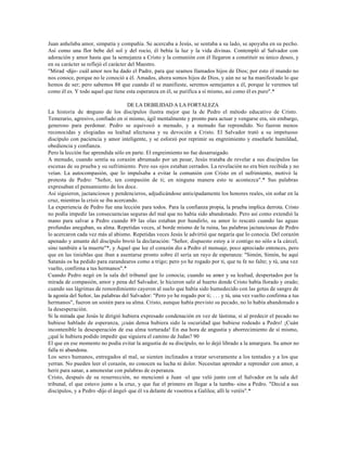 Juan anhelaba amor, simpatía y compañía. Se acercaba a Jesús, se sentaba a su lado, se apoyaba en su pecho.
Así como una flor bebe del sol y del rocío, él bebía la luz y la vida divinas. Contempló al Salvador con
adoración y amor hasta que la semejanza a Cristo y la comunión con él llegaron a constituir su único deseo, y
en su carácter se reflejó el carácter del Maestro.
"Mirad -dijo- cuál amor nos ha dado el Padre, para que seamos llamados hijos de Dios; por esto el mundo no
nos conoce, porque no le conoció a él. Amados, ahora somos hijos de Dios, y aún no se ha manifestado lo que
hemos de ser; pero sabemos 88 que cuando él se manifieste, seremos semejantes a él, porque le veremos tal
como él es. Y todo aquel que tiene esta esperanza en él, se purifica a sí mismo, así como él es puro".*

                                      DE LA DEBILIDAD A LA FORTALEZA
La historia de n   inguno de los discípulos ilustra mejor que la de Pedro el método educativo de Cristo.
Temerario, agresivo, confiado en sí mismo, ágil mentalmente y pronto para actuar y vengarse era, sin embargo,
generoso para perdonar. Pedro se equivocó a menudo, y a menudo fue reprendido. No fueron menos
reconocidas y elogiadas su lealtad afectuosa y su devoción a Cristo. El Salvador trató a su impetuoso
discípulo con paciencia y amor inteligente, y se esforzó por reprimir su engreimiento y enseñarle humildad,
obediencia y confianza.
Pero la lección fue aprendida sólo en parte. El engreimiento no fue desarraigado.
A menudo, cuando sentía su corazón abrumado por un pesar, Jesús trataba de revelar a sus discípulos las
escenas de su prueba y su sufrimiento. Pero sus ojos estaban cerrados. La revelación no era bien recibida y no
veían. La autocompasión, que lo impulsaba a evitar la comunión con Cristo en el sufrimiento, motivó la
protesta de Pedro: "Señor, ten compasión de ti; en ninguna manera esto te acontezca".* Sus palabras
expresaban el pensamiento de los doce.
Así siguieron, jactanciosos y pendencieros, adjudicándose anticipadamente los honores reales, sin soñar en la
cruz, mientras la crisis se iba acercando.
La experiencia de Pedro fue una lección para todos. Para la confianza propia, la prueba implica derrota. Cristo
no podía impedir las consecuencias seguras del mal que no había sido abandonado. Pero así como extendió la
mano para salvar a Pedro cuando 89 las olas estaban por hundirlo, su amor lo rescató cuando las aguas
profundas anegaban, su alma. Repetidas veces, al borde mismo de la ruina, las palabras jactanciosas de Pedro
lo acercaron cada vez más al abismo. Repetidas veces Jesús le advirtió que negaría que lo conocía. Del corazón
apenado y amante del discípulo brotó la declaración: "Señor, dispuesto estoy a ir contigo no sólo a la cárcel,
sino también a la muerte"*, y Aquel que lee el corazón dio a Pedro el mensaje, poco apreciado entonces, pero
que en las tinieblas que iban a asentarse pronto sobre él sería un rayo de esperanza: "Simón, Simón, he aquí
Satanás os ha pedido para zarandearos como a trigo; pero yo he rogado por ti, que tu fe no falte; y tú, una vez
vuelto, confirma a tus hermanos".*
Cuando Pedro negó en la sala del tribunal que lo conocía; cuando su amor y su lealtad, despertados por la
mirada de compasión, amor y pena del Salvador, le hicieron salir al huerto donde Cristo había llorado y orado;
cuando sus lágrimas de remordimiento cayeron al suelo que había sido humedecido con las gotas de sangre de
la agonía del Señor, las palabras del Salvador: "Pero yo he rogado por ti; . . . y tú, una vez vuelto confirma a tus
hermanos", fueron un sostén para su alma. Cristo, aunque había previsto su pecado, no lo había abandonado a
la desesperación.
Si la mirada que Jesús le dirigió hubiera expresado condenación en vez de lástima; si al predecir el pecado no
hubiese hablado de esperanza, ¡cuán densa hubiera sido la oscuridad que hubiese rodeado a Pedro! ¡Cuán
incontenible la desesperación de esa alma torturada! En esa hora de angustia y aborrecimiento de sí mismo,
¿qué le hubiera podido impedir que siguiera el camino de Judas? 90
El que en ese momento no podía evitar la angustia de su discípulo, no lo dejó librado a la amargura. Su amor no
falla ni abandona.
Los seres humanos, entregados al mal, se sienten inclinados a tratar severamente a los tentados y a los que
yerran. No pueden leer el corazón, no conocen su lucha ni dolor. Necesitan aprender a reprender con amor, a
herir para sanar, a amonestar con palabras de esperanza.
Cristo, después de su resurrección, no mencionó a Juan -el que veló junto con el Salvador en la sala del
tribunal, el que estuvo junto a la cruz, y que fue el primero en llegar a la tumba- sino a Pedro. "Decid a sus
discípulos, y a Pedro -dijo el ángel- que él va delante de vosotros a Galilea; allí le veréis".*
 