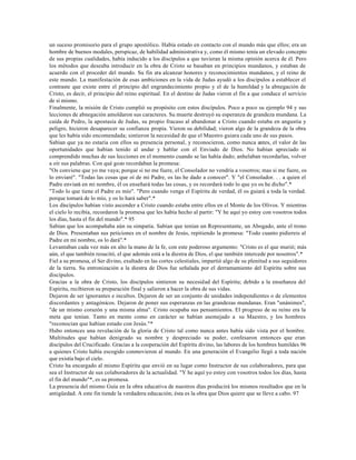 un suceso promisorio para el grupo apostólico. Había estado en contacto con el mundo más que ellos; era un
hombre de buenos modales, perspicaz, de habilidad administrativa y, como él mismo tenía un elevado concepto
de sus propias cualidades, había inducido a los discípulos a que tuvieran la misma opinión acerca de él. Pero
los métodos que deseaba introducir en la obra de Cristo se basaban en principios mundanos, y estaban de
acuerdo con el proceder del mundo. Su fin era alcanzar honores y reconocimientos mundanos, y el reino de
este mundo. La manifestación de esas ambiciones en la vida de Judas ayudó a los discípulos a establecer el
contraste que existe entre el principio del engrandecimiento propio y el de la humildad y la abnegación de
Cristo, es decir, el principio del reino espiritual. En el destino de Judas vieron el fin a que conduce el servicio
de sí mismo.
Finalmente, la misión de Cristo cumplió su propósito con estos discípulos. Poco a poco su ejemplo 94 y sus
lecciones de abnegación amoldaron sus caracteres. Su muerte destruyó su esperanza de grandeza mundana. La
caída de Pedro, la apostasía de Judas, su propio fracaso al abandonar a Cristo cuando estaba en angustia y
peligro, hicieron desaparecer su confianza propia. Vieron su debilidad; vieron algo de la grandeza de la obra
que les había sido encomendada; sintieron la necesidad de que el Maestro guiara cada uno de sus pasos.
Sabían que ya no estaría con ellos su presencia personal, y reconocieron, como nunca antes, el valor de las
oportunidades que habían tenido al andar y hablar con el Enviado de Dios. No habían apreciado ni
comprendido muchas de sus lecciones en el momento cuando se las había dado; anhelaban recordarlas, volver
a oír sus palabras. Con qué gozo recordaban la promesa:
"Os conviene que yo me vaya; porque si no me fuere, el Consolador no vendría a vosotros; mas si me fuere, os
lo enviaré". "Todas las cosas que oí de mi Padre, os las he dado a conocer". Y "el Consolador. . . a quien el
Padre enviará en mi nombre, él os enseñará todas las cosas, y os recordará todo lo que yo os he dicho".*
"Todo lo que tiene el Padre es mío". "Pero cuando venga el Espíritu de verdad, él os guiará a toda la verdad.
porque tomará de lo mío, y os lo hará saber".*
Los discípulos habían visto ascender a Cristo cuando estaba entre ellos en el Monte de los Olivos. Y mientras
el cielo lo recibía, recordaron la promesa que les había hecho al partir: "Y he aquí yo estoy con vosotros todos
los días, hasta el fin del mundo".* 95
Sabían que los acompañaba aún su simpatía. Sabían que tenían un Representante, un Abogado, ante el trono
de Dios. Presentaban sus peticiones en el nombre de Jesús, repitiendo la promesa: "Todo cuanto pidiereis al
Padre en mi nombre, os lo dará".*
Levantaban cada vez más en alto la mano de la fe, con este poderoso argumento: "Cristo es el que murió; más
aún, el que también resucitó, el que además está a la diestra de Dios, el que también intercede por nosotros".*
Fiel a su promesa, el Ser divino, exaltado en las cortes celestiales, impartió algo de su plenitud a sus seguidores
de la tierra. Su entronización a la diestra de Dios fue señalada por el derramamiento del Espíritu sobre sus
discípulos.
Gracias a la obra de Cristo, los discípulos sintieron su necesidad del Espíritu; debido a la enseñanza del
Espíritu, recibieron su preparación final y salieron a hacer la obra de sus vidas.
Dejaron de ser ignorantes e incultos. Dejaron de ser un conjunto de unidades independientes o de elementos
discordantes y antagónicos. Dejaron de poner sus esperanzas en las grandezas mundanas. Eran "unánimes",
"de un mismo corazón y una misma alma". Cristo ocupaba sus pensamientos. El progreso de su reino era la
meta que tenían. Tanto en mente como en carácter se habían asemejado a su Maestro, y los hombres
"reconocían que habían estado con Jesús."*
Hubo entonces una revelación de la gloria de Cristo tal como nunca antes había sido vista por el hombre.
Multitudes que habían denigrado su nombre y despreciado su poder, confesaron entonces que eran
discípulos del Crucificado. Gracias a la cooperación del Espíritu divino, las labores de los hombres humildes 96
a quienes Cristo había escogido conmovieron al mundo. En una generación el Evangelio llegó a toda nación
que existía bajo el cielo.
Cristo ha encargado al mismo Espíritu que envió en su lugar como Instructor de sus colaboradores, para que
sea el Instructor de sus colaboradores de la actualidad. "Y he aquí yo estoy con vosotros todos los días, hasta
el fin del mundo"*, es su promesa.
La presencia del mismo Guía en la obra educativa de nuestros días producirá los mismos resultados que en la
antigüedad. A este fin tiende la verdadera educación; ésta es la obra que Dios quiere que se lleve a cabo. 97
 