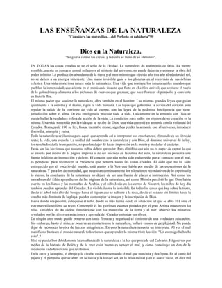 LAS ENSEÑANZAS DE LA NATURALEZA
                           "Considera las maravillas. . .del Perfecto en sabiduría"99



                                    Dios en la Naturaleza.
                         "Su gloria cubrió los cielos, y la tierra se llenó de su alabanza".

EN TODAS las cosas creadas se ve el sello de la Deidad. La naturaleza da testimonio de Dios. La mente
sensible, puesta en contacto con el milagro y el misterio del universo, no puede dejar de reconocer la obra del
poder infinito. La producción abundante de la tierra y el movimiento que efectúa año tras año alrededor del sol,
no se deben a su energía inherente. Una mano invisible guía a los planetas en el recorrido de sus órbitas
celestes. Una vida misteriosa satura toda la naturaleza: Una vida que sostiene los innumerables mundos que
pueblan la inmensidad; que alienta en el minúsculo insecto que flota en el céfiro estival; que sostiene el vuelo
de la golondrina y alimenta a los pichones de cuervos que graznan; que hace florecer el pimpollo y convierte
en fruto la flor.
El mismo poder que sostiene la naturaleza, obra también en el hombre. Las mismas grandes leyes que guían
igualmente a la estrella y al átomo, rigen la vida humana. Las leyes que gobiernan la acción del corazón para
regular la salida de la corriente de vida al cuerpo, son las leyes de la poderosa Inteligencia que tiene
jurisdicción sobre el alma. De esa Inteligencia procede toda la vida. Unicamente en la armonía con Dios se
puede hallar la verdadera esfera de acción de la vida. La condición para todos los objetos de su creación es la
misma: Una vida sostenida por la vida que se recibe de Dios, una vida que esté en armonía con la voluntad del
Creador. Transgredir 100 su ley, física, mental o moral, significa perder la armonía con el universo, introducir
discordia, anarquía y ruina.
Toda la naturaleza se ilumina para aquel que aprende así a interpretar sus enseñanzas; el mundo es un libro de
texto; la vida, una escuela. La unidad del hombre con la naturaleza y con Dios, el dominio universal de la ley,
los resultados de la transgresión, no pueden dejar de hacer impresión en la mente y modelar el carácter.
Estas son las lecciones que nuestros niños deben aprender. Para el niñito que aún no es capaz de captar lo que
se enseña por medio de la página impresa o de ser iniciado en la rutina del aula, la naturaleza presenta una
fuente infalible de instrucción y deleite. El corazón que aún no ha sido endurecido por el contacto con el mal,
es perspicaz para reconocer la Presencia que penetra todas las cosas creadas. El oído que no ha sido
entorpecido por el vocerío del mundo, está atento a la Voz que habla por medio de las expresiones de la
naturaleza. Y para los de más edad, que necesitan continuamente los silenciosos recordativos de lo espiritual y
lo eterno, la enseñanza de la naturaleza no dejará de ser una fuente de placer e instrucción. Así como los
moradores del Edén aprendieron de las páginas de la naturaleza, así como Moisés percibió lo que Dios había
escrito en los llanos y las montañas de Arabia, y el niño Jesús en los cerros de Nazaret, los niños de hoy día
también pueden aprender del Creador. Lo visible ilustra lo invisible. En todas las cosas que hay sobre la tierra,
desde el árbol más alto del bosque hasta el liquen que se adhiere a la roca, desde el océano sin límites hasta la
concha más diminuta de la playa, pueden contemplar la imagen y la inscripción de Dios.
Hasta donde sea posible, colóquese al niño, desde su más tierna edad, en situación tal que se abra 101 ante él
este maravilloso libro de texto. Contemple él las gloriosas escenas pintadas por el gran Artista maestro en las
telas variables de os cielos; familiarícese con las maravillas de la tierra y el mar, observe los misterios
                      l
revelados por las diversas estaciones y aprenda del Creador en todas sus obras.
De ningún otro modo puede ponerse con tanta firmeza y seguridad el cimiento de una verdadera educación.
Sin embargo, hasta el niño, al ponerse en contacto con la naturaleza, hallará causas de perplejidad. No puede
dejar de reconocer la obra de fuerzas antagónicas. En esto la naturaleza necesita un intérprete. Al ver el mal
manifiesto hasta en el mundo natural, todos tienen que aprender la misma triste lección: "Un enemigo ha hecho
esto".*
Sólo se puede leer debidamente la enseñanza de la naturaleza a la luz que procede del Calvario. Hágase ver por
medio de la historia de Belén y de la cruz cuán bueno es vencer el mal, y cómo constituye un don de la
redención cada bendición que recibimos.
En la zarza y la espina, el abrojo y la cizaña, está representando el mal que marchita y desfigura. En el canto del
pájaro y el pimpollo que se abre, en la lluvia y la luz del sol, en la brisa estival y en el suave rocío, en diez mil
 