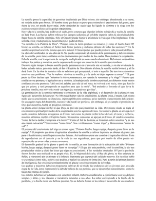 La semilla posee la capacidad de germinar implantada por Dios mismo; sin embargo, abandonada a su suerte,
no tendría poder para brotar. El hombre tiene que hacer su parte para estimular el crecimiento del grano, pero
fuera de eso, no puede hacer nada. Debe depender de Aquel que ha ligado la siembra y la siega con los
eslabones maravillosos de su poder omnipotente.
Hay vida en la semilla, hay poder en el suelo, pero a menos que el poder infinito trabaje día y noche, la semilla
no dará fruto. Las lluvias deben refrescar los campos sedientos; el sol debe impartir calor; la electricidad debe
llegar hasta la semilla sepultada. Sólo el Creador puede llamar a existencia la vida que él ha implantado. Toda
semilla crece y toda planta se desarrolla por el poder de Dios.
"La semilla es la Palabra de Dios". "Porque como la tierra produce su renuevo, y como el huerto hace 105
brotar su semilla, así Jehová el Señor hará brotar justicia y alabanza delante de todas las naciones".* En la
siembra espiritual ocurre lo mismo que en la natural: El único poder que puede producir vida procede de Dios.
La obra del sembrador es una obra de fe. No puede comprender el misterio de la germinación y del crecimiento
de la semilla, pero tiene confianza en los instrumentos por medio de los cuales Dios produce la vegetación.
Echa la semilla, con la esperanza de recogerla multiplicada en una cosecha abundante. Del mismo modo deben
trabajar los padres y maestros, con la esperanza de recoger una cosecha de la semilla que siembran.
Durante algún tiempo la buena semilla puede permanecer en el corazón sin ser notada, y sin dar evidencia de
haber echado raíces, pero más tarde, al dar el Espíritu de Dios aliento al alma, la semilla oculta brotará, y al fin
dará fruto. En la obra de nuestra vida no sabemos qué prosperará, si esto o aquello. No nos toca a nosotros
resolver este problema. "Por la mañana siembra tu semilla, y a la tarde no dejes reposar tu mano".* El gran
pacto de Dios declara que "mientras la tierra permanezca, no cesarán la sementera y la siega"* Puesto que
confía en esta promesa, el agricultor ara y siembra. Al trabajar en la siembra espiritual, no debemos tener menos
confianza en esta promesa: "Así será mi palabra que sale de mi boca; no volverá a mí vacía, sino que hará lo
que yo quiero, y será prosperada en aquellos para que la envié". "Irá andando y llorando el que lleva la
preciosa semilla; mas volverá a venir con regocijo, trayendo sus gavillas".
La germinación de la semilla representa el comienzo de la vida espiritual, y el desarrollo de la planta es una
figura del desarrollo del carácter. No 106 puede haber vida sin crecimiento. La planta crece, o muere. Del mismo
modo que su crecimiento es silencioso, imperceptible pero continuo, así es también el crecimiento del carácter.
En cualquier etapa del desarrollo, nuestra vida puede ser perfecta; sin embargo, si se cumple el propósito de
Dios para nosotros, habrá un progreso constante.
La planta crece porque recibe lo que Dios ha provisto para mantener su vida. Del mismo modo se logra el
crecimiento espiritual por medio de la cooperación con los agentes divinos. Así como la planta se arraiga en el
suelo, nosotros debemos arraigarnos en Cristo. Así como la planta recibe la luz del sol, el rocío y la lluvia,
nosotros debemos recibir el Espíritu Santo. Si nuestros corazones se apoyan en Cristo, él vendrá a nosotros
"como la lluvia tardía y temprana a la tierra".* Como el Sol de Justicia, se levantará sobre nosotros "y en sus
alas traerá salvación".*Creceremos "como lirio". Nos vivificaremos "como trigo" y floreceremos "como la
vid".*
El proceso del crecimiento del trigo es como sigue: "Primero hierba, luego espiga, después grano lleno en la
espiga".* El propósito que tiene el agricultor al sembrar la semilla y cultivar la planta, es obtener el grano: pan
para el hambriento y semilla para cosechas futuras. Así también espera una cosecha el Agricultor divino. Trata
de reproducirse en el corazón y en la vida de sus seguidores, para que por medio de ellos pueda ser
reproducido en otras vidas y otros corazones.
El desarrollo gradual de la planta a partir de la semilla, es una ilustración de la educación del niño "Primero
hierba, luego espiga, después grano lleno en la espiga".* El que dio esta parábola, creó la semillita, le dio sus
propiedades vitales y dictó las leyes que rigen su crecimiento. Y las verdades enseñadas 107 por la parábola
fueron hechas una realidad en su propia vida. El, la Majestad del cielo, el Rey de gloria, se hizo criatura en
Belén, y representó por un tiempo a la infancia impotente que depende del cuidado materno. En su niñez habló
y se condujo como niño, honró a sus padres, y realizó sus deseos en forma útil. Pero a partir del primer destello
de inteligencia, fue creciendo constantemente en gracia y en conocimiento de la verdad.
Los padres y maestros debieran proponerse cultivar de tal modo las tendencias de los jóvenes que, en cada
etapa de la vida, éstos representen la debida belleza de ese período, que se desarrollen naturalmente, como lo
hacen las plantas del jardín.
Los niñitos deberían ser educados con sencillez infantil. Debería enseñárseles a conformarse con los deberes
simples y útiles y los placeres e incidentes naturales a sus años. La niñez corresponde a la hierba de la
parábola, y la hierba tiene una belleza peculiar. No se debería forzar en los niños el desarrollo de una madurez
 