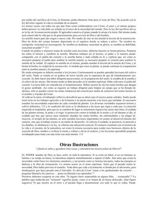 por medio del sacrificio de Cristo, la Simiente, podía obtenerse fruto para el reino de Dios. De acuerdo con la
ley del reino vegetal, la vida es resultado de su muerte.
Lo mismo ocurre con todos los que dan fruto como colaboradores con Cristo; el amor y el interés propios
deben perecer; la vida debe ser echada en el surco de la necesidad del mundo. Pero la ley del sacrificio del yo
es la ley de la conservación propia. El agricultor conserva el grano cuando lo arroja a la tierra. Del mismo modo
será conservada la vida que se da generosamente para servicio de Dios y del hombre.
La semilla muere para dar origen a nueva vida. Por medio de esto se nos enseña la lección de la resurrección.
Dios ha dicho del cuerpo humano depositado en el sepulcro donde se reduce a polvo: "Se siembra en
corrupción, resucitará en incorrupción. Se siembra en deshonra, resucitará en gloria; se siembra en debilidad,
resucitará en poder".* 111
Cuando los padres y maestros tratan de enseñar estas lecciones, deberían hacerlo en forma práctica. Preparen
los niños el terreno y siembren la semilla. Mientras trabajan así el terreno, el padre o el maestro puede
compararlo con el jardín del corazón y la semilla buena o mala echada en él, y explicar que, así como es
necesario preparar el jardín para sembrar la semilla natural, es necesario preparar el corazón para sembrar la
semilla de la verdad. Al esparcir la semilla en el terreno, pueden enseñar la lección de la muerte de Cristo, y al
brotar la hierba, la verdad de la resurrección. A medida que crece la planta, se puede continuar la comparación
entre la siembra natural y la espiritual.
De modo semejante se debería enseñar a los jóvenes. Continuamente se pueden aprender lecciones del cultivo
del suelo. Nadie se instala en un pedazo de tierra inculta con la esperanza de que dé inmediatamente una
cosecha. Se debe hacer una labor diligente perseverante, en la preparación del suelo, la siembra de la semilla y
el cultivo de las mieses. Del mismo modo se debe proceder en la siembra espiritual. Debe cultivarse el jardín del
corazón. La tierra debe ser roturada por el arrepentimiento. Deben sacarse de raíz las malas hierbas que ahogan
el grano sembrado. Así como se requiere un trabajo diligente para limpiar un campo que se ha llenado de
abrojos, sólo se pueden vencer las malas tendencias del corazón por medio de esfuerzos fervientes hechos en
el nombre y el poder de Cristo.
Al cultivar la tierra, el trabajador reflexivo descubrirá que se abren ante él tesoros jamás soñados. Nadie puede
tener éxito en los trabajos agrícolas o de la huerta si no presta atención a las leyes que entrañan. Es necesario
estudiar las necesidades especiales de cada variedad de plantas. Las diversas variedades requieren terreno y
cultivo diferentes, 112 y la condición del éxito es la obediencia a las leyes que rigen a cada una. La atención
requerida al trasplantar, para que no se cambien de lugar ni amontonen siquiera las raíces más finas, el cuidado
de las plantas tiernas, la poda y el riego; la protección contra la helada de la noche y el sol durante el día, el
cuidado que hay que ejercer para mantener alejadas las malas hierbas, las enfermedades y las plagas de
insectos, el arreglo de las plantas, no sólo enseñan lecciones importantes en cuanto al desenvolvimiento del
carácter, sino que el trabajo mismo es un medio de desarrollo. Al cultivar el cuidado, la paciencia, la atención a
los detalles, la obediencia a la ley, se obtiene una educación esencial. El contacto constante con el misterio de
la vida y el encanto, de la naturaleza, así como la ternura necesaria para cuidar esos hermosos objetos de la
creación de Dios, tienden a vivificar la mente y refinar y elevar el carácter, y las lecciones aprendidas preparan
al trabajador para tratar con más éxito con otras mentes. 113



                                     Otras Ilustraciones
             "¿Quién es sabio y guardará estas cosas, y entenderá las misericordias de Jehová?"

EL PODER sanador de Dios se hace sentir en toda la naturaleza. Si se corta un árbol, si un ser humano se
lastima o se rompe un hueso, la naturaleza empieza inmediatamente a reparar el daño. Aún antes que exista la
necesidad, están listos los elementos sanadores, y tan pronto como se lastima una parte, todas las energías se
dedican a la obra de restauración. Lo mismo ocurre en el reino espiritual. Antes que el pecado creara la
necesidad, Dios había provisto el remedio. Toda alma que cede a la tentación es herida por el adversario, pero
dondequiera que haya pecado está el Salvador. Es obra de Cristo "sanar a los quebrantados de corazón . . .
pregonar libertad a los cautivos. . . poner en libertad a los oprimidos".*
Nosotros debemos cooperar en esta obra. "Si alguno fuere sorprendido en alguna falta. . . restauradle".* La
palabra aquí traducida por "restaurar" significa juntar, como si se tratara de un hueso dislocado. ¡Qué figura
sugestiva! El que incurre en el error o el pecado llega a desarmonizar con todo lo que lo rodea. Puede
 