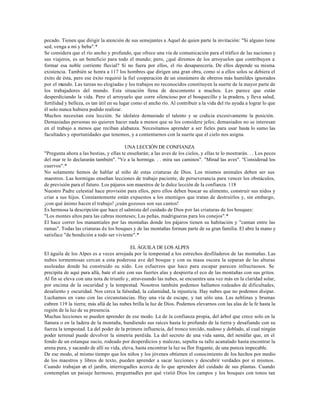 pecado. Tienen que dirigir la atención de sus semejantes a Aquel de quien parte la invitación: "Si alguno tiene
sed, venga a mí y beba".*
Se considera que el río ancho y profundo, que ofrece una vía de comunicación para el tráfico de las naciones y
sus viajeros, es un beneficio para todo el mundo; pero, ¿qué diremos de los arroyuelos que contribuyen a
formar esa noble corriente fluvial? Si no fuera por ellos, el río desaparecería. De ellos depende su misma
existencia. También se honra a 117 los hombres que dirigen una gran obra, como si a ellos solos se debiera el
éxito de ésta, pero ese éxito requirió la fiel cooperación de un sinnúmero de obreros más humildes ignorados
por el mundo. Las tareas no elogiadas y los trabajos no reconocidos constituyen la suerte de la mayor parte de
los trabajadores del mundo. Esta situación llena de descontento a muchos. Les parece que están
desperdiciando la vida. Pero el arroyuelo que corre silencioso por el bosquecillo y la pradera, y lleva salud,
fertilidad y belleza, es tan útil en su lugar como el ancho río. Al contribuir a la vida del río ayuda a lograr lo que
él solo nunca hubiera podido realizar.
Muchos necesitan esta lección. Se idolatra demasiado el talento y se codicia excesivamente la posición.
Demasiadas personas no quieren hacer nada a menos que se los considere jefes; demasiados no se interesan
en el trabajo a menos que reciban alabanza. Necesitamos aprender a ser fieles para usar hasta lo sumo las
facultades y oportunidades que tenemos, y a contentarnos con la suerte que el cielo nos asigna.

                                         UNA LECCIÓN DE CONFIANZA
"Pregunta ahora a las bestias, y ellas te enseñarán; a las aves de los cielos, y ellas te lo mostrarán. . . Los peces
del mar te lo declararán también". "Ve a la hormiga. . . mira sus caminos". "Mirad las aves". "Considerad los
cuervos".*
No solamente hemos de hablar al niño de estas criaturas de Dios. Los mismos animales deben ser sus
maestros. Las hormigas enseñan lecciones de trabajo paciente, de perseverancia para vencer los obstáculos,
de previsión para el futuro. Los pájaros son maestros de la dulce lección de la confianza. 118
Nuestro Padre celestial hace provisión para ellos, pero ellos deben buscar su alimento, construir sus nidos y
criar a sus hijos. Constantemente están expuestos a los enemigos que tratan de destruirlos y, sin embargo,
¡con qué ánimo hacen el trabajo! ¡cuán gozosos son sus cantos!
Es hermosa la descripción que hace el salmista del cuidado de Dios por las criaturas de los bosques:
"Los montes altos para las cabras monteses; Las peñas, madrigueras para los conejos".*
El hace correr los manantiales por las montañas donde los pájaros tienen su habitación y "cantan entre las
ramas". Todas las criaturas de los bosques y de las montañas forman parte de su gran familia. El abre la mano y
satisface "de bendición a todo ser viviente".*

                                           EL ÁGUILA DE LOS ALPES
El águila de los Alpes es a veces arrojada por la tempestad a los estrechos desfiladeros de las montañas. Las
nubes tormentosas cercan a esta poderosa ave del bosque y con su masa oscura la separan de las alturas
asoleadas donde ha construido su nido. Los esfuerzos que hace para escapar parecen infructuosos. Se
precipita de aquí para allá, bate el aire con sus fuertes alas y despierta el eco de las montañas con sus gritos.
Al fin se eleva con una nota de triunfo y, atravesando las nubes, se encuentra una vez más en la claridad solar,
por encima de la oscuridad y la tempestad. Nosotros también podemos hallarnos rodeados de dificultades,
desaliento y oscuridad. Nos cerca la falsedad, la calamidad, la injusticia. Hay nubes que no podemos disipar.
Luchamos en vano con las circunstancias. Hay una vía de escape, y tan sólo una. Las neblinas y brumas
cubren 119 la tierra; más allá de las nubes brilla la luz de Dios. Podemos elevarnos con las alas de la fe hasta la
región de la luz de su presencia.
Muchas lecciones se pueden aprender de ese modo. La de la confianza propia, del árbol que crece solo en la
llanura o en la ladera de la montaña, hundiendo sus raíces hasta lo profundo de la tierra y desafiando con su
fuerza la tempestad. La del poder de la primera influencia, del tronco torcido, nudoso y doblado, al cual ningún
poder terrenal puede devolver la simetría perdida. La del secreto de una vida santa, del nenúfar que, en el
fondo de un estanque sucio, rodeado por desperdicios y malezas, sepulta su tallo acanalado hasta encontrar la
arena pura, y sacando de allí su vida, eleva, hasta encontrar la luz su flor fragante, de una pureza impecable.
De ese modo, al mismo tiempo que los niños y los jóvenes obtienen el conocimiento de los hechos por medio
de los maestros y libros de texto, pueden aprender a sacar lecciones y descubrir verdades por sí mismos.
Cuando trabajan en el jardín, interrogadles acerca de lo que aprenden del cuidado de sus plantas. Cuando
contemplan un paisaje hermoso, preguntadles por qué vistió Dios los campos y los bosques con tonos tan
 