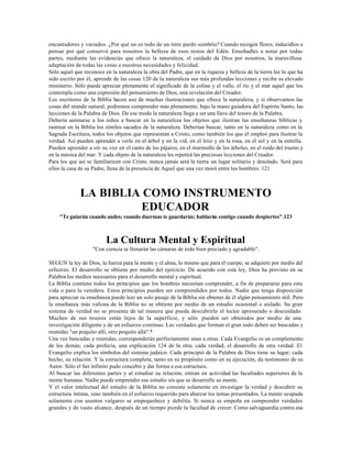 encantadores y variados. ¿Por qué no es todo de un tinte pardo sombrío? Cuando recogen flores, inducidlos a
pensar por qué conservó para nosotros la belleza de esos restos del Edén. Enseñadles a notar por todas
partes, mediante las evidencias que ofrece la naturaleza, el cuidado de Dios por nosotros, la maravillosa
adaptación de todas las cosas a nuestras necesidades y felicidad.
Sólo aquel que reconoce en la naturaleza la obra del Padre, que en la riqueza y belleza de la tierra lee lo que ha
sido escrito por él, aprende de las cosas 120 de la naturaleza sus más profundas lecciones y recibe su elevado
ministerio. Sólo puede apreciar plenamente el significado de la colina y el valle, el río y el mar aquel que los
contempla como una expresión del pensamiento de Dios, una revelación del Creador.
Los escritores de la Biblia hacen uso de muchas ilustraciones que ofrece la naturaleza, y si observamos las
cosas del mundo natural, podremos comprender más plenamente, bajo la mano guiadora del Espíritu Santo, las
lecciones de la Palabra de Dios. De ese modo la naturaleza llega a ser una llave del tesoro de la Palabra.
Debería animarse a los niños a buscar en la naturaleza los objetos que ilustran las enseñanzas bíblicas y
rastrear en la Biblia los símiles sacados de la naturaleza. Deberían buscar, tanto en la naturaleza como en la
Sagrada Escritura, todos los objetos que representan a Cristo, como también los que él empleó para ilustrar la
verdad. Así pueden aprender a verle en el árbol y en la vid, en el lirio y en la rosa, en el sol y en la estrella.
Pueden aprender a oír su voz en el canto de los pájaros, en el murmullo de los árboles, en el ruido del trueno y
en la música del mar. Y cada objeto de la naturaleza les repetirá las preciosas lecciones del Creador.
Para los que así se familiaricen con Cristo, nunca jamás será la tierra un lugar solitario y desolado. Será para
ellos la casa de su Padre, llena de la presencia de Aquel que una vez moró entre los hombres. 121



              LA BIBLIA COMO INSTRUMENTO
                       EDUCADOR
    "Te guiarán cuando andes; cuando duermas te guardarán; hablarán contigo cuando despiertes".123



                         La Cultura Mental y Espiritual
                   "Con ciencia se llenarán las cámaras de todo bien preciado y agradable".

SEGUN la ley de Dios, la fuerza para la mente y el alma, lo mismo que para el cuerpo, se adquiere por medio del
esfuerzo. El desarrollo se obtiene por medio del ejercicio. De acuerdo con esta ley, Dios ha provisto en su
Palabra los medios necesarios para el desarrollo mental y espiritual.
La Biblia contiene todos los principios que los hombres necesitan comprender, a fin de prepararse para esta
vida o para la venidera. Estos principios pueden ser comprendidos por todos. Nadie que tenga disposición
para apreciar su enseñanza puede leer un solo pasaje de la Biblia sin obtener de él algún pensamiento útil. Pero
la enseñanza más valiosa de la Biblia no se obtiene por medio de un estudio ocasional o aislado. Su gran
sistema de verdad no se presenta de tal manera que pueda descubrirlo el lector apresurado o descuidado.
Muchos de sus tesoros están lejos de la superficie, y sólo pueden ser obtenidos por medio de una
investigación diligente y de un esfuerzo continuo. Las verdades que forman el gran todo deben ser buscadas y
reunidas "un poquito allí, otro poquito allá".*
Una vez buscadas y reunidas, corresponderán perfectamente unas a otras. Cada Evangelio es un complemento
de los demás; cada profecía, una explicación 124 de la otra; cada verdad, el desarrollo de otra verdad. El
Evangelio explica los símbolos del sistema judaico. Cada principió de la Palabra de Dios tiene su lugar; cada
hecho, su relación. Y la estructura completa, tanto en su propósito como en su ejecución, da testimonio de su
Autor. Sólo el Ser infinito pudo concebir y dar forma a esa estructura.
Al buscar las diferentes partes y al estudiar su relación, entran en actividad las facultades superiores de la
mente humana. Nadie puede emprender ese estudio sin que se desarrolle su mente.
Y el valor intelectual del estudio de la Biblia no consiste solamente en investigar la verdad y descubrir su
estructura íntima, sino también en el esfuerzo requerido para abarcar los temas presentados. La mente ocupada
solamente con asuntos vulgares se empequeñece y debilita. Si nunca se empeña en comprender verdades
grandes y de vasto alcance, después de un tiempo pierde la facultad de crecer. Como salvaguardia contra esa
 