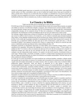 anhelos de santidad; puede lograr que su comunión con el Invisible sea cada vez más íntima, como aquel que
antaño anduvo con Dios, acercándose cada vez más al umbral del mundo eterno, hasta que los portales se
abran y pueda entrar. Entonces no se sentirá allí como un extraño. Lo saludarán las voces de los santos que,
invisibles, eran sus compañeros en la tierra, voces que él aprendió a distinguir y amar aquí. El que por medio de
la Palabra de Dios ha vivido en comunión con, el cielo, se sentirá como en su casa en el ambiente celestial. 128



                                   La Ciencia y la Biblia
                     "¿Qué cosa de todas ésas no entiende que la mano de Jehová la hizo?"
PUESTO que el libro de la naturaleza y el de la revelación llevan el sello de la misma Mente maestra, no pueden
sino hablar en armonía. Con diferentes métodos y lenguajes, dan testimonio de las mismas grandes verdades.
La ciencia descubre siempre nuevas maravillas, pero en su investigación no obtiene nada que, correctamente
comprendido, discrepe con la revelación divina. El libro de la naturaleza y la Palabra escrita se alumbran
mutuamente. Nos familiarizan con Dios al enseñarnos algo de las leyes por medio de las cuales él obra.
Sin embargo, algunas deducciones erróneas de fenómenos observados en la naturaleza, han hecho suponer
que existe un conflicto entre la ciencia y la revelación y, en los esfuerzos realizados para restaurar la armonía
entre ambas, se han adoptado interpretaciones de las Escrituras que minan y destruyen la fuerza de la Palabra
de Dios. Se ha creído que la geología contradice la interpretación literal del relato mosaico de la creación. Se
pretende que se requirieron millones de años para que la tierra evolucionara a partir del caos, y a fin de
acomodar la Biblia a esta supuesta revelación de la ciencia, se supone que los días de la creación han sido
vastos e indefinidos períodos que abarcan miles y hasta millones de años. 129
Semejante conclusión es enteramente innecesaria. El relato bíblico está en armonía consigo mismo y con la
enseñanza de la naturaleza. Del primer día empleado en la obra de la creación se dice: "Y fue la tarde y la
mañana un día".* Lo mismo se dice en sustancia de cada uno de los seis días de la semana de la creación. La
Inspiración declara que cada uno de esos períodos ha sido un día compuesto de mañana y tarde, como
cualquier otro día transcurrido desde entonces. En cuanto a la obra de la creación, el testimonio divino es
como sigue: "Porque él dijo, y fue hecho; él mandó, y existió".* ¿Cuánto tiempo necesitaría para sacar la tierra
del caos Aquel que podía llamar de ese modo a la existencia a los mundos innumerables? Para dar razón de sus
obras, ¿hemos de violentar su Palabra?
Es cierto que los restos encontrados en la tierra testifican que existieron hombres, animales y plantas mucho
más grandes que los que ahora se conocen. Se considera que son prueba de la existencia de una vida animal y
vegetal antes del tiempo mencionado en el relato mosaico. Pero en cuanto a estas cosas, la historia bíblica
proporciona amplia explicación. Antes del diluvio, el desarrollo de la vida animal y vegetal era
inconmensurablemente superior al que se ha conocido desde entonces. En ocasión del diluvio, la superficie de
la tierra sufrió conmociones, ocurrieron cambios notables, y en la nueva formación de la costra terrestre se
conservaron muchas pruebas de la vida preexistente. Los grandes bosques sepultados en la tierra cuando
ocurrió el diluvio, convertidos después en carbón, forman los extensos yacimientos carboníferos y suministran
petróleo, sustancias necesarias para nuestra comodidad y conveniencia. Estas cosas, al ser descubiertas, son
otros tantos testigos mudos de la veracidad de la Palabra de Dios. 130
Semejante a la teoría referente a la evolución de la tierra es la que atribuye a una línea ascendente de gérmenes,
moluscos y cuadrúpedos, la evolución del hombre, corona gloriosa de la creación.
Cuando se consideran las oportunidades que tiene el hombre para investigar, cuando se considera cuán breve
es su vida, cuán limitada su esfera de acción, cuán restringida su visión, cuán frecuentes y grandes son los
errores de sus conclusiones, especialmente en lo que se refiere a los sucesos que se supone precedieron a la
historia bíblica, cuán a menudo se revisan o desechan las supuestas deducciones de la ciencia, con qué
prontitud se añaden o quitan millones de años al supuesto período del desarrollo de la tierra y cómo se
contradicen las teorías presentadas por diferentes hombres de ciencia; cuando se considera esto,
¿consentiremos nosotros, por el privilegio de rastrear nuestra ascendencia a través de gérmenes, moluscos y
monos, en desechar esa declaración de la Santa Escritura, tan grandiosa en su sencillez: "Y creó Dios al
hombre a su imagen, a imagen de Dios lo creó"?* ¿Desecharemos el informe genealógico -más magnífico que
cualquiera atesorado en las cortes de los reyes: "Hijo de Adán, hijo de Dios" ?* Debidamente comprendidas,
tanto las revelaciones de la ciencia como las experiencias de la vida están en armonía con el testimonio de la
Escritura en cuanto a la obra constante de Dios en la naturaleza.
 