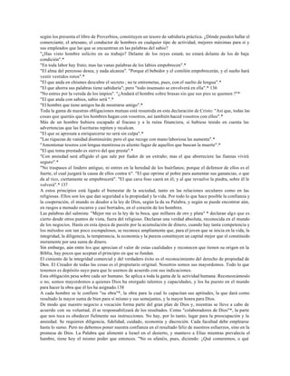 según los presenta el libro de Proverbios, constituyen un tesoro de sabiduría práctica. ¿Dónde pueden hallar el
comerciante, el artesano, el conductor de hombres en cualquier tipo de actividad, mejores máximas para sí y
sus empleados que las que se encuentran en las palabras del sabio?
"¿Has visto hombre solícito en su trabajo? Delante de los reyes estará; no estará delante de los de baja
condición".*
"En toda labor hay fruto; mas las vanas palabras de los labios empobrecen".*
"El alma del perezoso desea, y nada alcanza". "Porque el bebedor y el comilón empobrecerán, y el sueño hará
vestir vestidos rotos".*
"El que anda en chismes descubre el secreto ; no te entremetas, pues, con el suelto de lengua".*
"El que ahorra sus palabras tiene sabiduría"; pero "todo insensato se envolverá en ella".* 136
"No entres por la vereda de los impíos". "¿Andará el hombre sobre brasas sin que sus pies se quemen ?"*
"El que anda con sabios, sabio será ".*
"El hombre que tiene amigos ha de mostrarse amigo".*
Toda la gama de nuestras obligaciones mutuas está resumida en esta declaración de Cristo: "Así que, todas las
cosas que queráis que los hombres hagan con vosotros, así también haced vosotros con ellos".*
Más de un hombre hubiera escapado al fracaso y a la ruina financiera, si hubiese tenido en cuenta las
advertencias que las Escrituras repiten y recalcan.
"El que se apresura a enriquecerse no será sin culpa".*
"Las riquezas de vanidad disminuirán; pero el que recoge con mano laboriosa las aumenta".*
"Amontonar tesoros con lengua mentirosa es aliento fugaz de aquellos que buscan la muerte".*
"El que toma prestado es siervo del que presta".*
"Con ansiedad será afligido el que sale por fiador de un extraño; mas el que aborreciere las fianzas vivirá
seguro".*
"No traspases el lindero antiguo, ni entres en la heredad de los huérfanos; porque el defensor de ellos es el
fuerte, el cual juzgará la causa de ellos contra ti". "El que oprime al pobre para aumentar sus ganancias, o que
da al rico, ciertamente se empobrecerá". "El que cava foso caerá en él; y al que revuelve la piedra, sobre él le
volverá".* 137
A estos principios está ligado el bienestar de la sociedad, tanto en las relaciones seculares como en las
religiosas. Ellos son los que dan seguridad a la propiedad y la vida. Por todo lo que hace posible la confianza y
la cooperación, el mundo es deudor a la ley de Dios, según la da su Palabra, y según se puede encontrar aún,
en rasgos a menudo oscuros y casi borrados, en el corazón de los hombres.
Las palabras del salmista: "Mejor me es la ley de tu boca, que millares de oro y plata" * declaran algo que es
cierto desde otros puntos de vista, fuera del religioso. Declaran una verdad absoluta, reconocida en el mundo
de los negocios. Hasta en esta época de pasión por la acumulación de dinero, cuando hay tanta competencia y
los métodos son tan poco escrupulosos, se reconoce ampliamente que, para el joven que se inicia en la vida, la
integridad, la diligencia, la temperancia, la economía y la pureza constituyen un capital mejor que el constituido
meramente por una suma de dinero.
Sin embargo, aún entre los que aprecian el valor de estas cualidades y reconocen que tienen su origen en la
Biblia, hay pocos que aceptan el principio en que se fundan.
El cimiento de la integridad comercial y del verdadero éxito es el reconocimiento del derecho de propiedad de
Dios. El Creador de todas las cosas es el propietario original. Nosotros somos sus mayordomos. Todo lo que
tenemos es depósito suyo para que lo usemos de acuerdo con sus indicaciones.
Esta obligación pesa sobre cada ser humano. Se aplica a toda la gama de la actividad humana. Reconozcámoslo
o no, somos mayordomos a quienes Dios ha otorgado talentos y capacidades, y los ha puesto en el mundo
para hacer la obra que él les ha asignado.138
A cada hombre se le confiere "su obra"*, la obra para la cual lo capacitan sus aptitudes, la que dará como
resultado la mayor suma de bien para sí mismo y sus semejantes, y la mayor honra para Dios.
De modo que nuestro negocio a vocación forma parte del gran plan de Dios y, mientras se lleve a cabo de
acuerdo con su voluntad, él se responsabilizará de los resultados. Como "colaboradores de Dios"*, la parte
que nos toca es obedecer fielmente sus instrucciones. No hay, por lo tanto, lugar para la preocupación y la
ansiedad. Se requieren diligencia, fidelidad, cuidado, economía y discreción. Cada facultad debe emplearse
hasta lo sumo. Pero no debemos poner nuestra confianza en el resultado feliz de nuestros esfuerzos, sino en la
promesa de Dios. La Palabra que alimentó a Israel en el desierto, y mantuvo a Elías mientras prevalecía el
hambre, tiene hoy el mismo poder que entonces. "No os afanéis, pues, diciendo: ¿Qué comeremos, o qué
 