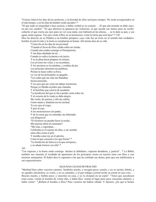 "Conoce Jehová los días de los perfectos, y la heredad de ellos será para siempre. No serán avergonzados en
el mal tiempo, y en los días de hambre serán saciados".*
"El que anda en integridad y hace justicia, y habla verdad en su corazón . . .El que aún jurando en daño suyo,
no por eso cambia". "El que aborrece la ganancia de violencias, el que sacude sus manos para no recibir
cohecho el que cierra sus ojos para no ver cosa mala; este habitará en las alturas. . . se le dará su pan, y sus
aguas serán seguras. Tus ojos verán al Rey en su hermosura; verán la tierra que está lejos".* 142
Dios ha descrito en su Palabra a un hombre próspero, cuya vida fue un éxito en el sentido más verdadero,
hombre al cual el cielo y la tierra se complacían en honrar. Job mismo dice de su vida:
          "Como fui en los días de mi juventud
          "Cuando el favor de Dios velaba sobre mi tienda;
          Cuando aún estaba conmigo el Omnipotente,
          Y mis hijos alrededor de mí. . .
          Cuando yo salía a la puerta a mi juicio,
          Y en la plaza hacía preparar mi asiento,
          Los jóvenes me veían, y se escondían;
          Y los ancianos se levantaban, y estaban de pie.
          Los príncipes detenían sus palabras;
          Ponían la mano sobre su boca.
          La voz de los principales se apagaba. . .
          "Los oídos que me oían me llamaban
          bienaventurado,
          Y los ojos que me veían me daban testimonio,
          Porque yo libraba al pobre que clamaba,
          Y al huérfano que carecía de ayudador.
          "La bendición del que se iba a perder venía sobre mí,
          Y al corazón de la viuda yo daba alegría.
          Me vestía, de justicia, y ella me cubría;
          Como manto y diadema era mi rectitud.
          Yo era ojos al ciego,
          Y pies al cojo.
          A los menesterosos era padre,
          Y de la causa que no entendía, me informaba
          con diligencia".
          "El forastero no pasaba fuera la noche;
          Mis puertas abría al caminante".
          "Me oían, y esperaban. . .
          Calificaba yo el camino de ellos, y me sentaba
          entre ellos como el jefe;
          Y moraba como rey en el ejército,
          Como el que consuela a los que lloran".*
          "La bendición de Jehová es la que enriquece,
          y no añade tristeza con ella".*
143
"Las riquezas y la honra están conmigo -declara la Sabiduría-; riquezas duraderas, y justicia" . * La Biblia
también nos muestra el resultado de apartarnos de los principios rectos en nuestro trato con Dios y con
nuestros semejantes. El Señor dice lo siguiente a los que ha confiado sus dones, pero que son indiferentes a
sus requerimientos:

                                     ALGUNAS CAUSAS DE FRACASO
"Meditad bien sobre vuestros caminos. Sembráis mucho, y recogéis poco; coméis, y no os saciáis; bebéis, y
no quedáis satisfechos; os vestís, y no os calentáis; y el que trabaja a jornal recibe su jornal en saco roto. . .
Buscáis mucho, y halláis poco; y encerráis en casa, y yo lo disiparé en un soplo". "Antes que sucediesen
estas cosas, venían al montón de veinte efas, y había diez; venían al lagar para sacar cincuenta cántaros, y
había veinte". "¿Robará el hombre a Dios? Pues vosotros me habéis robado. Y dijisteis: ¿En qué te hemos
 