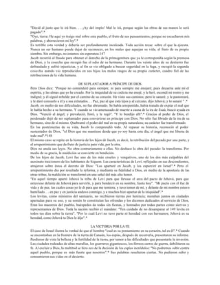 "Decid al justo que le irá bien. . . ¡Ay del impío! Mal le irá, porque según las obras de sus manos le será
pagado".*
"Oye, tierra: He aquí yo traigo mal sobre este pueblo, el fruto de sus pensamientos; porque no escucharon mis
palabras, y aborrecieron mi ley".*
Es terrible esta verdad y debería ser profundamente inculcada. Toda acción recae sobre el que la ejecuta.
Nunca un ser humano puede dejar de reconocer, en los males que aquejan su vida, el fruto de su propia
siembra. Sin embargo, no estamos sin esperanza.147
Jacob recurrió al fraude para obtener el derecho de la primogenitura que ya le correspondía según la promesa
de Dios, y la cosecha que recogió fue el odio de su hermano. Durante los veinte años de su destierro fue
defraudado y sufrió injusticias, y al fin se vio obligado a buscar seguridad en la fuga, y recogió la segunda
cosecha cuando vio reproducidos en sus hijos los malos rasgos de su propio carácter, cuadro fiel de las
retribuciones de la vida humana.

                                    DE SUPLANTADOR A PRÍNCIPE DE DIOS
Pero Dios dice: "Porque no contenderé para siempre, ni para siempre me enojaré; pues decaería ante mí el
espíritu, y las almas que yo he creado. Por la iniquidad de su codicia me enojé, y le herí, escondí mi rostro y me
indigné; y él siguió rebelde por el camino de su corazón. He visto sus caminos; pero le sanaré, y le pastorearé,
y le daré consuelo a él y a sus enlutados. . . Paz, paz al que está lejos y al cercano, dijo Jehová; y lo sanaré " .*
Jacob, en medio de sus dificultades, no fue abrumado. Se había arrepentido, había tratado de expiar el mal que
le había hecho a su hermano. Y cuando se vio amenazado de muerte a causa de la ira de Esaú, buscó ayuda en
Dios. "Venció al ángel, y prevaleció; lloró, y le rogó". "Y lo bendijo allí".* Gracias al poder de Dios, el
perdonado dejó de ser suplantador para convertirse en príncipe con Dios. No sólo fue librado de la ira de su
hermano, sino de sí mismo. Quebrantó el poder del mal en su propia naturaleza; su carácter fue transformado.
En las postrimerías de su vida, Jacob lo comprendió todo. Al repasar su historia, reconoció el poder
sustentador de Dios, "el Dios que me mantiene desde que yo soy hasta este día, el ángel que me liberta de
todo mal".*148
El mismo caso se repite en la historia de los hijos de Jacob, es decir, la retribución del pecado por una parte, y
el arrepentimiento que da fruto de justicia para vida, por la otra.
Dios no anula sus leyes. No obra contrariamente a ellas. No deshace la obra del pecado: la transforma. Por
medio de su gracia, la maldición se convierte en bendición.
De los hijos de Jacob, Leví fue uno de los más crueles y vengativos, uno de los dos más culpables del
asesinato traicionero de los habitantes de Siquem. Las características de Leví, reflejadas en sus descendientes,
atrajeron sobre éstos el decreto de Dios: "Las apartaré en Jacob, y los esparciré en Israel".* Pero el
arrepentimiento dio por resultado la reforma, y mediante su fidelidad a Dios, en medio de la apostasía de las
otras tribus, la maldición se transformó en una señal del más alto honor.
"En aquel tiempo apartó Jehová la tribu de Leví para que llevase el arca del pacto de Jehová, para que
estuviese delante de Jehová para servirle, y para bendecir en su nombre, hasta hoy". "Mi pacto con él fue de
vida y de paz, las cuales cosas yo le di para que me temiera; y tuvo temor de mí, y delante de mi nombre estuvo
humillado. . . en paz y en justicia anduvo conmigo, y a muchos hizo apartar de la iniquidad".*
Los levitas, como ministros del santuario, no recibieron tierras por herencia; moraban juntos en ciudades
apartadas para su uso, y su sostén lo constituían las ofrendas y los diezmos dedicados al servicio de Dios,
Eran los maestros del pueblo, huéspedes de todas sin fiestas, y honrados por todas partes como siervos y
representantes de Dios. Toda la nación recibió el mandato: "Ten cuidado de no desamparar al 149 levita en
todos tus días sobre la tierra". "Por lo cual Leví no tuvo parte ni heredad con sus hermanos; Jehová es su
heredad, como Jehová tu Dios le dijo".*

                                             LA VICTORIA POR LA FE
El caso de Israel ilustra la verdad de que el hombre "cual es su pensamiento en su corazón, tal es él".* Cuando
se encontraban en la frontera de la tierra de Canaán, los espías, después de recorrerla, presentaron su informe.
Perdieron de vista la belleza y la fertilidad de la tierra, por temor a las dificultades que presentaría la invasión.
Las ciudades rodeadas de altas murallas, los guerreros gigantescos, los férreos carros de guerra, debilitaron su
fe. Al excluir a Dios, la multitud se hizo eco de la decisión de los espías incrédulos: "No podremos subir contra
aquel pueblo, porque es más fuerte que nosotros".* Sus palabras resultaron ciertas. No pudieron subir y
consumieron sus vidas en el desierto.
 