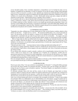 severa disciplina propia. Estas vicisitudes despertaron y desarrollaron en él la facultad de tratar con los
hombres, la simpatía por los oprimidos y el odio a la injusticia. En los años de espera y peligro, David aprendió
a buscar en Dios su consuelo, su sostén, su vida. Aprendió que solamente por medio del poder de Dios podría
llegar al trono; solamente por medio de la sabiduría divina podría gobernar sabiamente. Mediante la instrucción
recibida en la escuela de las dificultades y el dolor, David pudo merecer este juicio, aunque más tarde lo
manchara su gran pecado: "Administraba justicia y equidad a todo su pueblo".*
En los primeros años de la vida de Salomón faltó la disciplina de los primeros años de la vida de David. En
cuanto a condiciones, carácter y vida, parecía más favorecido que todos los demás. Noble en 153 juventud y
en virilidad, amado por su Dios, Salomón se inició en un reinado que prometía gran prosperidad y honor. Las
naciones se maravillaban del conocimiento y la perspicacia del hombre a quien Dios había dado sabiduría. Pero
el orgullo de la prosperidad lo separó de Dios. Salomón se apartó del gozo de la comunión divina para buscar
satisfacción en los placeres de los sentidos. El mismo escribió:

                                        LA EXPERIENCIA DE SALOMÓN
"Engrandecí mis obras, edifiqué para mí casas, planté para mí viñas; me hice huertos y jardines, planté en ellos
árboles de todo fruto. . . Compré siervos y siervas. . . Me amontoné también plata y oro, y tesoros preciados de
reyes y de provincias; me hice de cantores y cantoras, de los deleites de los hijos de los hombres. . . y fui
engrandecido y aumentado más que todos los que fueron antes de mí en Jerusalén. . . No negué a mis ojos
ninguna cosa que desearan, ni aparté mi corazón de placer alguno, porque mí corazón gozó de todo mi trabajo.
. . Miré yo luego todas las obras que habían hecho mis manos, y el trabajo que tomé para hacerlas; y he aquí,
todo era vanidad y aflicción de espíritu, y sin provecho debajo del sol. Después volví yo a mirar para ver la
sabiduría y los desvaríos y la necedad, porque ¿qué podrá hacer el hombre que venga después del rey? Nada,
sino lo que ya ha sido hecho".*
"Aborrecí, por tanto, la vida. . . Asimismo aborrecí todo mi trabajo que había hecho debajo del sol".*
Por medio de su amarga experiencia, Salomón conoció la vanidad de una vida que busca su mayor bien en las
cosas terrenales. Erigió altares a dioses paganos sólo para comprender cuán vana es la promesa de descanso
que ofrecen al alma.
En sus últimos años, Salomón se apartó, cansado y sediento, de las resquebrajadas cisternas de la tierra 154 y
volvió a beber de la fuente de la vida. Impulsado por el Espíritu de la inspiración, escribió para las
generaciones posteriores la historia de sus años malgastados, con sus lecciones de advertencia, y así, aunque
su pueblo cosechó el mal que, él había sembrado, la obra de la vida de Salomón no se perdió totalmente. Al fin,
la disciplina del sufrimiento llevó a cabo en él su obra.
Pero con semejante alborear, ¡cuán glorioso hubiera podido ser el día de su vida si Salomó n hubiese aprendido
en su juventud la lección que el sufrimiento había enseñado a otras vidas!

                                              LA PRUEBA DE JOB
Para los que aman a Dios, "a los que conforme a sus propósitos son llamados" *, la biografía bíblica presenta
una lección aún mayor basada en el ministerio del dolor. "Vosotros, pues, sois mis testigos, dice Jehová"*,
testigos de que él es bueno, y que su bondad es suprema. "Pues hemos llegado a ser espectáculo al mundo, a
los ángeles y a los hombres".*
El altruismo, principio básico del reino de Dios, concita el odio de Satanás, que niega hasta su misma
existencia. Desde el comienzo del gran conflicto ha tratado de demostrar que los principios que constituyen el
fundamento de la actividad divina son egoístas, y califica del mismo modo a todos los que sirven a Dios. La
obra de Cristo y la de todos los que llevan su nombre consiste en refutar las acusaciones de Satanás.
Jesús vino en forma humana para ofrecer en su propia vida un ejemplo de altruismo. Y todos los que aceptan
este principio deben ser colaboradores con él, demostrándolo en la vida práctica. escoger la justicia por la
justicia misma; ponerse de parte de la verdad aunque cueste sufrimiento y sacrificio, 155 "ésta es la herencia de
los siervos de Jehová, y su salvación de mí vendrá, dijo Jehová".* Casí al principio de la historia de este
mundo se desarrolló la vida de alguien que fue víctima de esta contienda de Satanás.
De Job, el patriarca de Uz, el testimonio del Escudriñador de corazones era: "No hay otro como él en la tierra,
varón perfecto y recto, temeroso de Dios y apartado del mal".*
Satanás pronunció una despectiva acusación contra este hombre: "¿Acaso teme Job a Dios de balde? ¿No le
has cercado alrededor a él y a su casa y todo lo que tiene?. . . Pero extiende tu mano y toca todo lo que tiene",
"su hueso y su carne y verás sino blasfema contra ti en tu misma presencia "*.
 