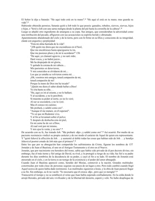 El Señor le dijo a Satanás: "He aquí todo está en tu mano".* "He aquí el está en tu mano, mas guarda su
vida".*
Habiendo obtenido permiso, Satanás quitó a Job todo lo que poseía :ganados, rebaños, siervos, siervas, hijos
e hijas, e "hirió a Job con una sarna maligna desde la planta del pié hasta la coronilla de la cabeza".*
Luego se añadió otro ingrediente de amargura a su copa. Sus amigos, que consideraban la adversidad como
una retribución del pecado, afligieron con sus acusaciones su espíritu herido y abrumado.
Aparentemente abandonado del cielo y de la tierra, pero con fe firme en su Dios y consciente de su integridad,
clamó con angustia y perplejidad:
          "Esta mi alma hastiada de la vida".
          "¡Oh quién me diera que me escondieses en el Seol,
          Que me encubrieses hasta apaciguarse tu ira,
          Que me pusieses plazo y de mí te acordaras!" 156
          "He aquí, yo clamaré agravio, y no seré oído;
          Daré voces, y no habrá juicio...
          Me ha despojado de mi gloria,
          Y quitado la corona de mi cabeza....
          Mis parientes se detuvieron,
          Y mis conocidos se olvidaron de mí....
          Los que yo amaba se volvieron contra mí. . .
          ¡Oh, vosotros mis amigos, tened compasión de mí,
          tened compasión de mí!
          Porque la mano de Dios me ha tocado"
          "¡Quién me diera el saber dónde hallar a Dios!
          Yo iría hasta su silla. . .
          "He, aquí yo iré al oriente, y no lo hallaré;
          Y al occidente, y no lo percibiré;
          Si muestra su poder al norte, yo no lo veré;
          Al sur se esconderá, y no lo veré.
          Mas él conoce mi camino;
          Me probará, y saldré como oro".
          "Aunque él me matare, en él esperaré".
          "Yo sé que mi Redentor vive,
          Y al fin se levantará sobre el polvo;
          Y después de deshecha esta mi piel,
          En mi carne he de ver a Dios;
          Al cual veré por mí mismo,
          Y mis ojos lo verán, y no otro".*
De acuerdo con su fe, fue tratado Job. "Me probará -dijo-, y saldré como oro".* Así ocurrió. Por medio de su
paciente resistencia vindicó su propio carácter y de ese modo el carácter de Aquel de quien era representante.
Y "quitó Jehová la aflicción de Job. . . y aumentó al doble todas las cosas que habían sido de Job. . . y bendijo
Jehová el postrer estado de Job más que el primero".*
Entre los que por su abnegación han compartido los sufrimientos de Cristo, figuran los nombres de 157
Jonatán y de Juan el Bautista, el uno en el Antiguo Testamento y el otro en el Nuevo.
Jonatán, que por nacimiento era heredero del trono, sabía que había sido privado de él por decreto divino; sin
embargo, fue el más tierno y fiel amigo de David, su rival, y lo protegió a riesgo de su vida; fue fiel a su padre
durante los días sombríos de la decadencia de su poder, y cayó al fin a su lado. El nombre de Jonatán está
atesorado en el cielo, y en la tierra es un testigo de la existencia y el poder del amor abnegado.
Cuando Juan el Bautista apareció como, heraldo del Mesías, conmovió a la nación. Grandes multitudes
constituidas por toda clase de personas seguían sus pasos de un lugar a otro. Pero todo cambió cuando llegó
Aquel acerca de quien había dado testimonio. Las multitudes siguieron a Jesús, y la obra de Juan pareció llegar
a su fin. Sin embargo, su fe no vaciló. "Es necesario que él crezca -dijo-, pero que yo mengüe".*
Transcurrió el tiempo y no se estableció el reino que Juan había esperado confiadamente. En la celda donde lo
arrojó Herodes, privado del aire vivificador y de la libertad del desierto, esperó y veló. No hubo despliegue de
 
