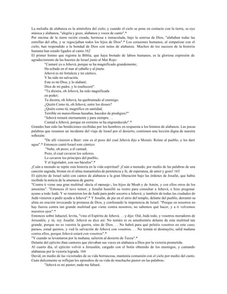 La melodía de alabanza es la atmósfera del cielo; y cuando el cielo se pone en contacto con la tierra, se oye
música y alabanza, "alegría y gozo, alabanza y voces de canto".*
Por encima de la tierra recién creada, hermosa e inmaculada, bajo la sonrisa de Dios, "alababan todas las
estrellas del alba, y se regocijaban todos los hijos de Dios".* Los corazones humanos, al simpatizar con el
cielo, han respondido a la bondad de Dios con notas de alabanza. Muchos de los sucesos de la historia
humana han estado ligados al canto.162
El primer himno que registra la Biblia, que haya brotado de labios humanos, es la gloriosa expresión de
agradecimiento de las huestes de Israel junto al Mar Rojo:
          "Cantaré yo a Jehová, porque se ha magnificado grandemente;
          Ha echado en el mar al caballo y al jinete.
          Jehová es mi fortaleza y mi cántico,
          Y ha sido mi salvación.
          Este es mi Dios, y lo alabaré;
          Dios de mi padre, y lo enalteceré".
          "Tu diestra, oh Jehová, ha sido magnificada
          en poder;
          Tu diestra, oh Jehová, ha quebrantado al enemigo.
          ¿Quién Como tú, oh Jehová, entre los dioses?
          ¿Quién como tú, magnífico en santidad,
          Terrible en maravillosas hazañas, hacedor de prodigios?"
          "Jehová reinará eternamente y para siempre. . .
          Cantad a Jehová, porque en extremo se ha engrandecido".*
Grandes han sido las bendiciones recibidas por los hombres en respuesta a los himnos de alabanza. Las pocas
palabras que resumen un incidente del viaje de Israel por el desierto, contienen una lección digna de nuestra
reflexión:
          "De allí vinieron a Beer: este es el pozo del cual Jehová dijo a Moisés: Reúne al pueblo, y les daré
agua".* Entonces cantó Israel este cántico:
           "Sube, oh pozo; a él cantad;
          Pozo, el cual cavaron los señores.
          Lo cavaron los príncipes del pueblo,
          Y el legislador, con sus báculos".*
¡Cuán a menudo se repite esta historia en la vida espiritual! ¡Cuán a menudo, por medio de las palabras de una
canción sagrada, brotan en el alma manantiales de penitencia y fe, de esperanza, de amor y gozo! 163
El ejército de Israel salió con cantos de alabanza a la gran liberación bajo las órdenes de Josafat, que había
recibido la noticia de la amenaza de guerra.
"Contra ti viene una gran multitud -decía el mensaje-, los hijos de Moab y de Amón, y con ellos otros de los
amonitas". "Entonces él tuvo temor; y Josafat humilló su rostro para consultar a Jehová, e hizo pregonar
ayuno a todo Judá. Y se reunieron los de Judá para pedir socorro a Jehová; y también de todas las ciudades de
Judá vinieron a pedir ayuda a Jehová".* Y Josafat, de pie en el atrio del templo, delante del pueblo, derramó su
alma en oración invocando la promesa de Dios, y confesando la impotencia de Israel. "Porque en nosotros no
hay fuerza contra tan grande multitud que viene contra nosotros; no sabemos qué hacer, y a ti volvemos
nuestros ojos".*
Entonces sobre Jahaziel, levita, "vino el Espíritu de Jehová. . . y dijo: Oíd, Judá todo, y vosotros moradores de
Jerusalén, y tú, rey Josafat. Jehová os dice así: No temáis ni os amedrentéis delante de esta multitud tan
grande, porque no es vuestra la guerra, sino de Dios. . . No habrá para qué peleéis vosotros en este caso;
paraos, estad quietos, y ved la salvación de Jehová con vosotros. . . No temáis ni desmayéis; salid mañana
contra ellos, porque Jehová estará con vosotros".*
"Y cuando se levantaron por la mañana, salieron al desierto de Tecoa".*
Delante del ejército iban cantores que elevaban sus voces en alabanza a Dios por la victoria prometida.
Al cuarto día, el ejército volvió a Jerusalén, cargado con el botín obtenido de los enemigos, y cantando
alabanzas por la victoria lograda. 164
David, en medio de las vicisitudes de su vida borrascosa, mantenía comunión con el cielo por medio del canto.
Cuán dulcemente se reflejan los episodios de su vida de muchacho pastor en las palabras:
          "Jehová es mi pastor; nada me faltará.
 