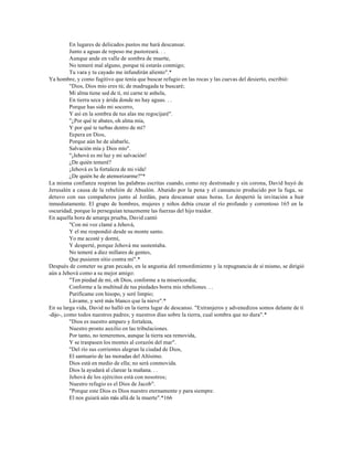 En lugares de delicados pastos me hará descansar.
          Junto a aguas de reposo me pastoreará. . .
          Aunque ande en valle de sombra de muerte,
          No temeré mal alguno, porque tú estarás conmigo;
          Tu vara y tu cayado me infundirán aliento".*
Ya hombre, y como fugitivo que tenía que buscar refugio en las rocas y las cuevas del desierto, escribió:
          "Dios, Dios mío eres tú; de madrugada te buscaré;
          Mi alma tiene sed de ti, mi carne te anhela,
          En tierra seca y árida donde no hay aguas. . .
          Porque has sido mi socorro,
          Y así en la sombra de tus alas me regocijaré".
          "¿Por qué te abates, oh alma mía,
          Y por qué te turbas dentro de mí?
          Espera en Dios,
          Porque aún he de alabarle,
          Salvación mía y Dios mío".
          "¡Jehová es mi luz y mi salvación!
          ¿De quién temeré?
          ¡Jehová es la fortaleza de mi vida!
          ¿De quién he de atemorizarme?"*
La misma confianza respiran las palabras escritas cuando, como rey destronado y sin corona, David huyó de
Jerusalén a causa de la rebelión de Absalón. Abatido por la pena y el cansancio producido por la fuga, se
detuvo con sus compañeros junto al Jordán, para descansar unas horas. Lo despertó la invitación a huir
inmediatamente. El grupo de hombres, mujeres y niños debía cruzar el río profundo y correntoso 165 en la
oscuridad; porque lo perseguían tenazmente las fuerzas del hijo traidor.
En aquella hora de amarga prueba, David cantó
          "Con mi voz clamé a Jehová,
          Y el me respondió desde su monte santo.
          Yo me acosté y dormí,
          Y desperté, porque Jehová me sustentaba.
          No temeré a diez millares de gentes,
          Que pusieren sitio contra mí".*
Después de cometer su gran pecado, en la angustia del remordimiento y la repugnancia de sí mismo, se dirigió
aún a Jehová como a su mejor amigo:
          "Ten piedad de mí, oh Dios, conforme a tu misericordia;
          Conforme a la multitud de tus piedades borra mis rebeliones. . .
          Purifícame con hisopo, y seré limpio;
          Lávame, y seré más blanco que la nieve".*
En su larga vida, David no halló en la tierra lugar de descanso. "Extranjeros y advenedizos somos delante de ti
-dijo-, como todos nuestros padres; y nuestros días sobre la tierra, cual sombra que no dura".*
          "Dios es nuestro amparo y fortaleza,
          Nuestro pronto auxilio en las tribulaciones.
          Por tanto, no temeremos, aunque la tierra sea removida,
          Y se traspasen los montes al corazón del mar".
          "Del río sus corrientes alegran la ciudad de Dios,
          El santuario de las moradas del Altísimo.
          Dios está en medio de ella; no será conmovida.
          Dios la ayudará al clarear la mañana. . .
          Jehová de los ejércitos está con nosotros;
          Nuestro refugio es el Dios de Jacob".
          "Porque este Dios es Dios nuestro eternamente y para siempre.
          El nos guiará aún más allá de la muerte".*166
 