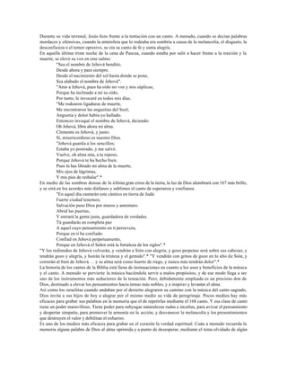 Durante su vida terrenal, Jesús hizo frente a la tentación con un canto. A menudo, cuando se decían palabras
mordaces y ofensivas, cuando la atmósfera que lo rodeaba era sombría a causa de la melancolía, el disgusto, la
desconfianza o el temor opresivo, se oía su canto de fe y santa alegría.
En aquella última triste noche de la cena de Pascua, cuando estaba por salir a hacer frente a la traición y la
muerte, se elevó su voz en este salmo:
          "Sea el nombre de Jehová bendito,
          Desde ahora y para siempre.
          Desde el nacimiento del sol hasta donde se pone,
          Sea alabado el nombre de Jehová".
          "Amo a Jehová, pues ha oído mi voz y mis súplicas;
          Porque ha inclinado a mí su oído;
          Por tanto, le invocaré en todos mis días.
          "Me rodearon ligaduras de muerte,
          Me encontraron las angustias del Seol;
          Angustia y dolor había yo hallado.
          Entonces invoqué el nombre de Jehová, diciendo:
          Oh Jehová, libra ahora mi alma.
          Clemente es Jehová, y justo;
          Sí, misericordioso es nuestro Dios.
          "Jehová guarda a los sencillos;
          Estaba yo postrado, y me salvó.
          Vuelve, oh alma mía, a tu reposo,
          Porque Jehová te ha hecho bien.
          Pues tú has librado mi alma de la muerte,
          Mis ojos de lágrimas,
          Y mis pies de resbalar".*
En medio de las sombras densas de la última gran crisis de la tierra, la luz de Dios alumbrará con 167 más brillo,
y se oirá en los acordes más diáfanos y sublimes el canto de esperanza y confianza.
          "En aquel día cantarán este cántico en tierra de Judá:
          Fuerte ciudad tenemos;
          Salvación puso Dios por muros y antemuro.
          Abrid las puertas,
          Y entrará la gente justa, guardadora de verdades.
          Tú guardarás en completa paz
          A aquel cuyo pensamiento en ti persevera,
          Porque en ti ha confiado.
          Confiad en Jehová perpetuamente,
          Porque en Jehová el Señor está la fortaleza de los siglos".*
"Y los redimidos de Jehová volverán, y vendrán a Sión con alegría; y gozo perpetuo será sobre sus cabezas; y
tendrán gozo y alegría, y huirán la tristeza y el gemido".* "Y vendrán con gritos de gozo en lo alto de Sión, y
correrán al bien de Jehová. . . y su alma será como huerto de riego, y nunca más tendrán dolor".*
La historia de los cantos de la Biblia está llena de insinuaciones en cuanto a los usos y beneficios de la música
y el canto. A menudo se pervierte la música haciéndola servir a malos propósitos, y de ese modo llega a ser
uno de los instrumentos más seductores de la tentación. Pero, debidamente empleada es un precioso don de
Dios, destinado a elevar los pensamientos hacia temas más nobles, y a inspirar y levantar el alma.
Así como los israelitas cuando andaban por el desierto alegraron su camino con la música del canto sagrado,
Dios invita a sus hijos de hoy a alegrar por el mismo medio su vida de peregrinaje. Pocos medios hay más
eficaces para grabar sus palabras en la memoria que el de repetirlas mediante el 168 canto. Y esa clase de canto
tiene un poder maravilloso. Tiene poder para subyugar naturalezas rudas e incultas, para avivar el pensamiento
y despertar simpatía, para promover la armonía en la acción, y desvanecer la melancolía y los presentimientos
que destruyen el valor y debilitan el esfuerzo.
Es uno de los medios más eficaces para grabar en el corazón la verdad espiritual. Cuán a menudo recuerda la
memoria alguna palabra de Dios al alma oprimida y a punto de desesperar, mediante el tema olvidado de algún
 