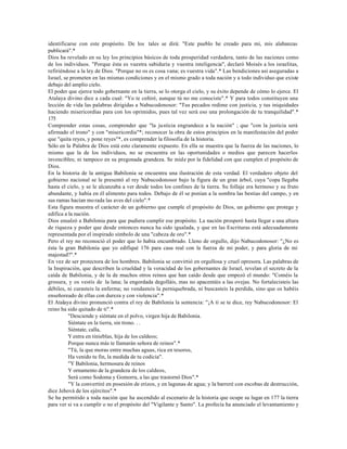 identificarse con este propósito. De los tales se dirá: "Este pueblo he creado para mi, mis alabanzas
publicará".*
Dios ha revelado en su ley los principios básicos de toda prosperidad verdadera, tanto de las naciones como
de los individuos. "Porque ésta es vuestra sabiduría y vuestra inteligencia", declaró Moisés a los israelitas,
refiriéndose a la ley de Dios. "Porque no os es cosa vana; es vuestra vida".* Las bendiciones así aseguradas a
Israel, se prometen en las mismas condiciones y en el mismo grado a toda nación y a todo individuo que existe
debajo del amplio cielo.
El poder que ejerce todo gobernante en la tierra, se lo otorga el cielo, y su éxito depende de cómo lo ejerce. El
Atalaya divino dice a cada cual: "Yo te ceñiré, aunque tú no me conociste".* Y para todos constituyen una
lección de vida las palabras dirigidas a Nabucodonosor: "Tus pecados redime con justicia, y tus iniquidades
haciendo misericordias para con los oprimidos, pues tal vez será eso una prolongación de tu tranquilidad".*
175
Comprender estas cosas, comprender que "la justicia engrandece a la nación" ; que "con la justicia será
afirmado el trono" y con "misericordia"*; reconocer la obra de estos principios en la manifestación del poder
que "quita reyes, y pone reyes"*, es comprender la filosofía de la historia.
Sólo en la Palabra de Dios está esto claramente expuesto. En ella se muestra que la fuerza de las naciones, lo
mismo que la de los individuos, no se encuentra en las oportunidades o medios que parecen hacerlos
invencibles; ni tampoco en su pregonada grandeza. Se mide por la fidelidad con que cumplen el propósito de
Dios.
En la historia de la antigua Babilonia se encuentra una ilustración de esta verdad. El verdadero objeto del
gobierno nacional se le presentó al rey Nabucodonosor bajo la figura de un gran árbol, cuya "copa llegaba
hasta el cielo, y se le alcanzaba a ver desde todos los confines de la tierra. Su follaje era hermoso y su fruto
abundante, y había en él alimento para todos. Debajo de él se ponían a la sombra las bestias del campo, y en
sus ramas hacían mo rada las aves del cielo".*
Esta figura muestra el carácter de un gobierno que cumple el propósito de Dios, un gobierno que protege y
edifica a la nación.
Dios ensalzó a Babilonia para que pudiera cumplir ese propósito. La nación prosperó hasta llegar a una altura
de riqueza y poder que desde entonces nunca ha sido igualada, y que en las Escrituras está adecuadamente
representada por el inspirado símbolo de una "cabeza de oro".*
Pero el rey no reconoció el poder que lo había encumbrado. Lleno de orgullo, dijo Nabucodonosor: "¿No es
ésta la gran Babilonia que yo edifiqué 176 para casa real con la fuerza de mi poder, y para gloria de mi
majestad?".*
En vez de ser protectora de los hombres. Babilonia se convirtió en orgullosa y cruel opresora. Las palabras de
la Inspiración, que describen la crueldad y la voracidad de los gobernantes de Israel, revelan el secreto de la
caída de Babilonia, y de la de muchos otros reinos que han caído desde que empezó el mundo: "Coméis la
grosura, y os vestís de la lana; la engordada degolláis, mas no apacentáis a las ovejas. No fortalecisteis las
débiles, ni curasteis la enferma; no vendasteis la perniquebrada, ni buscasteis la perdida, sino que os habéis
enseñoreado de ellas con dureza y con violencia".*
El Atalaya divino pronunció contra el rey de Babilonia la sentencia: "¡A ti se te dice, rey Nabucodonosor: El
reino ha sido quitado de ti".*
          "Desciende y siéntate en el polvo, virgen hija de Babilonia.
          Siéntate en la tierra, sin trono. . .
          Siéntate, calla,
          Y entra en tinieblas, hija de los caldeos;
          Porque nunca más te llamarán señora de reinos".*
          "Tú, la que moras entre muchas aguas, rica en tesoros,
          Ha venido tu fin, la medida de tu codicia".
          "Y Babilonia, hermosura de reinos
          Y ornamento de la grandeza de los caldeos,
          Será como Sodoma y Gomorra, a las que trastornó Dios".*
          "Y la convertiré en posesión de erizos, y en lagunas de agua; y la barreré con escobas de destrucción,
dice Jehová de los ejércitos".*
Se ha permitido a toda nación que ha ascendido al escenario de la historia que ocupe su lugar en 177 la tierra
para ver si va a cumplir o no el propósito del "Vigilante y Santo". La profecía ha anunciado el levantamiento y
 
