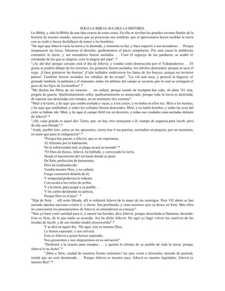 SOLO LA BIBLIA ACLARA LA HISTORIA
La Biblia, y sólo la Biblia da una idea exacta de estas cosas. En ella se revelan las grandes escenas finales de la
historia de nuestro mundo, sucesos que ya proyectan sus sombras, que al aproximarse hacen temblar la tierra
con su ruido y hacen desfallecer de temor a los hombres.
"He aquí que Jehová vacía la tierra y la desnuda, y trastorna su faz, y hace esparcir a sus moradores. . . Porque
traspasaron las leyes, falsearon el derecho, quebrantaron el pacto sempiterno. Por esta causa la maldición
consumió la tierra, y sus moradores fueron asolados. . . Cesó el regocijo de los panderos, se acabó el
estruendo de los que se alegran, cesó la alegría del arpa". *
"¡Ay del día! porque cercano está el día de Jehová, y vendrá como destrucción por el Todopoderoso. . . El
grano se pudrió debajo de los terrones, los graneros fueron asolados, los alfolíes destruidos; porque se secó el
trigo. ¡Cómo gimieron las bestias! ¡Cuán turbados anduvieron los hatos de los bueyes, porque no tuvieron
pastos! También fueron asolados los rebaños de l s ovejas". "La vid está seca, y pereció la higuera; el
                                                          a
granado también, la palmera y el manzano; todos los árboles del campo se secaron, por lo cual se extinguió el
gozo de los hijos de los hombres".*
"Me duelen las fibras de mi corazón. . . no callaré; porque sonido de trompeta has oído, oh alma 181 mía,
pregón de guerra. Quebrantamiento sobre quebrantamiento es anunciado; porque toda la tierra es destruida;
de repente son destruidas mis tiendas, en un momento mis cortinas".
"Miré a la tierra, y he aquí que estaba asolada y vacía; y a los cielos, y no había en ellos luz. Miré a los montes,
y he aquí que temblaban, y todos los collados fueron destruidos. Miré, y no había hombre, y todas las aves del
cielo se habían ido. Miré, y he aquí el campo fértil era un desierto, y todas sus ciudades eran asoladas delante
de Jehová".*
"¡Ah, cuán grande es aquel día! Tanto, que, no hay otro semejante a él; tiempo de angustia para Jacob; pero
de ella será librado".*
"Anda, pueblo mío, entra en tus aposentos, cierra tras ti tus puertas; escóndete un poquito, por un momento,
en tanto que pasa la indignación".*
          "Porque has puesto a Jehová, que es mi esperanza,
          Al Altísimo por tu habitación,
          No te sobrevendrá mal, ni plaga tocará tu morada".*
          "El Dios de dioses, Jehová, ha hablado, y convocado la tierra,
          Desde el nacimiento del sol hasta donde se pone.
          De Sión, perfección de hermosura,
          Dios ha resplandecido.
          Vendrá nuestro Dios, y no callará;
          Fuego consumirá delante de él,
          Y tempestad poderosa le rodeará.
          Convocará a los cielos de arriba,
          Y a la tierra, para juzgar a su pueblo. . .
          Y los cielos declararán su justicia,
          Porque Dios es el juez". *
"Hija de Sión. . . allí serás librada, allí te redimirá Jehová de la mano de tus enemigos. Pero 182 ahora se han
juntado muchas naciones contra ti, y dicen: Sea profanada, y vean nuestros ojos su deseo en Sión. Mas ellos
no conocieron los pensamientos de Jehová, ni entendieron su consejo".
"Mas yo haré venir sanidad para ti, y sanaré tus heridas, dice Jehová; porque desechada te llamaron, diciendo:
Esta es Sion, de la que nadie se acuerda. Así ha dicho Jehová: He aquí yo hago volver los cautivos de las
tiendas de Jacob, y de sus tiendas tendré misericordia".*
          Y se dirá en aquel día: "He aquí, éste es nuestro Dios,
          Le hemos esperado, y nos salvará;
          Este es Jehová a quien hemos esperado,
          Nos gozaremos y nos alegraremos en su salvación".
          "Destruirá a la muerte para siempre. . . y quitará la afrenta de su pueblo de toda la tierra; porque
Jehová lo ha dicho".*
          "¡Mira a Sión, ciudad de nuestras fiestas solemnes! tus ojos verán a Jerusalén, morada de quietud,
tienda que no será desarmada. . . Porque Jehová es nuestro juez, Jehová es nuestro legislador, Jehová es
nuestro Rey".*
 