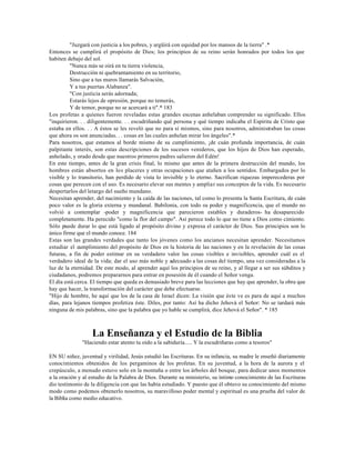 "Juzgará con justicia a los pobres, y argüirá con equidad por los mansos de la tierra" .*
Entonces se cumplirá el propósito de Dios; los principios de su reino serán honrados por todos los que
habiten debajo del sol.
         "Nunca más se oirá en tu tierra violencia,
         Destrucción ni quebrantamiento en su territorio,
         Sino que a tus muros llamarás Salvación,
         Y a tus puertas Alabanza".
         "Con justicia serás adornada;
         Estarás lejos de opresión, porque no temerás,
         Y de temor, porque no se acercará a ti".* 183
Los profetas a quienes fueron reveladas estas grandes escenas anhelaban comprender su significado. Ellos
"inquirieron. . . diligentemente. . . escudriñando qué persona y qué tiempo indicaba el Espíritu de Cristo que
estaba en ellos. . . A éstos se les reveló que no para sí mismos, sino para nosotros, administraban las cosas
que ahora os son anunciadas. . . cosas en las cuales anhelan mirar los ángeles".*
Para nosotros, que estamos al borde mismo de su cumplimiento, ¡de cuán profunda importancia, de cuán
palpitante interés, son estas descripciones de los sucesos venideros, que los hijos de Dios han esperado,
anhelado, y orado desde que nuestros primeros padres salieron del Edén!
En este tiempo, antes de la gran crisis final, lo mismo que antes de la primera destrucción del mundo, los
hombres están absortos en los placeres y otras ocupaciones que atañen a los sentidos. Embargados por lo
visible y lo transitorio, han perdido de vista lo invisible y lo eterno. Sacrifican riquezas imperecederas por
cosas que perecen con el uso. Es necesario elevar sus mentes y ampliar sus conceptos de la vida. Es necesario
despertarlos del letargo del sueño mundano.
Necesitan aprender, del nacimiento y la caída de las naciones, tal como lo presenta la Santa Escritura, de cuán
poco valor es la gloria externa y mundanal. Babilonia, con todo su poder y magnificencia, que el mundo no
volvió a contemplar -poder y magnificencia que parecieron estables y duraderos- ha desaparecido
completamente. Ha perecido "como la flor del campo". Así perece todo lo que no tiene a Dios como cimiento.
Sólo puede durar lo que está ligado al propósito divino y expresa el carácter de Dios. Sus principios son lo
único firme que el mundo conoce. 184
Estas son las grandes verdades que tanto los jóvenes como los ancianos necesitan aprender. Necesitamos
estudiar el cumplimiento del propósito de Dios en la historia de las naciones y en la revelación de las cosas
futuras, a fin de poder estimar en su verdadero valor las cosas visibles e invisibles, aprender cuál es el
verdadero ideal de la vida; dar el uso más noble y adecuado a las cosas del tiempo, una vez consideradas a la
luz de la eternidad. De este modo, al aprender aquí los principios de su reino, y al llegar a ser sus súbditos y
ciudadanos, podremos prepararnos para entrar en posesión de él cuando el Señor venga.
El día está cerca. El tiempo que queda es demasiado breve para las lecciones que hay que aprender, la obra que
hay que hacer, la transformación del carácter que debe efectuarse.
"Hijo de hombre, he aquí que los de la casa de Israel dicen: La visión que éste ve es para de aquí a muchos
días, para lejanos tiempos profetiza éste. Diles, por tanto: Así ha dicho Jehová el Señor: No se tardará más
ninguna de mis palabras, sino que la palabra que yo hable se cumplirá, dice Jehová el Señor". * 185



                  La Enseñanza y el Estudio de la Biblia
              "Haciendo estar atento tu oído a la sabiduría..... Y la escudriñaras como a tesoros"

EN SU niñez, juventud y virilidad, Jesús estudió las Escrituras. En su infancia, su madre le enseñó diariamente
conocimientos obtenidos de los pergaminos de los profetas. En su juventud, a la hora de la aurora y el
crepúsculo, a menudo estuvo solo en la montaña o entre los árboles del bosque, para dedicar unos momentos
a la oración y al estudio de la Palabra de Dios. Durante su ministerio, su íntimo conocimiento de las Escrituras
dio testimonio de la diligencia con que las había estudiado. Y puesto que él obtuvo su conocimiento del mismo
modo como podemos obtenerlo nosotros, su maravilloso poder mental y espiritual es una prueba del valor de
la Biblia como medio educativo.
 