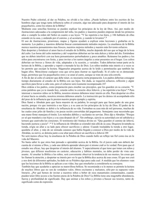 Nuestro Padre celestial, al dar su Palabra, no olvidó a los niños. ¿Puede hallarse entre los escritos de los
hombres algo que tenga tanta influencia sobre el corazón, algo tan adecuado para despertar el interés de los
pequeñuelos, como los relatos de la Biblia?
Mediante esas sencillas historias se pueden explicar los principios de la ley de Dios. Así, por medio de
ilustraciones adecuadas a la comprensión del niño, los padres y maestros pueden empezar desde los primeros
años a cumplir la orden del Señor en cuanto a sus leyes: "Y las repetirás a tus hijos, y 186 hablarás de ellas
estando en tu casa, y andando por el camino, y al acostarte, y cuando te levantes".*
El uso de ilustraciones, pizarrones, mapas y figuras ayudará a explicar estas lecciones y grabarlas en la
memoria. Los padres y maestros deberían buscar constantemente métodos mejores. La enseñanza de la Biblia
merece nuestros pensamientos mas frescos, nuestros mejores métodos y nuestro más ferviente esfuerzo.
Para despertar y fortalecer el amor hacia el estudio de la Biblia, mucho depende del uso que se haga de la hora
del culto. Las horas del culto matutino y del vespertino deberían ser las más dulces y útiles del día. Entiéndase
que no deben interferir con esa hora pensamientos perturbadores y poco amables. Reúnanse los padres y los
niños para encontrarse con Jesús, y para invitar a los santos ángeles a estar presentes en el hogar. Los cultos
deberían ser breves y llenos de vida, adaptados a la ocasión, y variados. Todos deberían tomar parte en la
lectura de la Biblia, y aprender y repetir a menudo la ley de Dios. Los niños tendrán más interés si a veces se
les permite que escojan la lectura. Háganseles preguntas acerca de lo leído y permítaselas que también las
hagan ellos. Menciónese cualquier cosa que sirva para ilustrar su significado. Si el culto no es demasiado
largo, permítase que los pequeñuelos oren y se unan al canto, aunque se trate de una sola estrofa.
A fin de dar al culto el carácter que debe tener, es necesaria cierta preparación. Los padres deberían consagrar
tiempo diariamente al estudio de la Biblia con sus hijos. Sin duda, se requerirá esfuerzo, reflexión y algún
sacrificio para llevar a cabo esto, pero el esfuerzo será ricamente recompensado.187
Dios ordena a los padres, como preparación para enseñar sus preceptos, que los guarden en su corazón. "Y
estas palabras que yo te mando hoy, estarán sobre tu corazón -dice Jehová-; y las repetirás a tus hijos".* Para
interesar a nuestros niños en la Biblia, nosotros mismos debemos tener interés en ella. Para despertar en ellos
el amor hacia su estudio, nosotros mismos debemos amarlo. La instrucción que les demos irá acompañada sólo
del peso de la influencia que le presten nuestro propio ejemplo y espíritu.
Dios llamó a Abrahán para que fuera maestro de su palabra, lo escogió para que fuese padre de una gran
nación, porque vio que instruiría a sus hijos y a su casa en los principios de la ley de Dios. El poder de la
enseñanza de Abrahán se debió a la influencia de su vida. Formaban su casa más de mil personas, muchas de
las cuales eran jefes de familia y no pocas recién convertidas del paganismo. Semejante casa necesitaba que
una mano firme manejara el timón. Los métodos débiles y vacilantes no servían. Dios dijo a Abrahán: "Porque
yo sé que mandará a sus hijos y a su casa después de sí". Sin embargo, ejercía su autoridad con tal sabiduría y
ternura que cautivaba los corazones. El testimonio del Atalaya divino es: "Que guarden el camino de Jehová,
haciendo justicia y juicio" .* Y la influencia de Abrahán se extendió más allá de su casa. Doquiera levantaba su
tienda, erigía un altar a su lado para ofrecer sacrificios y adorar. Cuando trasladaba la tienda a otro lugar,
quedaba el altar, y más de un nómada cananeo que había llegado a conocer a Dios por medio de la vida de
Abrahán, su siervo, se detenía junto a ese altar para ofrecer un sacrificio a Jehová.188
No será menos eficaz hoy la enseñanza de la Palabra de Dios cuando halle un reflejo tan fiel como ése en la
vida del Maestro.
No basta saber lo que otros han pensado o aprendido acerca de la Biblia. En el juicio cada uno deberá dar
cuenta de sí mismo a Dios, y cada uno debería aprender ahora por sí mismo cuál es la verdad. Pero para que el
estudio sea eficaz, hay que despertar el interés del alumno. Y especialmente el que tiene que tratar con niños y
jóvenes, que difieren muchísimo en carácter, educación y hábitos mentales, no debe perder de vista este
asunto. Al enseñar la Biblia a los niños, será conveniente observar la tendencia de sus mentes, las cosas que
les llaman la atención, y despertar su interés por ver lo que la Biblia dice acerca de esas cosas. El que nos creó
y nos dotó de diferentes aptitudes, ha dado en su Palabra algo para cada cual. A medida que los alumnos vean
que las lecciones de la Biblia se aplican a sus vidas, hay que enseñarles a considerarla su consejera.
También hay que ayudarles a apreciar su maravillosa belleza. Se recomienda o a lo menos se permite la lectura
de muchos libros que no son de verdadero valor, libros excitantes y malsanos, sólo por su supuesto valor
literario. ¿Por qué hemos de invitar a nuestros niños a beber de esos manantiales contaminados, cuando
pueden tener libre acceso a las fuentes puras de la Palabra de Dios? La Biblia tiene una inagotable abundancia,
fuerza y profundidad de significado. Hay que animar a los niños y jóvenes a buscar sus tesoros, tanto de
significado como de expresión.
 