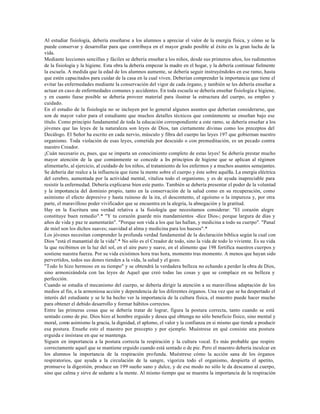 Al estudiar fisiología, debería enseñarse a los alumnos a apreciar el valor de la energía física, y cómo se la
puede conservar y desarrollar para que contribuya en el mayor grado posible al éxito en la gran lucha de la
vida.
Mediante lecciones sencillas y fáciles se debería enseñar a los niños, desde sus primeros años, los rudimentos
de la fisiología y la higiene. Esta obra la debería empezar la madre en el hogar, y la debería continuar fielmente
la escuela. A medida que la edad de los alumnos aumente, se debería seguir instruyéndolos en ese ramo, hasta
que estén capacitados para cuidar de la casa en la cual viven. Deberían comprender la importancia que tiene el
evitar las enfermedades mediante la conservación del vigor de cada órgano, y también se les debería enseñar a
actuar en caso de enfermedades comunes y accidentes. En toda escuela se debería enseñar fisiología e higiene,
y en cuanto fuese posible se debería proveer material para ilustrar la estructura del cuerpo, su empleo y
cuidado.
En el estudio de la fisiología no se incluyen por lo general algunos asuntos que deberían considerarse, que
son de mayor valor para el estudiante que muchos detalles técnicos que comúnmente se enseñan bajo ese
título. Como principio fundamental de toda la educación correspondiente a este ramo, se debería enseñar a los
jóvenes que las leyes de la naturaleza son leyes de Dios, tan ciertamente divinas como los preceptos del
Decálogo. El Señor ha escrito en cada nervio, músculo y fibra del cuerpo las leyes 197 que gobiernan nuestro
organismo. Toda violación de esas leyes, cometida por descuido o con premeditación, es un pecado contra
nuestro Creador.
¡Cuán necesario es, pues, que se imparta un conocimiento completo de estas leyes! Se debería prestar mucho
mayor atención de la que comúnmente se concede a l s principios de higiene que se aplican al régimen
                                                              o
alimentarlo, al ejercicio, al cuidado de los niños, al tratamiento de los enfermos y a muchos asuntos semejantes.
Se debería dar realce a la influencia que tiene la mente sobre el cuerpo y éste sobre aquélla. La energía eléctrica
del cerebro, aumentada por la actividad mental, vitaliza todo el organismo, y es de ayuda inapreciable para
resistir la enfermedad. Debería explicarse bien este punto. También se debería presentar el poder de la voluntad
y la importancia del dominio propio, tanto en la conservación de la salud como en su recuperación, como
asimismo el efecto depresivo y hasta ruinoso de la ira, el descontento, el egoísmo o la impureza y, por otra
parte, el maravilloso poder vivificador que se encuentra en la alegría, la abnegación y la gratitud.
Hay en la Escritura una verdad relativa a la fisiología que necesitamos considerar: "El corazón alegre
constituye buen remedio".* "Y tu corazón guarde mis mandamientos -dice Dios-; porque largura de días y
años de vida y paz te aumentarán". "Porque son vida a los que las hallan, y medicina a todo su cuerpo". "Panal
de miel son los dichos suaves; suavidad al alma y medicina para los huesos".*
Los jóvenes necesitan comprender la profunda verdad fundamental de la declaración bíblica según la cual con
Dios "está el manantial de la vida".* No sólo es el Creador de todo, sino la vida de todo lo viviente. Es su vida
la que recibimos en la luz del sol, en el aire puro y suave, en el alimento que 198 fortifica nuestros cuerpos y
sostiene nuestra fuerza. Por su vida existimos hora tras hora, momento tras momento. A menos que hayan sido
pervertidos, todos sus dones tienden a la vida, la salud y el gozo.
"Todo lo hizo hermoso en su tiempo" y se obtendrá la verdadera belleza no echando a perder la obra de Dios,
sino armonizándola con las leyes de Aquel que creó todas las cosas y que se complace en su belleza y
perfección.
Cuando se estudia el mecanismo del cuerpo, se debería dirigir la atención a su maravillosa adaptación de los
medios al fin, a la armoniosa acción y dependencia de los diferentes órganos. Una vez que se ha despertado el
interés del estudiante y se le ha hecho ver la importancia de la cultura física, el maestro puede hacer mucho
para obtener el debido desarrollo y formar hábitos correctos.
Entre las primeras cosas que se debería tratar de lograr, figura la postura correcta, tanto cuando se está
sentado como de pie. Dios hizo al hombre erguido y desea qué obtenga no sólo beneficio físico, sino mental y
moral, como asimismo la gracia, la dignidad, el aplomo, el valor y la confianza en si mismo que tiende a producir
esa postura. Enseñe esto el maestro por precepto y por ejemplo. Muéstrese en qué consiste una postura
erguida e insístase en que se mantenga.
Siguen en importancia a la postura correcta la respiración y la cultura vocal. Es más probable que respire
correctamente aquel que se mantiene erguido cuando está sentado o de pie. Pero el maestro debería inculcar en
los alumnos la importancia de la respiración profunda. Muéstrese cómo la acción sana de los órganos
respiratorios, que ayuda a la circulación de la sangre, vigoriza todo el organismo, despierta el apetito,
promueve la digestión, produce un 199 sueño sano y dulce, y de ese modo no sólo le da descanso al cuerpo,
sino que calma y sirve de sedante a la mente. Al mismo tiempo que se muestra la importancia de la respiración
 