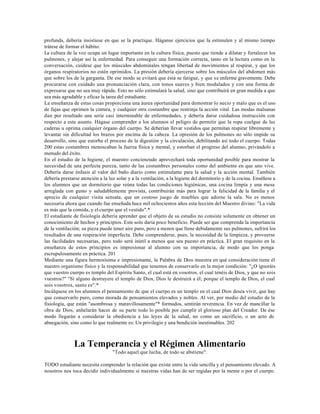 profunda, debería insistiese en que se la practique. Háganse ejercicios que la estimulen y al mismo tiempo
trátese de formar el hábito.
La cultura de la voz ocupa un lugar importante en la cultura física, puesto que tiende a dilatar y fortalecer los
pulmones, y alejar así la enfermedad. Para conseguir una formación correcta, tanto en la lectura como en la
conversación, cuídese que los músculos abdominales tengan libertad de movimientos al respirar, y que los
órganos respiratorios no estén oprimidos. La presión debería ejercerse sobre los músculos del abdomen más
que sobre los de la garganta. De ese modo se evitará que ésta se fatigue, y que se enferme gravemente. Debe
procurarse con cuidado una pronunciación clara, con tonos suaves y bien modulados y con una forma de
expresarse que no sea muy rápida. Esto no sólo estimulará la salud, sino que contribuirá en gran medida a que
sea más agradable y eficaz la tarea del estudiante.
La enseñanza de estas cosas proporciona una áurea oportunidad para demostrar lo necio y malo que es el uso
de fajas que oprimen la cintura, y cualquier otra costumbre que restrinja la acción vital. Las modas malsanas
dan por resultado una serie casi interminable de enfermedades, y debería darse cuidadosa instrucción con
respecto a este asunto. Hágase comprender a los alumnos el peligro de permitir que la ropa cuelgue de las
caderas u oprima cualquier órgano del cuerpo. Se deberían llevar vestidos que permitan respirar libremente y
levantar sin dificultad los brazos por encima de la cabeza. La opresión de los pulmones no sólo impide su
desarrollo, sino que estorba el proceso de la digestión y la circulación, debilitando así todo el cuerpo. Todas
200 estas costumbres menoscaban la fuerza física y mental, y estorban el progreso del alumno, privándolo a
menudo del éxito.
En el estudio de la higiene, el maestro concienzudo aprovechará toda oportunidad posible para mostrar la
necesidad de una perfecta pureza, tanto de las costumbres personales como del ambiente en que uno vive.
Debería darse énfasis al valor del baño diario como estimulante para la salud y la acción mental. También
debería prestarse atención a la luz solar y a la ventilación, a la higiene del dormitorio y de la cocina. Enséñese a
los alumnos que un dormitorio que reúna todas las condiciones higiénicas, una cocina limpia y una mesa
arreglada con gusto y saludablemente provista, contribuirán más para lograr la felicidad de la familia y el
aprecio de cualquier visita sensata, que un costoso juego de muebles que adorne la sala. No es menos
necesaria ahora que cuando fue enseñada hace mil ochocientos años esta lección del Maestro divino: "La vida
es más que la comida, y el cuerpo que el vestido".*
El estudiante de fisiología debería aprender que el objeto de su estudio no consiste solamente en obtener un
conocimiento de hechos y principios. Este solo daría poco beneficio. Puede ser que comprenda la importancia
de la ventilación; su pieza puede tener aire puro, pero a menos que llene debidamente sus pulmones, sufrirá los
resultados de una respiración imperfecta. Debe comprenderse, pues, la necesidad de la limpieza, y proveerse
las facilidades necesarias, pero todo será inútil a menos que sea puesto en práctica. El gran requisito en la
enseñanza de estos principios es impresionar al alumno con su importancia, de modo que los ponga
escrupulosamente en práctica. 201
Mediante una figura hermosísima e impresionante, la Palabra de Dios muestra en qué consideración tiene él
nuestro organismo físico y la responsabilidad que tenemos de conservarlo en la mejor condición: "¿O ignoráis
que vuestro cuerpo es templo del Espíritu Santo, el cual está en vosotros, el cual tenéis de Dios, y que no sois
vuestros?" "Si alguno destruyere el templo de Dios, Dios le destruirá a él; porque el templo de Dios, el cual
sois vosotros, santo es".*
Incúlquese en los alumnos el pensamiento de que el cuerpo es un templo en el cual Dios desea vivir, que hay
que conservarlo puro, como morada de pensamientos elevados y nobles. Al ver, por medio del estudio de la
fisiología, que están "asombrosa y maravillosamente"* formados, sentirán reverencia. En vez de mancillar la
obra de Dios, anhelarán hacer de su parte todo lo posible por cumplir el glorioso plan del Creador. De ése
modo llegarán a considerar la obediencia a las leyes de la salud, no como un sacrificio, o un acto de
abnegación, sino como lo que realmente es: Un privilegio y una bendición inestimables. 202



              La Temperancia y el Régimen Alimentario
                                  "Todo aquel que lucha, de todo se abstiene".

TODO estudiante necesita comprender la relación que existe entre la vida sencilla y el pensamiento elevado. A
nosotros nos toca decidir individualmente si nuestras vidas han de ser regidas por la mente o por el cuerpo.
 