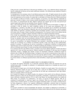 Cada joven por sí mismo debe hacer la decisión que amoldará su vida, y no se deberían ahorrar energías para
hacerle comprender las fuerzas con las cuales tendrá que contender, y las influencias que modelan el carácter y
determinan el destino.
La intemperancia es un enemigo contra el cual debemos precavernos todos. El rápido aumento de este terrible
mal debería incitar a la lucha a todo el que ama al género humano. La costumbre de dar instrucción en cuanto a
temas de temperancia en las escuelas, es un paso que se está dando en la buena dirección. Debería practicarse
esa costumbre en todas las escuelas y todos los hogares. Los jóvenes y los niños deberían comprender la
parte que el alcohol, el tabaco y otros venenos similares desempeñan en la ruina del cuerpo, el entorpecimiento
de la mente y la sensualización del alma. Debería explicarse que ninguno que use esas cosas poseerá por
mucho tiempo toda la fuerza de sus facultades físicas, mentales o morales.
Pero, a fin de descubrir la raíz de la intemperancia, debemos ir más allá del uso del alcohol o el tabaco. La
ociosidad, la falta de ideales, las malas compañías, pueden ser las causas que predisponen 203 a la
intemperancia. A menudo se las halla en la mesa del hogar de las familias que se consideran estrictamente
temperantes. Todo lo que desordene la digestión, que cree una excitación mental anormal, o que de cualquier
modo debilite el organismo y perturbe el equilibrio de las facultades mentales y físicas, disminuye el dominio
de la mente sobre el cuerpo y tiende a fomentar la intemperancia. Si se buscara el motivo de la caída de más de
un joven promisorio, se llegaría a apetitos anormales creados por un régimen alimentarlo malsano.
El té, el café, los condimentos, los dulces y las tortas, son causas activas de indigestión. La carne también es
perjudicial. Su efecto naturalmente excitante debería ser argumento suficiente contra su consumo; y el hecho
de que los animales estén casi universalmente enfermos la hace doblemente reprobable. Tiende a irritar los
nervios y excitar las pasiones, de modo que predominan las tendencias más bajas.
Los que se acostumbran a un régimen alimentario muy sazonado y estimulante, descubren al cabo de un
tiempo que el estómago no se satisface con alimentos sencillos. Exige cosas cada vez más condimentadas,
picantes y excitantes. A medida que los nervios se perturban y el organismo se debilita, la voluntad parece
impotente para resistir al apetito pervertido. La delicada membrana del estómago se irrita de tal modo que no la
alivia ni el alimento más excitante. Se siente una sed que sólo la bebida fuerte puede calmar.
Es el comienzo del mal lo que debería evitarse. Al instruir a los jóvenes debería explicarse el efecto que tiene el
apartarse de lo recto, por poco que parezca. Debería enseñarse al estudiante el valor que tiene un régimen
alimentarlo sencillo y saludable para impedir el deseo de estimulantes artificiales. Establézcase desde los
primeros años el hábito del 204 dominio propio. Incúlquese en los jóvenes el pensamiento de que deben ser
amos y no esclavos. Dios los ha hecho reyes del reino que hay dentro de ellos y deben tomar posesión del
trono asignado por el cielo. Si se da fielmente esta instrucción, los buenos resultados se extenderán más allá de
los jóvenes mismos. La influencia ejercida salvará a miles de hombres y mujeres que están al borde mismo de la
ruina.

                         EL RÉGIMEN ALIMENTARIO Y EL DESARROLLO MENTAL
La relación del régimen alimentarlo con el desarrollo intelectual debería recibir más atención de la que ha
recibido hasta ahora. A menudo, la confusión y el embotamiento mental son el resultado de errores en el
régimen alimentario.
Con frecuencia se arguye que, en la elección del alimento, el apetito es un guía seguro. Esto sería cierto si se
hubieran obedecido siempre las leyes de la salud. Pero a causa de los hábitos erróneos, practicados de
generación en generación, el apetito se ha pervertido de tal modo que constantemente ansía algo dañino.
Ahora no sé puede confiar en él como guía.
En el estudio de la higiene se les debería enseñar a los alumnos el valor nutritivo de los diferentes alimentos.
Debería explicarse el efecto de una alimentación concentrada y estimulante, y también de los alimentos que no
tienen suficientes elementos nutritivos. El té, el café, el pan blanco, los encurtidos [pickles], las verduras de
fibras bastas, los caramelos, los condimentos y las tortas, no proveen la debida nutrición. Más de un
estudiante ha quebrantado su salud por ingerir esos alimentos. Más de un niñito débil, incapaz de todo
esfuerzo físico o mental vigoroso, es víctima de un régimen alimentario pobre. Los cereales, las frutas frescas,
las frutas oleaginosas o nueces y los vegetales, debidamente combinados, contienen todos los elementos
nutritivos, 205 y si están bien preparados, constituyen la alimentación que más aumenta la fuerza física y
mental.
Es necesario considerar no sólo las propiedades del alimento, sino también su adaptación al consumidor. A
menudo las personas que se dedican principalmente al trabajo mental, deben privarse de alimentos que pueden
 