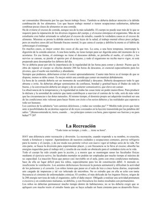 ser consumidos libremente por las que hacen trabajo físico. También se debería dedicar atención a la debida
combinación de los alimentos. Los que hacen trabajo mental o tienen ocupaciones sedentarias, deberían
combinar pocas clases de alimentos en una comida.
Ha de evitarse el exceso de comida, aunque sea de la más saludable. El cuerpo no puede usar más de lo que se
requiere para la reparación de los diversos órganos del cuerpo, y el exceso entorpece al organismo. Más de un
estudiante cree haber arruinado su salud por el exceso de estudio, cuando la verdadera causa es el exceso de
alimento. Mientras se presta la debida atención a las leyes de la salud, el trabajo mental ofrece poco peligro,
pero en muchos casos del así llamado fracaso mental, lo que cansa el cuerpo y debilita la mente es el hábito de
sobrecargar el estómago.
En muchos casos, es mejor comer dos veces al día que tres. La cena, a una hora temprana, interrumpe la
digestión de la comida anterior. A una hora tardía, no tiene tiempo para ser digerida antes del momento de ir a
acostarse. En esa forma, el estómago no tiene el descanso debido, se perturba el sueño, el cerebro y los
nervios se cansan, se pierde el apetito por el desayuno, y todo el organismo no recibe nuevo vigor, ni está
preparado para desempeñar los deberes del día.
No se debería pasar por alto la importancia de la regularidad de las horas para comer y dormir. Puesto que la
obra de reparar el cuerpo se efectúa durante 206 las horas de descanso, es esencial especialmente para los
jóvenes, que el sueño sea metódico y abundante.
Siempre que podamos, deberíamos evitar el comer apresuradamente. Cuanto más breve es el tiempo de que se
dispone, menos se debe comer. Es mejor omitir una comida que comer sin masticar debidamente.
La hora de la comida debería ser un momento de sociabilidad y descanso. Debería desaparecer todo lo que
abrume o irrite. Se deberían abrigar sentimientos de confianza, bondad y gratitud hacia el Dador de todo lo
bueno, y la conversación debería ser alegre y de un carácter comunicativo, que eleve sin cansar.
La observancia de la temperancia y la regularidad en todas las cosas tiene un poder maravilloso. Para producir
la dulzura y la serenidad de carácter que tanto contribuyen a suavizar el camino de la vida, será de más valor
que las circunstancias o las dotes naturales. Al mismo tiempo, el dominio propio así adquirido resultará ser una
de las condiciones más valiosas para hacer frente con éxito a los serios deberes y las realidades que esperan a
todo ser humano.
Los caminos de la sabiduría "son caminos deleitosos, y todas sus veredas paz".* Medite todo joven que tiene
ante sí posibilidades de un destino superior al de reyes coronados en la lección transmitida por las palabras del
sabio: "¡Bienaventurada tú, tierra, cuando. . . tus príncipes comen a su hora, para reponer sus fuerzas y no para
beber!"* 207



                                         La Recreación
                               "Todo tiene su tiempo, y todo..... tiene su hora".

HAY una diferencia entre recreación y diversión. La recreación, cuando responde a su nombre, re-creación,
tiende a fortalecer y reparar. Apartándonos de nuestros cuidados y ocupaciones comunes, provee refrigerio
para la mente y el cuerpo, y de ese modo nos permite volver con nuevo vigor al trabajo serio de la vida. Por
otra parte, se busca la diversión para experimentar placer, y con frecuencia se la lleva al exceso; absorbe las
energías requeridas para el trabajo útil, y resulta de ese modo un obstáculo para el verdadero éxito en la vida.
Todo el cuerpo ha sido creado para la acción, y a menos que se mantengan sanas las facultades físicas
mediante el ejercicio activo, las facultades mentales no podrán ser empleadas por mucho tiempo al máximo de
su capacidad. La inacción física que parece casi inevitable en el aula, junto con otras condiciones malsanas,
hace de ella un lugar difícil para los niños, especialmente para los de constitución débil. A menudo es
insuficiente la ventilación. Los asientos defectuosos favorecen la postura antinatural y dificultan la actividad
de los pulmones y el corazón. Los niños tienen que pasar en el aula de tres a cinco horas diarias, respirando
aire cargado de impurezas y tal vez infectado de microbios. No es extraño que en ella se eche con tanta
frecuencia el cimiento de enfermedades crónicas. El cerebro, el más delicado de los órganos físicos, origen de
la 208 energía nerviosa de todo el organismo, sufre el daño mayor. Obligado a realizar una actividad prematura
o excesiva y en condiciones malsanas, se debilita, y con frecuencia los malos resultados son permanentes.
Los niños no deberían permanecer mucho tiempo dentro de habitaciones; no se les debería exigir que se
apliquen con mucho tesón al estudio hasta que se haya echado un buen cimiento para su desarrollo físico.
 