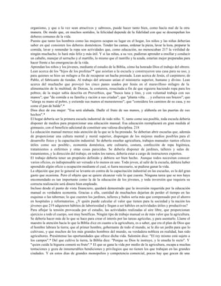organismo, y que a la vez sean atractivos y sabrosos, puede hacer tanto bien, como hacía mal de la otra
manera. De modo que, en muchos sentidos, la felicidad depende de la fidelidad con que se desempeñan los
deberes comunes de la vida.
Puesto que tanto los hombres como las mujeres ocupan su lugar en el hogar, los niños y las niñas deberían
saber en qué consisten los deberes domésticos. Tender las camas, ordenar la pieza, lavar la loza, preparar la
comida, lavar y remendar la ropa son actividades que, como educación, no menoscaban 217 la virilidad de
ningún muchacho; lo hará más feliz y más útil. Y si las niñas, a su vez, pudieran aprender a ensillar y conducir
un caballo, manejar el serrucho y el martillo, lo mismo que el rastrillo y la azada, estarían mejor preparadas para
hacer frente a las emergencias de la vida.
Aprendan los niños y los jóvenes, mediante el estudio de la Biblia, cómo ha honrado Dios el trabajo del obrero.
Lean acerca de los "hijos de los profetas"* que asistían a la escuela y construyeron una casa para su uso, y
para quienes se hizo un milagro a fin de recuperar un hacha prestada. Lean acerca de Jesús, el carpintero; de
Pablo, el fabricante de tiendas. Al trabajo del artesano unían el ministerio superior, humano y divino. Lean
acerca del muchacho que proveyó los cinco panes usados por Jesús en el maravilloso milagro de la
alimentación de la multitud; de Dorcas, la costurera, resucitada a fin de que siguiera haciendo ropa para los
pobres; de la mujer sabia descrita en Proverbios, que "busca lana y lino, y con voluntad trabaja con sus
manos"; que "da comida a su familia y ración a sus criadas"; que "planta viña. . . y esfuerza sus brazos"; que
"alarga su mano al pobre, y extiende sus manos al menesteroso"; que "considera los caminos de su casa, y no
come el pan de balde".*
Dios dice de esa mujer: "Esa será alabada. Dadle el fruto de sus manos, y alábenla en las puertas de sus
hechos".*
El hogar debería ser la primera escuela industrial de todo niño. Y, tanto como sea posible, toda escuela debería
disponer de medios para proporcionar una educación manual. Esa educación reemplazará en gran medida al
gimnasio, con el beneficio adicional de constituir una valiosa disciplina. 218
La educación manual merece más atención de la que se le ha prestado. Se deberían abrir escuelas que, además
de proporcionar una cultura mental y moral superior, dispongan de los mejores medios posibles para el
desarrollo físico y la capacitación industrial. Se debería enseñar agricultura, trabajos manuales -tantos oficios
útiles como sea posible-, economía doméstica, arte culinario, costura, confección de ropa higiénica,
tratamientos a enfermos y otras cosas parecidas. Se debería disponer de jardines, talleres y salas de
tratamientos, y la dirección del trabajo, en todos los ramos, debería estar a cargo de instructores expertos.
El trabajo debería tener un propósito definido y debiera ser bien hecho. Aunque todos necesitan conocer
varios oficios, es indispensable ser versado a lo menos en uno. Todo joven, al salir de la escuela, debiera haber
aprendido algún oficio u ocupación mediante el cual, si fuera necesario, se pudiese ganar la vida.
La objeción que por lo general se levanta en contra de la capacitación industrial en las escuelas, es la del gran
gasto que ocasiona. Pero el objeto que se quiere alcanzar vale lo que cuesta. Ninguna tarea que se nos haya
encomendado es tan importante como la de la educación de los jóvenes, y toda inversión que requiera su
correcta realización será dinero bien empleado.
Incluso desde el punto de vista financiero, quedará demostrado que la inversión requerida por la educación
manual es verdadera economía. Gracias a ella, cantidad de muchachos dejarían de perder el tiempo en las
esquinas o las tabernas; lo que cuesten los jardines, talleres y baños sería más que compensado por el ahorro
en hospitales y reformatorios. ¿Y quién puede calcular el valor que tienen para la sociedad y la nación los
jóvenes que 219 adquieren hábitos de laboriosidad y llegan a ser hábiles en actividades útiles y productivas?
Para aflojar la tensión provocada por el estudio, las actividades realizadas al aire libre, que proporcionan
ejercicio a todo el cuerpo, son muy benéficas. Ningún tipo de trabajo manual es de más valor que la agricultura.
Se debería hacer más de lo que se hace para crear el interés por las tareas agrícolas, y para asentarlo. Llame el
maestro la atención hacia lo que la Biblia dice en cuanto a la agricultura, es a saber, que era el plan de Dios que
el hombre labrara la tierra; que al primer hombre, gobernante de todo el mundo, se le dio un jardín para que lo
cultivase, y que muchos de los más grandes hombres del mundo, su verdadera nobleza en realidad, han sido
agricultores. Preséntense las oportunidades que ofrece dicha vida. Salomón dice: "El rey mismo está sujeto a
los campos".* Del que cultiva la tierra, la Biblia dice: "Porque su Dios le instruye, y le enseña lo recto". Y
"quien cuida la higuera comerá su fruto".* El que se gana la vida por medio de la agricultura, escapa a muchas
tentaciones y goza de innumerables bendiciones y privilegios que no tienen los que trabajan en las grandes
ciudades. Y en estos días de grandes monopolios y competencia comercial, pocos hay que gocen de una
 
