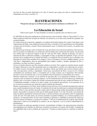 que hará de ellos un poder dominante en la vida. El maestro que acepta esta meta es verdaderamente un
colaborador con Cristo, y con Dios. 32



                                   ILUSTRACIONES
          "Porque las cosas que se escribieron antes, para nuestra enseñanza se escribieron". 33



                                  La Educación de Israel
          "Jehová solo le guió" "Lo trajo alrededor, lo instruyó, lo guardó como a la niña de su ojo".

EL SISTEMA de educación establecido en el Edén tenía por centro la familia. Adán era "hijo de Dios"* y de su
Padre recibieron instrucción los hijos del Altísimo. Su escuela era, en el más exacto sentido de la palabra, una
escuela de familia.
En el plan divino de la educación, adaptado a la condición del hombre después de la caída, Cristo figura como
representante del Padre, como eslabón de unión entre Dios y el hombre; él es el gran Maestro de la humanidad,
y dispuso que los hombres y mujeres fuesen representantes suyos. La familia era la escuela, y los padres eran
los maestros.
La educación que tenía por centro la familia fue la que prevaleció en los días de los patriarcas. Dios proveyó,
para las escuelas así establecidas, las condiciones más favorables para el desarrollo del carácter. Las personas
que estaban bajo su dirección seguían el plan de vida que Dios había indicado al principio. Los que se
separaron de Dios se edificaron ciudades y, congregados en ellas, se gloriaban del esplendor, el lujo y el vicio
que hace de las ciudades de hoy el orgullo del mundo y su maldición. Pero los hombres que se aferraban a los
principios de vida de Dios moraban en los campos y cerros. Cultivaban la 34 tierra, cuidaban rebaños, y en su
vida libre e independiente, llena de oportunidades para trabajar, estudiar y meditar, aprendían de Dios y
enseñaban a sus hijos sus obras y caminos.
Tal era el método educativo que Dios deseaba establecer en Israel. Pero cuando los israelitas fueron sacados
de Egipto, había pocos entre ellos preparados para ser colaboradores con Dios en la educación de sus hijos.
Los padres mismos necesitaban instrucción y disciplina. Puesto que habían sido esclavos durante toda su
vida, eran ignorantes, incultos y degradados. Tenían poco conocimiento de Dios y escasa fe en él. Estaban
confundidos por enseñanzas falsas y corrompidos por su largo contacto con el paganismo. Dios deseaba
elevarlos a un nivel moral más alto, y con este propósito trató de inculcarles el conocimiento de sí mismo.
Mientras erraban por el desierto, en sus marchas de aquí para allá, en su exposición al hambre, la sed y el
cansancio, bajo la amenaza de enemigos paganos, y en las manifestaciones de la Providencia que obraba para
librarlos, Dios, al revelarles el poder que actuaba continuamente para bien de ellos, trataba de fortalecer su fe.
Y habiéndoles enseñado a confiar en su amor y poder, era su propósito presentarles, en los preceptos de su
ley, la norma de carácter que, por medio de su gracia, deseaba que alcanzaran.
Durante su permanencia en el Sinaí, Israel recibió lecciones preciosas. Fue un período de preparación especial
para cuando heredaran la tierra de Canaán. El ambiente allí era más favorable para la realización del propósito
de Dios. Sobre la cima del Sinaí, haciendo sombra sobre la llanura donde estaban diseminadas las tiendas del
pueblo, descansaba la columna de nube que los había guiado durante 35 el viaje. De noche, una columna de
fuego les daba la seguridad de la protección divina y, mientras dormían, caía suavemente sobre el campamento
el pan del cielo. Por todas partes, las enormes montañas escarpadas hablaban, en su solemne grandeza, de la
paciencia y la majestad eternas. Se hizo sentir al hombre su ignorancia y debilidad en presencia de Aquel que
"pesó los montes con balanza y con pesas los collados."* Allí, por la manifestación de su gloria, Dios trató de
impresionar a Israel con la santidad de su carácter y de sus exigencias, y con la excesiva culpabilidad de la
desobediencia.
Pero el pueblo era tardo para aprender la lección. Acostumbrado en Egipto a las representaciones materiales
más degradantes de la Deidad, era difícil que concibiera la existencia o el carácter del Invisible. Compadecido
de su debilidad, Dios le dio un símbolo de su presencia. "Y harán un santuario para mí, y habitaré en medio de
ellos".*
 