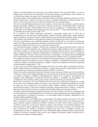 negocios, corrientes también en la vida social y en el mundo comercial. "Pero sea vuestra hablar: sí, sí; no, no;
porque lo que es más de esto, de mal procede".* "Como el que enloquece, y echa llamas y saetas y muerte, tal
es el hombre que engaña a su amigo, y dice: Ciertamente lo hice por broma".*
Íntimamente ligada a la chismografía está la insinuación velada, la disimulada indirecta por medio de la cual el
corazón impuro trata de sugerir el mal que no se atreve a expresar abiertamente. Se debería enseñar a los
jóvenes a evitar todo lo que se parezca a esta mala costumbre, tal como evitarían la lepra.
Tal vez en el uso del lenguaje no haya error que ancianos y jóvenes estén más dispuestos a justificar que las
palabras apresuradas e impacientes. Creen que es suficiente excusa decir: "Estaba desprevenido y realmente
no quise decir lo que dije". Pero la Palabra de Dios no trata esto con ligereza. La Escritura dice: "¿Has visto
hombre ligero en sus palabras? Más esperanza hay del necio que de él".* "Como ciudad derribada y sin muro
es el hombre cuyo espíritu no tiene rienda".* 237
En un momento, una lengua precipitada, apasionada y descuidada, puede hacer un daño que el
arrepentimiento de toda una vida no podría deshacer. ¡Cuántos corazones quebrantados, amigos separados,
vidas arruinadas por las palabras ásperas y apresuradas de los que deberían haber prestado ayuda y consuelo!
"Hay hombres cuyas palabras son como golpes de espada; más la lengua de los sabios es medicina".*
Una de las características que se deberían fomentar y cultivar en todo niño es ese olvido de sí mismo que
imparte a la vida una gracia espontánea. De todas las excelencias del carácter, ésta es una de las más hermosas,
y para toda verdadera vocación es uno de los requisitos más esenciales.
Los niños necesitan aprecio, simpatía, y estímulo, pero se debería evitar que se desarrolle en ellos el amor a la
alabanza. No es prudente prestarles una consideración especial ni repetir delante de ellos sus agudezas y
ocurrencias. El padre o el maestro que tienen presente el verdadero ideal de carácter y las posibilidades de
éxito, no pueden fomentar ni estimular el engreimiento. No alentarán en los jóvenes el deseo o el empeño de
exhibir su habilidad o su pericia. El que mira más allá de sí, será humilde, y sin embargo, poseerá una dignidad
que lo capacitará para no sentirse disminuido ni desconcertado ante el fausto exterior o la grandeza humana.
Las virtudes que adornan el carácter no se desarrollan por la aplicación de leyes o reglas arbitrarias, sino como
resultado de morar en la atmósfera de lo puro, lo noble y lo verdadero. Y dondequiera haya pureza de corazón
y nobleza de carácter, se revelarán en la acción y la palabra. "El que ama la limpieza de corazón, por la gracia de
sus labios tendrá la amistad del rey".* 238
Lo que ocurre con el lenguaje sucede con cualquier otro motivo de estudio. Debe ser dirigido de modo que
tienda al fortalecimiento y la edificación del carácter. A ningún ramo de estudio se puede aplicar esto en tan
extenso grado como a la historia. Considéresela desde el punto de vista divino.
Según se la enseña con demasiada frecuencia, la historia es poco más que un informe acerca de la ascensión y
la caída de los reyes; de las intrigas palaciegas, las victorias y derrotas de ejércitos: Una historia de la ambición
y la avaricia, el engaño, la crueldad y el derramamiento de sangre. Si se la enseña así, necesariamente sus
resultados serán perjudiciales. La repetición dolorosa de crímenes y atrocidades, las enormidades y las
crueldades descritas, siembran semillas que en muchas vidas dan como fruto una cosecha de mal.
Mucho mejor es aprender, a la luz de la Palabra de Dios, las causas que condicionan el surgimiento y la caída
de los reinos. El joven debería estudiar estos relatos y notar cómo en la verdadera prosperidad de las naciones
ha tenido que ver la aceptación de los principios divinos. Debería estudiar la historia de los grandes
movimientos de reforma, y notar cuán a menudo sus principios -aunque despreciados y odiados, y aunque sus
defensores fueron llevados a la cárcel y al cadalso-, han triunfado mediante esos mismos sacrificios.
Semejante estudio dará perspectivas amplias y abarcantes a la vida. Ayudará a los jóvenes a comprender algo
de su interrelación y su interdependencia con los demás, de la forma maravillosa como estamos ligados en la
gran fraternidad de la sociedad y las naciones, y en cuán amplia medida la opresión o degradación de un
miembro significa pérdida para todos.
Al enseñar matemáticas, se lo debiera hacer en forma práctica. Se debería enseñar a todo joven y 239 a todo
niño no solamente a resolver problemas imaginarios, sino a llevar cuenta exacta de sus propios ingresos y
gastos. Aprenda, usándolo, el debido uso del dinero. Enséñese a los niños y niñas a elegir y comprar su ropa,
sus libros y otras cosas, ya sea que los paguen sus padres o ellos mismos con sus propias ganancias; y si
llevan cuenta de sus gastos aprenderán, como no lo lograrían de otro modo, a valorar y usar el dinero. Este
tipo de educación les enseñará a distinguir la diferencia que existe entre la verdadera economía y la
mezquindad por un lado, y el despilfarro por el otro. Debidamente dirigida, fomentará hábitos de generosidad.
Ayudará a los jóvenes a aprender a dar, no por el mero impulso del momento cuando se conmueven sus
sentimientos, sino regular y sistemáticamente.
 