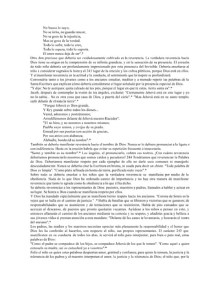 No busca lo suyo,
          No se irrita, no guarda rencor;
          No se goza de la injusticia,
          Mas se goza de la verdad.
          Todo lo sufre, todo lo cree,
          Todo lo espera, todo lo soporta.
          El amor nunca deja de ser".*
Otro don precioso que debería ser cuidadosamente cultivado es la reverencia. La verdadera reverencia hacia
Dios tiene su origen en la comprensión de su infinita grandeza, y en la sensación de su presencia. El corazón
de todo niño debería ser profundamente impresionado por esta presencia del Invisible. Debería enseñarse al
niño a considerar sagrados la hora y el 243 lugar de la oración y los cultos públicos, porque Dios está en ellos.
Y al manifestar reverencia en la actitud y la conducta, el sentimiento que lo inspire se profundizará.
Convendría tanto a los jóvenes como a los ancianos estudiar, meditar y a menudo repetir las palabras de la
Santa Escritura que explican cómo debería considerarse el lugar señalado por la presencia especial de Dios.
"Y dijo: No te acerques; quita calzado de tus pies, porque el lugar en que tú estás, tierra santa es".*
Jacob, después de contemplar la visión de los ángeles, exclamó: "Ciertamente Jehová está en este lugar y yo
no lo sabía... No es otra cosa que casa de Dios, y puerta del cielo".* "Mas Jehová está en su santo templo;
calle delante de él toda la tierra".*
          "Porque Jehová es Dios grande,
          Y Rey grande sobre todos los dioses...
          Venid, adoremos y postrémonos;
          Arrodillémonos delante de Jehová nuestro Hacedor".
          "El no hizo, y no nosotros a nosotros mismos;
          Pueblo suyo somos, y ovejas de su prado.
          Entrad por sus puertas con acción de gracias,
          Por sus atrios con alabanza;
          Alabadle, bendecid su nombre".*
También se debería manifestar reverencia hacia el nombre de Dios. Nunca se lo debiera pronunciar a la ligera o
con indiferencia. Hasta en la oración habría que evitar su repetición frecuente o innecesaria.
"Santo y temible es su nombre".* Los ángeles, al pronunciarlo, cubren sus rostros. ¡Con cuánta reverencia
deberíamos pronunciarlo nosotros que somos caídos y pecadores! 244 Tendríamos que reverenciar la Palabra
de Dios. Deberíamos manifestar respeto por cada ejemplar de ella no darle usos comunes ni manejarlo
descuidadamente. Nunca se debería citar la Escritura en broma, ni usada para decir un chiste. "Toda palabra de
Dios es limpia". "Como plata refinada en horno de tierra, purificada siete veces".*
Sobre todo se debería enseñar a los niños que la verdadera reverencia se manifiesta por medio de la
obediencia. Nada de lo que Dios ha ordenado carece de importancia y no hay otra manera de manifestar
reverencia que tanto le agrade como la obediencia a lo que él ha dicho.
Se debería reverenciar a los representantes de Dios: pastores, maestros y padres, llamados a hablar y actuar en
su lugar. Se honra a Dios cuando se manifiesta respeto por ellos.
Y Dios ha mandado especialmente que se manifieste tierno respeto hacia los ancianos. "Corona de honra es la
vejez que se halla en el camino de justicia " .* Habla de batallas que se libraron y victorias que se ganaron; de
responsabilidades que se asumieron y de tentaciones que se resistieron, Habla de pies cansados que se
acercan al descanso, de puestos que pronto quedarán vacantes. Ayúdese a los niños a pensar en esto, y
entonces allanarán el camino de los ancianos mediante su cortesía y su respeto, y añadirán gracia y belleza a
sus jóvenes vidas si prestan atención a este mandato: "Delante de las canas te levantarás, y honrarás el rostro
del anciano".*
Los padres, las madres y los maestros necesitan apreciar más plenamente la responsabilidad y el honor que
Dios les ha conferido al hacerlos, con respecto al niño, sus propios representantes. El carácter 245 que
manifiesten en su conducta de todos los días, le servirá al niño para interpretar, para bien o para mal, estas
palabras de Dios:
"Como el padre se compadece de los hijos, se compadece Jehová de los que le temen". "Como aquel a quien
consuela su madre, así os consolaré yo a vosotros".*
Feliz el niño en quien estas palabras despiertan amor, gratitud y confianza; para quien la ternura, la justicia y la
tolerancia de los padres y el maestro interpretan el amor, la justicia y la tolerancia de Dios; el niño que, por la
 