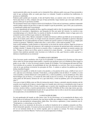 nuestra petición debe estar de acuerdo con la voluntad de Dios; debemos pedir cosas que él haya prometido y
todo lo que recibamos debe ser usado para hacer su voluntad. Cuando se satisfacen las condiciones, la
promesa es indubitable.
Podemos pedir perdón por el pecado, el don del Espíritu Santo, un carácter como el de Cristo, sabiduría y
fuerza para hacer su obra, cualquier don que él haya prometido; luego tenemos que creer para recibir y dar
gracias a Dios por lo que hemos recibido.
No necesitamos buscar una evidencia exterior de la bendición. El don está en la promesa y podemos emprender
nuestro trabajo seguros de que Dios es capaz de cumplir lo que ha prometido y que el don, que ya poseemos,
se manifestará cuando más lo necesitemos.
Vivir así, dependiendo de la palabra de Dios, significa entregarle toda la vida. Se experimentará una permanente
sensación de necesidad y dependencia, una búsqueda de Dios por parte del corazón. La oración es una
necesidad porque es la vida del alma. La oración en familia, la oración en público, tienen su lugar, pero es la
comunión secreta con Dios la que sostiene la vida del alma.
En el monte, junto a Dios, Moisés contempló el modelo del hermoso edificio que había de ser la morada de su
gloria. En el monte, junto a Dios, en el lugar secreto de comunión, podemos contemplar su glorioso ideal para
la humanidad. De ese modo podremos levantar el edificio de nuestro carácter en forma tal que se cumpla para
nosotros su promesa: "Habitaré y andaré entre ellos, y seré su Dios, y ellos serán mi pueblo".* 259
Jesús recibió sabiduría y poder durante su vida terrenal, en las horas de oración solitaria. Sigan los jóvenes su
ejemplo y busquen a la hora del amanecer y del crepúsculo un momento de quietud para tener comunión con
su Padre celestial. Y durante el día eleven su corazón a Dios. A cada paso que damos en nuestro camino, nos
dice: "Porque yo Jehová soy tu Dios, quien te sostiene de tu mano derecha. . . no temas, yo te ayudo".* Si
nuestros hijos pudieran aprender estas lecciones en el alba de su vida, ¡qué frescura y poder, qué gozo y
dulzura se manifestaría en su existencia!

                                          VIVAMOS LO QUE CREEMOS
Estas lecciones puede enseñarlas sólo el que las ha aprendido. La enseñanza de la Escritura no tiene mayor
efecto sobre los jóvenes porque tantos padres y maestros que profesan creer en la Palabra de Dios niegan su
poder en sus vidas. A veces los jóvenes sienten el poder de la Palabra. Ven la hermosura del amor de Cristo.
Ven la belleza de su carácter, las posibilidades de una vida dedicada a su servicio. Pero ven en contraste la
vida de los que profesan reverenciar los preceptos de Dios. A cuántos se aplican las palabras que fueron
dichas al profeta Ezequiel:
"Los hijos de tu pueblo se mofan de ti junto a las paredes y a las puertas de las casas, y habla el uno con el
otro, cada uno con su hermano, diciendo: Venid ahora, y oíd qué palabra viene de Jehová. Y vendrán a ti como
viene el pueblo, y estarán delante de ti como pueblo mío, y oirán tus palabras, y no las pondrán por obra; antes
hacen halagos con sus bocas, y el corazón de ellos anda en pos de su avaricia. Y he aquí que tú eres a ellos
como cantor de 260 amores, hermoso de voz y que canta bien; y oirán tus palabras, pero no las pondrán por
obra".*
Una cosa es tratar la Biblia como un libro de instrucción moral y buena, y prestarle atención mientras esté de
acuerdo con el espíritu de la época y nuestro lugar en el mundo, pero otra cosa es considerarla como lo que en
realidad es: la palabra del Dios viviente, la palabra que es nuestra vida, la palabra que ha de amoldar nuestras
acciones, nuestros dichos y nuestros pensamientos. Concebir la Palabra de Dios como algo menos que esto,
es rechazarla. Y este rechazamiento de parte de los que profesan creer en ella es una de las causas principales
del escepticismo y la incredulidad de los jóvenes.

                                            LA INVITACIÓN DE DIOS
Se está apoderando del mundo un afán nunca visto. En las diversiones, en la acumulación de dinero, en la
lucha, hasta en la lucha por la existencia, hay una fuerza terrible que embarga el cuerpo, la mente y el alma. En
medio de esta precipitación enloquecedora, habla Dios. Nos invita a apartarnos y tener comunión con él.
"Estad quietos, y conoced que yo soy Dios".*
Muchos, aún en sus momentos de devoción, no reciben la bendición de la verdadera comunión con Dios.
Están demasiado apurados. Con pasos presurosos penetran en la amorosa presencia de Cristo y se detienen
tal vez un momento dentro de ese recinto sagrado, pero no esperan su consejo. No tienen tiempo para
permanecer con el divino Maestro. Vuelven con sus preocupaciones al trabajo.
 