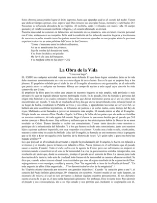 Estos obreros jamás podrán lograr el éxito supremo, hasta que aprendan cuál es el secreto del poder. Tienen
que dedicar tiempo a pensar, orar, esperar que Dios renueve sus energías físicas, mentales y espirituales 261
Necesitan la influencia elevadora de su Espíritu. Al recibirla, serán vivificados con nueva vida. El cuerpo
gastado y el cerebro cansado recibirán refrigerio, y el corazón abrumado se aliviará.
Nuestra necesidad no consiste en detenernos un momento en su presencia, sino en tener relación personal
con Cristo, sentarnos en su compañía. Feliz será la condición de los niños de nuestros hogares y los alumnos
de nuestras escuelas cuando tanto los padres como los maestros aprendan en sus propias vidas la preciosa
experiencia descrita en estas palabras del Cantar de los Cantares:
        "Como el manzano entre los árboles silvestres,
        Así es mi amado entre los jóvenes;
        Bajo la sombra del deseado me senté,
        Y su fruto fue dulce a mi paladar.
        Me llevó a la casa del banquete,
        Y su bandera sobre mí fue amor".* 262



                                     La Obra de la Vida
                                                 "Una cosa hago".
EL EXITO en cualquier actividad requiere una meta definida. El que desea lograr verdadero éxito en la vida
debe mantener constantemente en vista esa meta digna de su esfuerzo. Esa es la que se propone hoy a los
jóvenes. El propósito señalado por el cielo de dar el Evangelio al mundo en esta generación, es el más noble
que pueda atraer a cualquier ser humano. Ofrece un campo de acción a todo aquel cuyo corazón ha sido
conmovido por Cristo.
El propósito de Dios para los niños que crecen en nuestros hogares es más amplio, más profundo y más
elevado e lo que ha logrado abarcar nuestra restringida visión. En lo pasado, Dios ha llamado a personas del
origen más humilde a las cuales consideró fieles, para que dieran testimonio acerca de él en los sitios más
encumbrados del mundo. Y más de un muchacho de hoy día que se esté desarrollando como lo hacia Daniel en
su hogar de Judea, estudiando la Palabra de Dios y sus obras, y aprendiendo lecciones de servicio fiel, se
hallará aún ante asambleas legislativas, en tribunales de justicia o en cortes reales, como testigo del Rey de
reyes. Multitudes serán llamados a ejercer un ministerio más amplio. El mundo entero se abre al Evangelio.
Etiopía tiende sus manos a Dios. Desde el Japón, la China y la India, de los países que aún están en tinieblas
en nuestro continente, de toda región del mundo, llega el clamor de corazones heridos por el pecado que 263
ansían conocer al Dios de amor. Hay millones y millones que no han oído siquiera hablar de Dios ni de su amor
revelado en Cristo. Tienen derecho a recibir ese conocimiento. Tienen tanto derecho como nosotros a
participar de la misericordia del Salvador. Y a los que hemos recibido este conocimiento, junto con nuestros
hijos a quienes podemos impartirlo, nos toca responder a su clamor. A toda casa y toda escuela, a todo padre,
maestro y niño sobre los cuales ha brillado la luz del Evangelio, se formula en este momento crítico la pregunta
que se le hizo a Ester en aquella crisis decisiva de la historia de Israel: "¿Y quién sabe si para esta hora has
llegado al reino?"*
Los que piensan en el resultado de apresurar o impedir la proclamación del Evangelio, lo hacen con relación a
sí mismos y al mundo; pocos lo hacen con relación a Dios. Pocos piensan en el sufrimiento que el pecado
causó a nuestro Creador. Todo el cielo sufrió con la agonía de Cristo; pero ese sufrimiento no empezó ni
terminó cuando se manifestó en el seno de la humanidad. La cruz es, para nuestros sentidos entorpecidos, una
revelación del dolor que, desde su comienzo, produjo el pecado en el corazón de Dios. Le causan pena toda
desviación de la justicia, todo acto de crueldad, todo fracaso de la humanidad en cuanto a alcanzar su ideal. Se
dice que, cuando sobrevinieron a Israel las calamidades que eran el seguro resultado de la separación de Dios:
sojuzgamiento a sus enemigos, crueldad y muerte, Dios "fue angustiado a causa de la aflicción de Israel". "En
toda angustia de ellos él fue angustiado. . . Y los levantó todos los días de la antigüedad".*
Su "Espíritu mismo intercede por nosotros con gemidos indecibles". Cuando "la creación gime a una"*, el
corazón del Padre infinito gime porque 264 simpatiza con nosotros. Nuestro mundo es un vasto lazareto, un
escenario de miseria al cual no nos atrevemos a dedicar siquiera nuestros pensamientos. Si nos diéramos
cuenta exacta de lo que es, el peso sería demasiado aplastante. Sin embargo, Dios lo siente todo. Para destruir
el pecado y sus consecuencias, dio a su Hijo amado y nos permite que, mediante la cooperación con él,
 