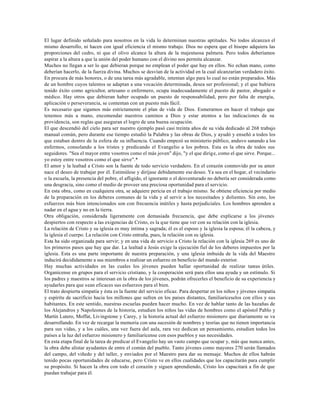 El lugar definido señalado para nosotros en la vida lo determinan nuestras aptitudes. No todos alcanzan el
mismo desarrollo, ni hacen con igual eficiencia el mismo trabajo. Dios no espera que el hisopo adquiera las
proporciones del cedro, ni que el olivo alcance la altura de la majestuosa palmera. Pero todos deberíamos
aspirar a la altura a que la unión del poder humano con el divino nos permita alcanzar.
Muchos no llegan a ser lo que debieran porque no emplean el poder que hay en ellos. No echan mano, como
deberían hacerlo, de la fuerza divina. Muchos se desvían de la actividad en la cual alcanzarían verdadero éxito.
En procura de más honores, o de una tarea más agradable, intentan algo para lo cual no están preparados. Más
de un hombre cuyos talentos se adaptan a una vocación determinada, desea ser profesional; y el que hubiera
tenido éxito como agricultor, artesano o enfermero, ocupa inadecuadamente el puesto de pastor, abogado o
médico. Hay otros que debieran haber ocupado un puesto de responsabilidad, pero por falta de energía,
aplicación o perseverancia, se contentan con un puesto más fácil.
Es necesario que sigamos más estrictamente el plan de vida de Dios. Esmerarnos en hacer el trabajo que
tenemos más a mano, encomendar nuestros caminos a Dios y estar atentos a las indicaciones de su
providencia, son reglas que aseguran el logro de una buena ocupación.
El que descendió del cielo para ser nuestro ejemplo pasó casi treinta años de su vida dedicado al 268 trabajo
manual común, pero durante ese tiempo estudió la Palabra y las obras de Dios, y ayudó y enseñó a todos los
que estaban dentro de la esfera de su influencia. Cuando empezó su ministerio público, anduvo sanando a los
enfermos, consolando a los tristes y predicando el Evangelio a los pobres. Esta es la obra de todos sus
seguidores. "Sea el mayor entre vosotros como el más joven" dijo, "y el que dirige, como el que sirve. Porque...
yo estoy entre vosotros como el que sirve".*
El amor y la lealtad a Cristo son la fuente de todo servicio verdadero. En el corazón conmovido por su amor
nace el deseo de trabajar por él. Estimúlese y diríjase debidamente ese deseo. Ya sea en el hogar, el vecindario
o la escuela, la presencia del pobre, el afligido, el ignorante o el desventurado no debería ser considerada como
una desgracia, sino como el medio de proveer una preciosa oportunidad para el servicio.
En esta obra, como en cualquiera otra, se adquiere pericia en el trabajo mismo. Se obtiene eficiencia por medio
de la preparación en los deberes comunes de la vida y al servir a los necesitados y dolientes. Sin esto, los
esfuerzos más bien intencionados son con frecuencia inútiles y hasta perjudiciales. Los hombres aprenden a
nadar en el agua y no en la tierra.
Otra obligación, considerada ligeramente con demasiada frecuencia, que debe explicarse a los jóvenes
despiertos con respecto a las exigencias de Cristo, es la que tiene que ver con su relación con la iglesia.
La relación de Cristo y su iglesia es muy íntima y sagrada; él es el esposo y la iglesia la esposa; él la cabeza, y
la iglesia el cuerpo. La relación con Cristo entraña, pues, la relación con su iglesia.
Esta ha sido organizada para servir; y en una vida de servicio a Cristo la relación con la iglesia 269 es uno de
los primeros pasos que hay que dar. La lealtad a Jesús exige la ejecución fiel de los deberes impuestos por la
iglesia. Esta es una parte importante de nuestra preparación, y una iglesia imbuida de la vida del Maestro
inducirá decididamente a sus miembros a realizar un esfuerzo en beneficio del mundo exterior.
Hay muchas actividades en las cuales los jóvenes pueden hallar oportunidad de realizar tareas útiles.
Organícense en grupos para el servicio cristiano, y la cooperación será para ellos una ayuda y un estímulo. Si
los padres y maestros se interesan en la obra de los jóvenes, podrán ofrecerles el beneficio de su experiencia y
ayudarles para que sean eficaces sus esfuerzos para el bien.
El trato despierta simpatía y ésta es la fuente del servicio eficaz. Para despertar en los niños y jóvenes simpatía
y espíritu de sacrificio hacia los millones que sufren en los países distantes, familiaríceselos con ellos y sus
habitantes. En este sentido, nuestras escuelas pueden hacer mucho. En vez de hablar tanto de las hazañas de
los Alejandros y Napoleones de la historia, estudien los niños las vidas de hombres como el apóstol Pablo y
Martín Lutero, Moffat, Livingstone y Carey, y la historia actual del esfuerzo misionero que diariamente se va
desarrollando. En vez de recargar la memoria con una sucesión de nombres y teorías que no tienen importancia
para sus vidas, y a los cuáles, una vez fuera del aula, rara vez dedican un pensamiento, estudien todos los
países a la luz del esfuerzo misionero y familiarícense con esos pueblos y sus necesidades.
En esta etapa final de la tarea de predicar el Evangelio hay un vasto campo que ocupar y, más que nunca antes,
la obra debe alistar ayudantes de entre el común del pueblo. Tanto jóvenes como mayores 270 serán llamados
del campo, del viñedo y del taller, y enviados por el Maestro para dar su mensaje. Muchos de ellos habrán
tenido pocas oportunidades de educarse, pero Cristo ve en ellos cualidades que los capacitarán para cumplir
su propósito. Si hacen la obra con todo el corazón y siguen aprendiendo, Cristo los capacitará a fin de que
puedan trabajar para él.
 