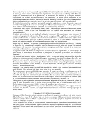 Sobre los padres y las madres descansa la responsabilidad de la primera educación del niño, como asimismo de
la ulterior, y por eso ambos padres necesitan urgentemente una preparación cuidadosa y cabal. Antes de
aceptar las responsabilidades de la paternidad y la maternidad, los hombres y las mujeres deberían
familiarizarse con las leyes del desarrollo físico: con la fisiología y la higiene, con la importancia de las
influencias prenatales, con las leyes que rigen la herencia, la salud, el vestido, el ejercicio y el tratamiento de
las enfermedades; deberían comprender también las leyes del desarrollo mental y de la educación moral.
El Ser infinito consideró tan importante la obra de la educación, que desde su trono envió mensajeros para que
respondieran la pregunta de una futura madre: "¿Cómo debe ser la manera de vivir del niño, y qué debemos
hacer con él?"*, e instruir a un padre en cuanto a la educación de un hijo prometido.
La educación nunca logrará lo que podría y debería llevar a cabo, hasta que se reconozca plenamente la obra
de los padres y éstos reciban una preparación que los capacite para desempeñar sus sagradas
responsabilidades.
Se admite universalmente la necesidad de la educación preparatoria del maestro; pero pocos reconocen el
carácter de la preparación más esencial. El que aprecia la responsabilidad implícita en la educación de la
juventud, se dará cuenta de que no es suficiente la instrucción literaria y científica. El maestro debería tener
una educación más amplia que la que se obtiene por medio del estudio de los libros. Debería poseer no sólo
fuerza, sino amplitud de mente; no sólo debería ser íntegro de alma, sino de gran corazón.
Sólo el que creó la mente y formuló sus leyes puede comprender perfectamente sus necesidades o 277 dirigir
su desarrollo. Los principios de la educación que él ha dado constituyen la única guía segura. Una cualidad
esencial para todo maestro es el conocimiento de estos principios y que los haya aceptado de tal manera que
sean un poder dominante en su propia vida.
La experiencia en la vida práctica es indispensable. El orden, la prolijidad, la puntualidad, el dominio propio, el
genio alegre, la invariabilidad de disposición, la abnegación, la integridad y la cortesía, son cualidades
esenciales.
Por lo mismo que hay tanta bajeza, y tanta impostura rodea a los jóvenes, hay una gran necesidad de que las
palabras, el comportamiento y la conducta del maestro representen lo elevado y lo verdadero. Los niños son
perspicaces para descubrir la afectación o cualquier otra debilidad o defecto. No hay para el maestro otro modo
de conquistar el respeto de sus alumnos que el de revelar en su propio carácter los principios que trata de
enseñarles. Unicamente al hacerlo, mientras se relaciona diariamente con ellos, puede ejercer una influencia
benéfica y permanente sobre ellos.
En cuanto a casi todas las demás cualidades que contribuyen a su buen éxito, el maestro depende en extenso
grado del vigor físico. Mientras más buena sea su salud, mejor será su trabajo.
Tan cansadoras son sus responsabilidades, que se requiere de su parte un esfuerzo especial para conservar el
vigor y la lozanía. A menudo se siente descorazonado y mentalmente fatigado, con una tendencia casi
irresistible a la depresión, la indiferencia y la irritabilidad. No sólo tiene el deber de resistir esos estados de
ánimo, sino de evitar su causa. Necesita conservar el corazón puro, afable, confiado y lleno de simpatía. A fin
de estar siempre tranquilo, firme y animado, debe conservar la fuerza mental y nerviosa. 278
Puesto que en su tarea la calidad es tanto más importante que la cantidad, debería evitar el exceso de trabajo, el
tratar de hacer demasiadas cosas, el aceptar otras responsabilidades que lo incapacitan para su obra, y el
dedicarse a entretenimientos y actividades sociales más agotadoras que restauradoras.
El ejercicio al aire libre, especialmente el que se hace al realizar un trabajo útil, es uno de los mejores medios de
recreación para el cuerpo y la mente, y el ejemplo del maestro inspirará en sus alumnos interés y respeto por el
trabajo manual.

                                    UNA VIDA DE CONTINUO DESARROLLO
En toda actividad el maestro debería practicar escrupulosamente los principios relativos a la salud. No sólo
debería hacerlo a causa de la relación que esto tiene con su propia utilidad, sino también a causa de su
influencia sobre los alumnos. Debería ser sobrio en todas las cosas: Un ejemplo en el régimen alimentarlo, el
vestido, el trabajo y la recreación.
Con la salud física y la rectitud de carácter deberían comb inarse amplios conocimientos intelectuales. Cuanto
más conocimiento verdadero posea el maestro, mejor hará su trabajo. El aula no es lugar para hacer una obra
superficial. Ningún maestro que se satisfaga con un conocimiento superficial alcanzará un grado elevado de
eficiencia.
 