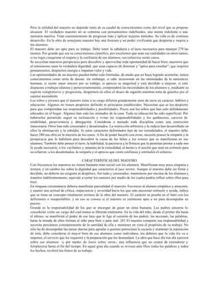 Pero la utilidad del maestro no depende tanto de su caudal de conocimientos como del nivel que se propone
alcanzar. El verdadero maestro no se contenta con pensamientos indefinidos, una mente indolente o una
memoria inactiva. Trata constantemente de progresar más y aplicar mejores métodos. Su vida es de continuo
desarrollo. En la obra de semejante maestro hay una frescura y un poder vivificante que despierta e inspira a
los alumnos.
El maestro debe ser apto para su trabajo. Debe tener la sabiduría y el tacto necesarios para manejar 279 las
mentes. Por grande que sea su conocimiento científico, por excelentes que sean sus cualidades en otros ramos,
si no logra conquistar el respeto y la confianza de sus alumnos, sus esfuerzos serán vanos.
Se necesitan maestros perspicaces para descubrir y aprovechar toda oportunidad de hacer bien; maestros que
al entusiasmo unan la verdadera dignidad; que sean capaces de dominar y "aptos para enseñar"; que inspiren
pensamientos, despierten energía e impartan valor y vida.
Las oportunidades de un maestro pueden haber sido limitadas, de modo que no haya logrado acumular, tantos
conocimientos como sería de desear; sin embargo, si sabe incursionar en las intimidades de la naturaleza
humana; si siente amor sincero por su trabajo, si aprecia su magnitud y está decidido a mejorar, si está
dispuesto a trabajar afanosa y perseverantemente, comprenderá las necesidades de los alumnos y, mediante su
espíritu comprensivo y progresista, despertará en ellos el deseo de seguirlo mientras trata de guiarlos por el
camino ascendente.
Los niños y jóvenes que el maestro tiene a su cargo difieren grandemente unos de otros en carácter, hábitos y
educación. Algunos no tienen propósito definido ni principios establecidos. Necesitan que se los despierte
para que comprendan sus responsabilidades y posibilidades. Pocos son los niños que han sido debidamente
educados en el hogar. Algunos han sido los mimados de la casa. Toda su educación ha sido superficial. Por
habérseles permitido seguir su inclinación y evitar las responsabilidades y los quehaceres, carecen de
estabilidad, perseverancia y abnegación. Consideran a menudo toda disciplina como una restricción
innecesaria. Otros han sido censurados y desanimados. La restricción arbitraria y la rudeza han desarrollado en
ellos la obstinación y la rebeldía. Si estos caracteres deformados han de ser remodelados, el maestro debe
hacer 280 esa obra en la mayoría de los casos. A fin de poder hacerlo con éxito, necesita poseer la simpatía y la
perspicacia que lo habiliten para descubrir la causa de las faltas y los errores que se manifiestan en sus
alumnos. También debe poseer el tacto, la habilidad, la paciencia y la firmeza que le permitan prestar a cada uno
la ayuda necesaria; a los vacilantes y amantes de la comodidad, el ánimo y el auxilio que sean un estímulo para
su esfuerzo; a los desalentados, la simpatía y el aprecio que creen confianza y estimulen el esfuerzo.

                                      CARACTERÍSTICAS DEL MAESTRO
Con frecuencia los maestros no tienen bastante trato social con los alumnos. Manifiestan muy poca simpatía y
ternura, y en cambio les sobra la dignidad que caracteriza al juez severo. Aunque el maestro debe ser firme y
decidido, no debería ser exigente ni despótico. Ser rudo y censurador, mantenerse por encima de los alumnos y
tratarlos indiferentemente, equivale a cerrar los caminos por medio de los cuales podría influir sobre ellos para
bien.
En ninguna circunstancia debería manifestar parcialidad el maestro. Favorecer al alumno simpático y atrayente,
y asumir una actitud de crítica, impaciencia y severidad hacia los que más necesitan estímulo y ayuda, indica
que se tiene un concepto totalmente erróneo de la obra del maestro. El carácter se prueba en el trato con los
deficientes e insoportables; y en eso se conoce si el maestro es realmente apto o no para desempeñar su
puesto.
Grande es la responsabilidad de los que se encargan de guiar un alma humana. Los padres sinceros lo
consideran como un cargo del cual nunca se librarán totalmente. En la vida del niño, desde el primer día hasta
el último, se manifiesta el poder de ese lazo que lo liga al corazón de los padres; las acciones, las palabras,
hasta la mirada de ellos forman al niño para bien o para mal. 281 El maestro comparte esa responsabilidad y
necesita percatarse constantemente de la santidad de ella y mantener en vista el propósito de su trabajo. No
sólo ha de desempeñar las tareas diarias para agradar a quienes patrocinan la escuela y mantener la reputación
de ésta; debe considerar el mayor bien de sus alumnos como individuos, los deberes que la vida les va a
imponer, el servicio que les requerirá y la preparación que les demandará. La obra que hace día tras día ejercerá
sobre sus alumnos -y por medio de éstos sobre otros-, una influencia que no cesará de extenderse y
fortalecerse hasta el fin del tiempo. En aquel gran día cuando se revisen ante Dios todas las palabras y todos
los hechos, recibirá los frutos de su trabajo.
 