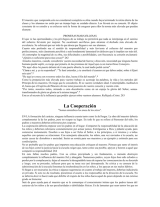 El maestro que comprenda esto no considerará completa su obra cuando haya terminado la rutina diaria de las
clases y los alumnos no estén por un tiempo bajo su cuidado directo. Los llevará en su corazón. El objeto
constante de su estudio y su esfuerzo será la forma de asegurar para ellos la norma más elevada que puedan
alcanzar.

                                          PROMESAS MARAVILLOSAS
El que ve las oportunidades y los privilegios de su trabajo no permitirá que nada se interponga en el camino
del esfuerzo ferviente por mejorar. No escatimará sacrificios para alcanzar el dechado más elevado de
excelencia. Se esforzará por ser todo lo que desea que lleguen a ser sus alumnos.
Cuanto más profundo sea el sentido de responsabilidad y más ferviente el esfuerzo del maestro por
perfeccionarse, más claramente percibirá y más hondamente lamentará los defectos que le impiden ser más útil.
Al contemplar la magnitud de su obra, sus dificultades y posibilidades, con frecuencia su corazón exclamará:
"¿Quién es suficiente para estas cosas?" 282
Amados maestros, cuando consideréis vuestra necesidad de fuerza y dirección, necesidad que ninguna fuente
humana puede suplir, os ruego que penséis en las promesas de Aquel que es un maravilloso Consejero.
"He aquí -dice- he puesto delante de ti una puerta abierta, la cual nadie podrá cerrar".
"Clama a mí, y yo te responderé". "Te haré entender, y te enseñaré el camino en que debes andar; sobre ti fijaré
mis ojos".*
"He aquí yo estoy con vosotros todos los días, hasta el fin del mundo".*
Como la preparación más elevada para vuestro trabajo os aconsejo las palabras, la vida y los métodos del
Príncipe de los maestros. Os ruego que lo consideréis. El es vuestro verdadero ideal. Contempladlo, meditad en
él, hasta que el Espíritu del Maestro divino tome posesión de vuestro corazón y vuestra vida.
"Por tanto, nosotros todos, mirando a cara descubierta como en un espejo la gloria del Señor, somos
transformados de gloria en gloria en la misma imagen".*
Este es el secreto de la influencia que podéis ejercer sobre vuestros alumnos. Reflejad a Cristo. 283



                                        La Cooperación
                                   "Somos miembros los unos de los otros".

EN LA formación del carácter, ninguna influencia cuenta tanto como la del hogar. La obra del maestro debería
complementar la de los padres, pero no ocupar su lugar. En todo lo que se refiere al bienestar del niño, los
padres y maestros deberían esforzarse por cooperar.
La cooperación debería empezar con los padres en el hogar. Comparten la responsabilidad de la educación de
los niños y deberían esforzarse constantemente por actuar juntos. Entréguense a Dios y pídanle ayuda, para
sostenerse mutuamente. Enseñen a sus hijos a ser fieles al Señor, a los principios, a sí mismos y a todos
aquellos con quienes se relacionan. Con semejante educación, los niños, una vez enviados a la escuela, no
serán causa de disturbios o ansiedad. Serán un sostén para sus maestros y un ejemplo y estímulo para sus
condiscípulos.
No es probable que los padres que imparten esta educación critiquen al maestro. Piensan que tanto el interés
de sus hijos como la justicia hacia la escuela exigen que, tanto como sea posible, apoyen y honren a aquel que
comparte su responsabilidad. 284
En esto fallan muchos padres. Con su crítica precipitada y sin fundamento, a menudo destruyen
completamente la influencia del maestro fiel y abnegado. Numerosos padres, cuyos hijos han sido echados a
perder por la complacencia, dejan al maestro la desagradable tarea de reparar las consecuencias de su descuido
y luego, con su proceder, influyen para que su tarea sea casi desesperada. Su crítica y su censura de la
administración de la escuela fomentan la insubordinación en los niños, y los apoyan en sus malos hábitos.
Si llegan a ser necesarias la crítica o algunas sugerencias en cuanto al trabajo del maestro, deberían indicársela
en privado. Si esto no da resultado, preséntese el asunto a los responsables de la dirección de la escuela. No
se debería decir ni hacer nada que debilite el respeto de los niños hacia aquel de quien depende en tan extenso
grado su bienestar.
Será de gran ayuda para el maestro que se le comunique el conocimiento íntimo que los padres tienen del
carácter de los niños y de sus peculiaridades o debilidades físicas. Es de lamentar que sean tantos los que no
 