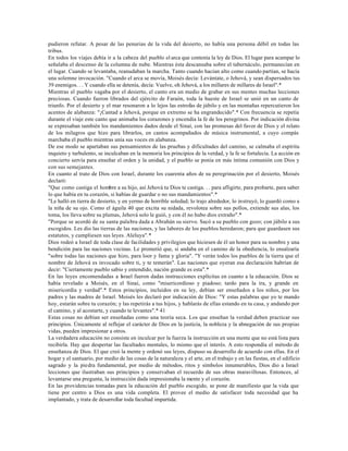 pudieron refutar. A pesar de las penurias de la vida del desierto, no había una persona débil en todas las
tribus.
En todos los viajes debía ir a la cabeza del pueblo el arca que contenía la ley de Dios. El lugar para acampar lo
señalaba el descenso de la columna de nube. Mientras ésta descansaba sobre el tabernáculo, permanecían en
el lugar. Cuando se levantaba, reanudaban la marcha. Tanto cuando hacían alto como cuando partían, se hacía
una solemne invocación. "Cuando el arca se movía, Moisés decía: Levántate, o Jehová, y sean dispersados tus
39 enemigos. . . Y cuando ella se detenía, decía: Vuelve, oh Jehová, a los millares de millares de Israel".*
Mientras el pueblo vagaba por el desierto, el canto era un medio de grabar en sus mentes muchas lecciones
preciosas. Cuando fueron librados del ejército de Faraón, toda la hueste de Israel se unió en un canto de
triunfo. Por el desierto y el mar resonaron a lo lejos las estrofas de júbilo y en las montañas repercutieron los
acentos de alabanza: "¡Cantad a Jehová, porque en extremo se ha engrandecido".* Con frecuencia se repetía
durante el viaje este canto que animaba los corazones y encendía la fe de los peregrinos. Por indicación divina
se expresaban también los mandamientos dados desde el Sinaí, con las promesas del favor de Dios y el relato
de los milagros que hizo para librarlos, en cantos acompañados de música instrumental, a cuyo compás
marchaba el pueblo mientras unía sus voces en alabanza.
De ese modo se apartaban sus pensamientos de las pruebas y dificultades del camino, se calmaba el espíritu
inquieto y turbulento, se inculcaban en la memoria los principios de la verdad, y la fe se fortalecía. La acción en
concierto servía para enseñar el orden y la unidad, y el pueblo se ponía en más íntima comunión con Dios y
con sus semejantes.
En cuanto al trato de Dios con Israel, durante los cuarenta años de su peregrinación por el desierto, Moisés
declaró:
"Que como castiga el hombre a su hijo, así Jehová tu Dios te castiga. . . para afligirte, para probarte, para saber
lo que había en tu corazón, si habías de guardar o no sus mandamientos".*
"Le halló en tierra de desierto, y en yermo de horrible soledad; lo trajo alrededor, lo instruyó, lo guardó como a
la niña de su ojo. Como el águila 40 que excita su nidada, revolotea sobre sus pollos, extiende sus alas, los
toma, los lleva sobre su plumas, Jehová solo le guió, y con él no hubo dios extraño".*
"Porque se acordó de su santa pala bra dada a Abrahán su siervo. Sacó a su pueblo con gozo; con júbilo a sus
escogidos. Les dio las tierras de las naciones, y las labores de los pueblos heredaron; para que guardasen sus
estatutos, y cumpliesen sus leyes. Aleluya".*
Dios rodeó a Israel de toda clase de facilidades y privilegios que hiciesen de él un honor para su nombre y una
bendición para las naciones vecinas. Le prometió que, si andaba en el camino de la obediencia, lo ensalzaría
"sobre todas las naciones que hizo, para loor y fama y gloria". "Y verán todos los pueblos de la tierra que el
nombre de Jehová es invocado sobre ti, y te temerán". Las naciones que oyeran esa declaración habrían de
decir: "Ciertamente pueblo sabio y entendido, nación grande es esta".*
En las leyes encomendadas a Israel fueron dadas instrucciones explícitas en cuanto a la educación. Dios se
había revelado a Moisés, en el Sinaí, como "misericordioso y piadoso; tardo para la ira, y grande en
misericordia y verdad".* Estos principios, incluidos en su ley, debían ser enseñados a los niños, por los
padres y las madres de Israel. Moisés les declaró por indicación de Dios: "Y estas palabras que yo te mando
hoy, estarán sobre tu corazón; y las repetirás a tus hijos, y hablarás de ellas estando en tu casa, y andando por
el camino, y al acostarte, y cuando te levantes".* 41
Estas cosas no debían ser enseñadas como una teoría seca. Los que enseñan la verdad deben practicar sus
principios. Únicamente al reflejar el carácter de Dios en la justicia, la nobleza y la abnegación de sus propias
vidas, pueden impresionar a otros.
La verdadera educación no consiste en inculcar por la fuerza la instrucción en una mente que no está lista para
recibirla. Hay que despertar las facultades mentales, lo mismo que el interés. A esto respondía el método de
enseñanza de Dios. El que creó la mente y ordenó sus leyes, dispuso su desarrollo de acuerdo con ellas. En el
hogar y el santuario, por medio de las cosas de la naturaleza y el arte, en el trabajo y en las fiestas, en el edificio
sagrado y la piedra fundamental, por medio de métodos, ritos y símbolos innumerables, Dios dio a Israel
lecciones que ilustraban sus principios y conservaban el recuerdo de sus obras maravillosas. Entonces, al
levantarse una pregunta, la instrucción dada impresionaba la mente y el corazón.
En las providencias tomadas para la educación del pueblo escogido, se pone de manifiesto que la vida que
tiene por centro a Dios es una vida completa. El provee el medio de satisfacer toda necesidad que ha
implantado, y trata de desarrollar toda facultad impartida.
 