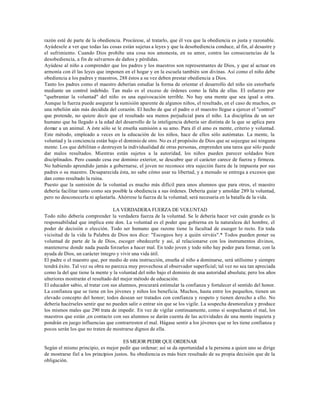 razón esté de parte de la obediencia. Procúrese, al tratarlo, que él vea que la obediencia es justa y razonable.
Ayúdesele a ver que todas las cosas están sujetas a leyes y que la desobediencia conduce, al fin, al desastre y
el sufrimiento. Cuando Dios prohibe una cosa nos amonesta, en su amor, contra las consecuencias de la
desobediencia, a fin de salvarnos de daños y pérdidas.
Ayúdese al niño a comprender que los padres y los maestros son representantes de Dios, y que al actuar en
armonía con él las leyes que imponen en el hogar y en la escuela también son divinas. Así como el niño debe
obediencia a los padres y maestros, 288 éstos a su vez deben prestar obediencia a Dios.
Tanto los padres como el maestro deberían estudiar la forma de orientar el desarrollo del niño sin estorbarle
mediante un control indebido. Tan malo es el exceso de órdenes como la falta de ellas. El esfuerzo por
"quebrantar la voluntad" del niño es una equivocación terrible. No hay una mente que sea igual a otra.
Aunque la fuerza puede asegurar la sumisión aparente de algunos niños, el resultado, en el caso de muchos, es
una rebelión aún más decidida del corazón. El hecho de que el padre o el maestro llegue a ejercer el "control"
que pretende, no quiere decir que el resultado sea menos perjudicial para el niño. La disciplina de un ser
humano que ha llegado a la edad del desarrollo de la inteligencia debería ser distinta de la que se aplica para
domar a un animal. A éste sólo se le enseña sumisión a su amo. Para él el amo es mente, criterio y voluntad.
Este método, empleado a veces en la educación de los niños, hace de ellos sólo autómatas. La mente, la
voluntad y la conciencia están bajo el dominio de otro. No es el propósito de Dios que se sojuzgue así ninguna
mente. Los que debilitan o destruyen la individualidad de otras personas, emprenden una tarea que sólo puede
dar malos resultados. Mientras están sujetos a la autoridad, los niños pueden parecer soldados bien
disciplinados. Pero cuando cesa ese dominio exterior, se descubre que el carácter carece de fuerza y firmeza.
No habiendo aprendido jamás a gobernarse, el joven no reconoce otra sujeción fuera de la impuesta por sus
padres o su maestro. Desaparecida ésta, no sabe cómo usar su libertad, y a menudo se entrega a excesos que
dan como resultado la ruina.
Puesto que la sumisión de la voluntad es mucho más difícil para unos alumnos que para otros, el maestro
debería facilitar tanto como sea posible la obediencia a sus órdenes. Debería guiar y amoldar 289 la voluntad,
pero no desconocerla ni aplastarla. Ahórrese la fuerza de la voluntad; será necesaria en la batalla de la vida.

                                  LA VERDADERA FUERZA DE VOLUNTAD
Todo niño debería comprender la verdadera fuerza de la voluntad. Se le debería hacer ver cuán grande es la
responsabilidad que implica este don. La voluntad es el poder que gobierna en la naturaleza del hombre, el
poder de decisión o elección. Todo ser humano que razone tiene la facultad de escoger lo recto. En toda
vicisitud de la vida la Palabra de Dios nos dice: "Escogeos hoy a quién sirváis".* Todos pueden poner su
voluntad de parte de la de Dios, escoger obedecerle y así, al relacionarse con los instrumentos divinos,
mantenerse donde nada pueda forzarlos a hacer mal. En todo joven y todo niño hay poder para formar, con la
ayuda de Dios, un carácter íntegro y vivir una vida útil.
El padre o el maestro que, por medio de esta instrucción, enseña al niño a dominarse, será utilísimo y siempre
tendrá éxito. Tal vez su obra no parezca muy provechosa al observador superficial; tal vez no sea tan apreciada
como la del que tiene la mente y la voluntad del niño bajo el dominio de una autoridad absoluta; pero los años
ulteriores mostrarán el resultado del mejor método de educación.
El educador sabio, al tratar con sus alumnos, procurará estimular la confianza y fortalecer el sentido del honor.
La confianza que se tiene en los jóvenes y niños los beneficia. Muchos, hasta entre los pequeños, tienen un
elevado concepto del honor; todos desean ser tratados con confianza y respeto y tienen derecho a ello. No
debería hacérseles sentir que no pueden salir o entrar sin que se los vigile. La sospecha desmoraliza y produce
los mismos males que 290 trata de impedir. En vez de vigilar continuamente, como si sospecharan el mal, los
maestros que están ,en contacto con sus alumnos se darán cuenta de las actividades de una mente inquieta y
pondrán en juego influencias que contrarresten el mal. Hágase sentir a los jóvenes que se les tiene confianza y
pocos serán los que no traten de mostrarse dignos de ella.

                                       ES MEJOR PEDIR QUE ORDENAR
Según el mismo principio, es mejor pedir que ordenar; así se da oportunidad a la persona a quien uno se dirige
de mostrarse fiel a los principios justos. Su obediencia es más bien resultado de su propia decisión que de la
obligación.
 