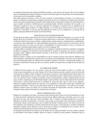los miembros más jóvenes de la familia del Señor, herederos, como nosotros, de la gracia de la vida. Se debería
observar sagradamente la regla del Señor en el trato con los más torpes, los más jóvenes, los más desatinados,
y hasta para con los extraviados y rebeldes.
Esta regla inducirá al maestro a evitar, en todo lo posible, el hacer públicas las faltas o los errores de un
alumno. Tratará de evitar reprender o castigar en presencia de otros. No expulsará a un alumno antes de haber
hecho todo esfuerzo posible para reformarlo. Pero cuando resulta evidente que el alumno no recibe beneficio, y
que en cambio su desafío o indiferencia por la autoridad tiende a derribar el gobierno de la escuela, y su
influencia contamina a otros, es necesario expulsarlo. Sin embargo, en muchos casos la vergüenza de la
expulsión pública puede conducir a la apatía absoluta y a la ruina. En la mayoría de los casos en que la
expulsión es inevitable, no hay por qué dar publicidad al asunto. Con la cooperación y el consejo de los
padres, arregle privadamente el maestro el retiro del alumno.

                                 TODA ESCUELA UNA CIUDAD DE REFUGIO
En esta época de peligro especial para los jóvenes, la tentación los rodea por todas partes, y así como es fácil
dejarse llevar por la corriente, se requiere un gran esfuerzo para ir contra ella. Toda escuela debería ser una
"ciudad de refugio" para el joven tentado, un lugar donde se traten paciente y prudentemente sus debilidades.
Los maestros que comprenden sus responsabilidades quitarán de su propio corazón y su vida todo lo que les
impida tener éxito en el trato con los tercos y desobedientes. En todo momento, el amor y la ternura, la
paciencia y el dominio propio deben constituir la ley de su lenguaje. 294
La justicia debe ir mezclada con la misericordia y la compasión. Cuando sea necesario reprender, su lenguaje
no debe ser exagerado sino humilde. Con suavidad han de mostrar al transgresor sus errores y ayudarlo a
corregirse. Todo verdadero maestro debería creer que, si ha de errar, es mejor errar del lado de la misericordia
que del de la severidad.
Muchos jóvenes a quienes se cree incorregibles no son de corazón tan duro como parecen. Mediante una
sabia disciplina, se puede ganar a muchos que se considera casos desesperados. Estos son con frecuencia los
que más prestamente ceden a la influencia de la bondad. Conquiste el maestro la confianza del tentado, y al
reconocer y desarrollar lo bueno que hay en su carácter, podrá, en muchos casos, corregir el mal sin llamar la
atención.

                                           SU AMOR NO SE ENFRÍA
El Maestro divino soporta a los que yerran, a pesar de toda su perversidad. Su amor no se enfría; sus
esfuerzos para conquistarlos no cesan. Espera con los brazos abiertos para dar repetidas veces la bienvenida
al extraviado, al rebelde y hasta al apóstata. Su corazón se conmueve con la impotencia del niñito sujeto a un
trato rudo. Jamás llega en vano a su oído el clamor del sufrimiento humano. Aunque todos son preciosos a su
vista, los caracteres, toscos, sombríos, testarudos, atraen más fuertemente su amor y simpatía, porque va de la
causa, al efecto. Aquel que es más fácilmente tentado y más inclinado a errar es objeto especial de su solicitud.
Todo padre y maestro debería atesorar los atributos de Aquel que hace suya la causa de los afligidos,
dolientes y tentados. Debería poder ser "paciente con los ignorantes y extraviados, puesto que él también está
rodeado de debilidad".* Jesús nos 295 trata mucho mejor de lo que merecemos, y así como nos ha tratado,
debemos nosotros tratar a los demás. No se justifica el proceder de ningún padre o maestro, a menos que sea
semejante al que seguiría el Salvador en circunstancias semejantes.

                                     ANTE LA DISCIPLINA DE LA VIDA
Después de la disciplina del hogar y la escuela, todos tienen que hacer frente a la severa disciplina de la vida.
La forma de hacerlo sabiamente constituye una lección que debería explicarse a todo niño y joven. Es cierto
que Dios nos ama, que obra para nuestra felicidad y que si siempre se hubiese obedecido su ley nunca
habríamos conocido el sufrimiento; y no menos cierto es que, en este mundo, toda vida tiene que sobrellevar
sufrimientos, penas y preocupaciones como resultado del pecado. Podemos hacer a los niños y jóvenes un
bien duradero si les enseñamos a afrontar valerosamente esas penas y preocupaciones. Aunque les debemos
manifestar simpatía, jamás debería ser de tal suerte que los induzca a compadecerse de sí mismos. Por el
contrario, necesitan algo que estimule y fortalezca, y no que debilite.
Se les debería enseñar que este mundo no es un desfile, sino un campo de batalla. Se invita a todos a soportar
las dificultades como buenos soldados. Deben ser fuertes y conducirse como hombres. Enséñeseles que la
 