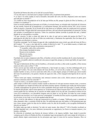 El profeta de Patmos describe así la sede de la escuela futura:
"Vi un cielo nuevo y una tierra nueva, porque el primer cielo y la primera tierra pasaron. . .
Y yo Juan vi la santa ciudad, la nueva Jerusalén, descender del cielo, de Dios, dispuesta como una esposa
ataviada para su marido".*
"La ciudad no tiene necesidad de sol ni de luna que brillen en ella; porque la gloria de Dios la ilumina, y el
Cordero es su lumbrera".*
Entre la escuela establecida al principio en el Edén y la escuela futura, se extiende todo el período de la historia
de este mundo, historia de la transgresión y el sufrimiento humano, del sacrificio divino 302 y de la victoria
sobre la muerte y el pecado. En la escuela de la vida futura no se hallarán, todas las condiciones de la primera
escuela del Edén. Ningún árbol del conocimiento del bien y del mal ofrecerá oportunidad a la tentación. No hay
allí tentador ni posibilidad de injusticia. Todos los caracteres habrán resistido la prueba del mal, y habrán
dejado de ser susceptibles a su poder.
"Al que venciere, le daré a comer del árbol de la vida, el cual está en medio del paraíso de Dios".* La
participación del árbol de la vida en el Edén era condicional, y finalmente fue suprimida. Pero los dones de la
vida futura son absolutos y eternos.
El profeta contempla "un río limpio de agua de vida, resplandeciente como cristal, que salía del trono de Dios y
del Cordero". "Y, a uno y otro lado del río, estaba el árbol de la vida". "Y ya no habrá muerte, ni habrá más
llanto, ni clamor, ni dolor; porque las primeras cosas pasaron".*
           "Y tu pueblo, todos ellos serán justos,
           Para siempre heredarán la tierra;
           Renuevos de mi plantío,
           Obra de mis manos,
           Para glorificarme".*
Facultado otra vez para comparecer ante Dios, el hombre volverá a recibir enseñanza de él, como al principio:
"Por tanto, mi pueblo sabrá mi nombre por esta causa en aquel día; porque yo mismo que hablo, he aquí estaré
presente".*
"He aquí el tabernáculo de Dios con los hombres, y él morará con ellos; y ellos serán su pueblo, y Dios mismo
estará con ellos como su Dios".* 303
"Estos son los que han salido de la gran tribulación, y han lavado sus ropas, y las han emblanquecido en la
sangre del Cordero. Por esto están delante del trono de Dios, y le sirven día y noche en su templo. . . Ya no
tendrán hambre ni sed, y el sol no caerá más sobre ellos, ni calor alguno; porque el Cordero que está en medio
del trono los pastoreará, y los guiará a fuentes de aguas de vida; y Dios enjugará toda lágrima de los ojos de
ellos".*
"Ahora vemos por espejo, oscuramente; mas entonces veremos cara a cara. Ahora conozco en parte; pero
entonces conoceré como fui conocido".*
"Verán su rostro, y su nombre estará en sus frentes".*
¡Qué campo se abrirá allí a nuestro estudio cuando se descorra el velo que oscurece nuestra vista, y nuestros
ojos contemplen ese mundo de belleza del cual ahora tenemos apenas vislumbres por medio del microscopios!
¡Cuando contemplemos las glorias de los cielos estudiados ahora por medio del telescopio! ¡Cuando, borrada,
la mancha del pecado, toda la tierra aparezca en "la hermosura de Jehová nuestro Dios"! Allí el estudioso de la
ciencia podrá leer los informes de la creación sin hallar señales de la ley del mal. Escuchará la música de las
voces de la naturaleza y no descubrirá ninguna nota de llanto ni voz de dolor. En todas las cosas creadas
descubrirá una escritura, en el vasta universo contemplará "el nombre de Dios escrito en grandes caracteres"y
ni en la tierra, ni en el mar, ni en el cielo quedará señal del mal.
Allí se vivirá la vida edénica, la vida que transcurrirá en el jardín y el campo. "Edificarán casas, y morarán en
ellas; plantarán viñas, y comerán el frutó de ellas. No edificarán para que otro habite, ni 304 plantarán para que
otro coma; porque según los días de los árboles serán los días de mi pueblo y mis escogidos disfrutarán la
obra de sus manos."*
No habrá nada que dañe ni destruya "en todo mi santo monte, dijo Jehová".* Allí el hombre recobrará su
perdida dignidad real y los seres inferiores reconocerán su supremacía; los fieros se tornarán mansos y los
tímidos, confiados.
Se ofrecerán al estudiante una historia de alcance infinito y de riqueza inefable. Aquí, desde la posición
ventajosa que le ofrece la Palabra de Dios, el estudiante logra una perspectiva del vasto campo de la historia, y
puede obtener algún conocimiento de los principios que rigen el curso de los sucesos humanos. Pero su
 